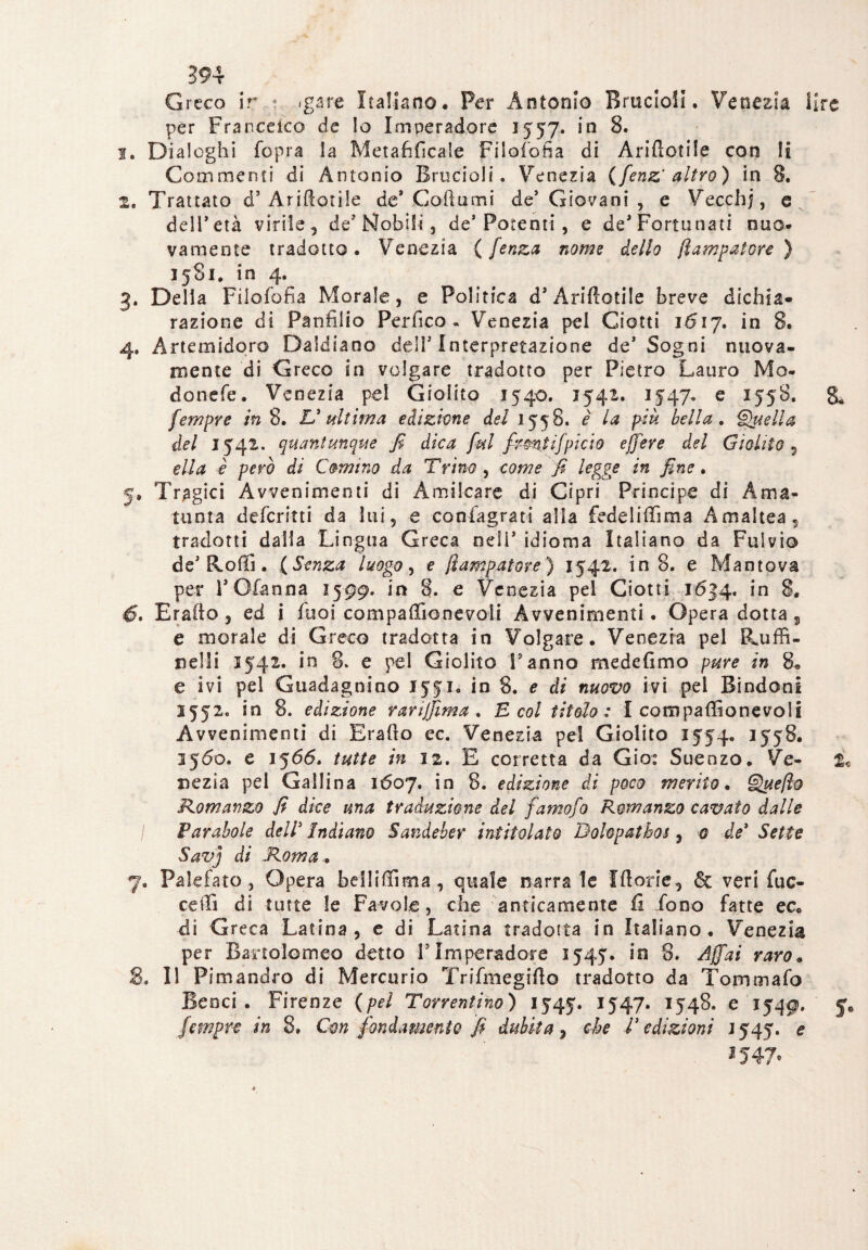 Greco ir : *gare Italiano. Per Antonio Brucioli. Venezia lire per Fran-cetco de lo Imperadore 1557. in 8. 1. Dialoghi Copra la Metafilicale FiloCofia di Ariftotile con li Commenti di Antonio Brucioli. Venezia (fenz' altro) in 8. 2. Trattato d’Ariftotile de* Godami de’ Giovani , e Vecchi, e dell’età virile, de’iSfobifi , de’Potenti, e de’Fortunati nuo¬ vamente tradotto. Venezia ( fenza nome delio flampatore ) 1581. in 4. 3. Della FiloCofia Morale, e Politica d’Ariftotile breve dichia¬ razione di Panfilio Perfico . Venezia pel Ciotti 1*517. in 8. 4. Artemidoro Daidiaoo deli5 Interpretazione de’ Sogni nuova¬ mente di Greco in volgare tradotto per Pietro Lauro Mo- donefe. Venezia pel Giolito 1540. 1542. 1547» e 1558. 8. fempre in 8. V ultima edizione del 1558. è la più bella. Quella del 1542. quantunque fi dica fui firmi ifpi ciò ejfere del Giolito , ella è però di Cornino da Trino , come fi legge in fine. 5. Tragici Avvenimenti di Amilcare di Cipri Principe di Àma- tunta deferirti da lui, e conlagrati alla fedeliftìma Amaltea, tradotti dalla Lingua Greca odi’ idioma Italiano da Fulvio de’ [loffi. ( Senza luogo, e flampatore ) 1542. in 8. e Mantova per l’Ofanna 1599. in 8. e Venezia pel Ciotti 1634, in 8. 45. Erafto, ed i fuoi compaflìonevoli Avvenimenti. Opera dotta, e morale di Greco tradotta in Volgare. Venezia pel Ruffi- nelli 1542. in 8. e pel Giolito Fanno medefimo pure in 8. e ivi pel Guadagnino 1551. in 8. e di nuovo ivi pel B indo-ni 1552. in 8. edizione r ari filma. E col titolo : 1 compaftìonevoli Avvenimenti di Erafto ec. Venezia pel Giolito 1554. 1558. 1560. e 1566. tutte in 12. E corretta da Gio: Sueazo. Ve- t« oezia pel Gallina 1607. in 8. edizione di poco merito. Queflo Romanzo fi dice una traduzione del famofo Romanzo cavato dalle I Parabole dell3 Indiano Sandeber intitolato Bolopatbos , 0 de’ Sette Savj di Roma. 7. Pai e fato , Opera bel! i (lima, quale narrale Iftorie, & veri Cuc¬ ce ili di tutte le Favole, che anticamente fi fono fatte ec« di Greca Latina, e di Latina tradotta in Italiano . Venezia per Bartolomeo detto V Imperadore 1545. in 8. Affai raro. S. Il Pimandro di Mercurio Trifmegifto tradotto da Tommafo Beaci . Firenze (pel Torrentino) 1545. I547* I548. e 1549. fempre in 8. Cm fondamento fi dubita, che fi edizioni 1545. e 1547,