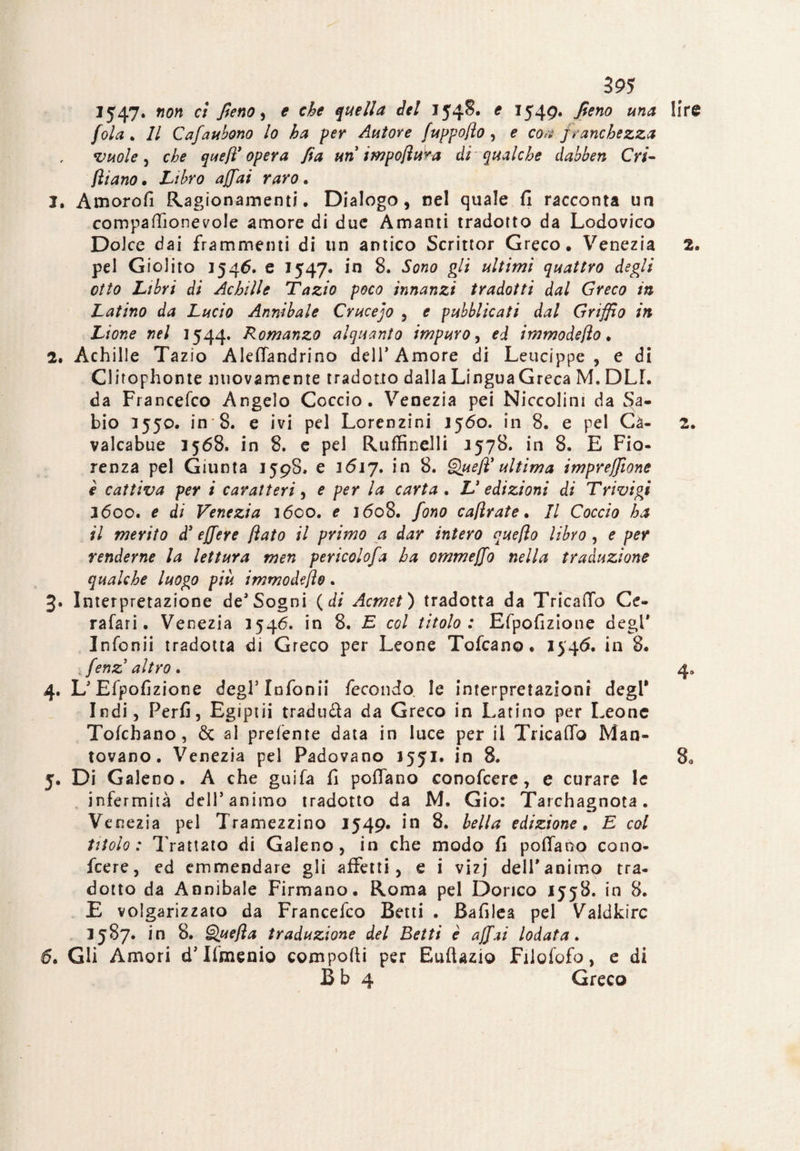 1547* non ci fieno, e che quella del 154S. e 1549. fieno una fola* Il Cafaubono lo ha per Autore fuppo/ìo , e eoa franchezza vuole, che queft* opera fia un impofiura di qualche dabben Cri- filano • Libro affai raro. 1. Amorofi Ragionamenti. Dialogo, nel quale fi racconta un compartìonevole amore di due Amanti tradotto da Lodovico Dolce dai frammenti di un antico Scrittor Greco. Venezia pel Giolito 1546. e 1547. in 8. Sono gli ultimi quattro degli otto Libri di Achille Tazio poco innanzi tradotti dal Greco in Latino da Lucio Annibaie Crucejo , e pubblicati dal Griffio in Lione nel 1544. Romanzo alquanto impuro, ed immodefio. 2. Achille Tazio AlefTandrino dell’Amore di Leucippe , e di Clirophonte nuovamente tradotto dalia LinguaGreca M, DLL da Francefco Angelo Coccio. Venezia pei Niccolini da $a- bio 1550. in 8. e ivi pel Lorenzini 1560. in 8. e pel Ca- valcabue 3568. in 8. e pel Ruffinelli 3578. in 8. E Fio¬ renza pel Giunta 1598. e 1617. in 8. Quefi' ultima impresone è cattiva per i caratteri, e per la carta . L' edizioni di Trivigi 1600. e di Venezia 1600. e 1608. fono cafirate. Il Coccio ha il merito d3 ejfere fiato il primo a dar intero quefio libro , e per renderne la lettura men pericolofa ha ommejfo nella traduzione qualche luogo più immodefio. Interpretazione de’Sogni ( di Acmet ) tradotta da Tricafio Ce- rafari. Venezia 3546. in 8. E col titolo: Efpofizione degl' Infonii tradotta di Greco per Leone Tofcano. 1546. in 8. i fenz altro. 4. L’Efpofizione degl’Infonii fecondo le interpretazioni degl* Indi, Perfi, Egiptii traduca da Greco in Latino per Leone Tofchano, Se al prefente data in luce per il Tricafio Man¬ tovano. Venezia pel Padovano 1551. in 8. 5. Di Galeno. A che guifa fi pollano conofcere, e curare le infermità dell’animo tradotto da M. Gio: Tarchagnota. Venezia pel Tramezzino 1549. in 8. bella edizione. E col titolo: Trattato di Galeno, in che modo fi pedano cono¬ fcere, ed emmendare gli affetti, e i vizj dell*animo tra¬ dotto da Annibaie Firmano. Roma pel Dorico 1558. in 8. E volgarizzato da Francefco Betti . Bafilea pel Valdkirc 3587. in 8. Q.uefta traduzione del Betti è affai lodata. 6. Gli Amori d’Ifmenio comporti per EufUzio Filofofo, e di B b 4 Greco