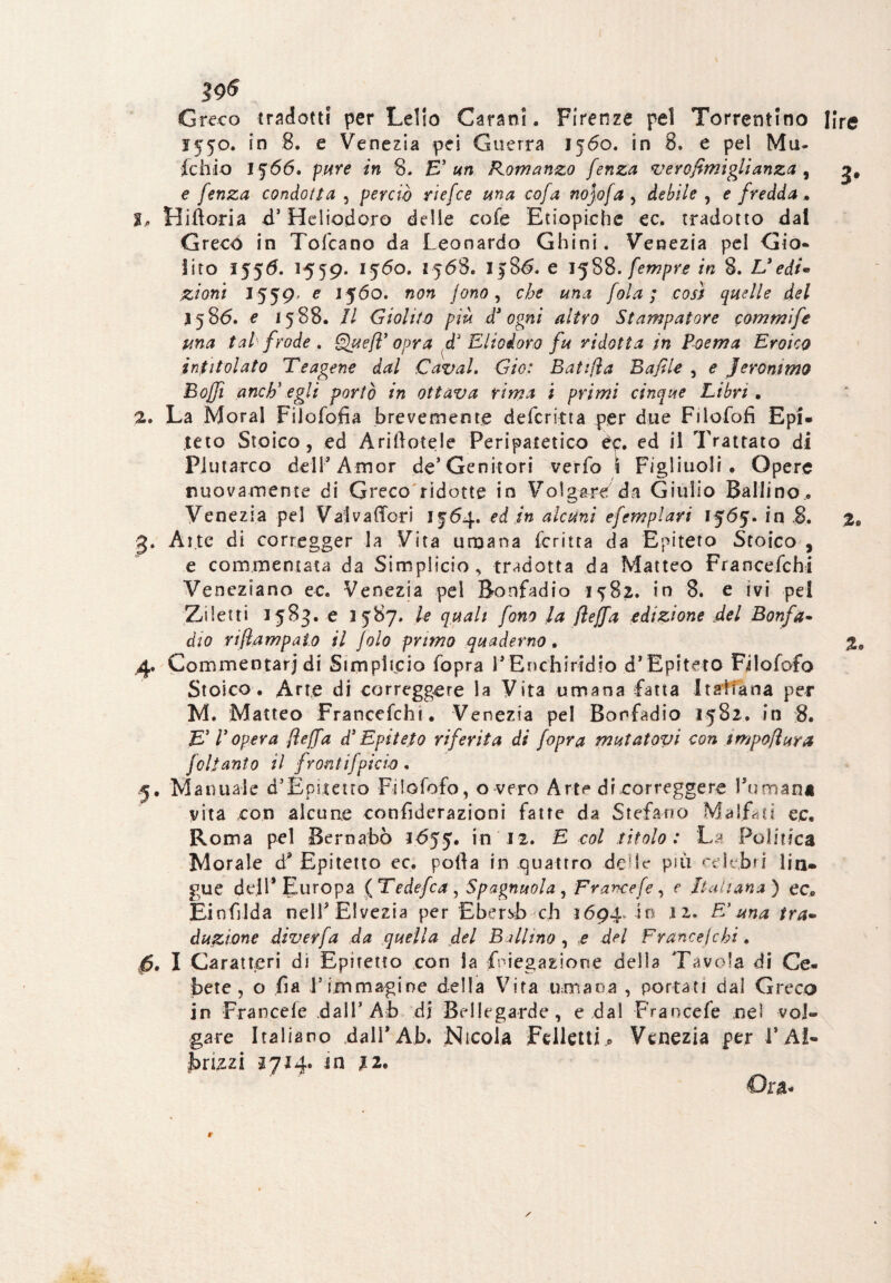 Greco tradotti per Lelio Carani. Firenze pel Torrentino lire 1550. in 8. e Venezia pei Guerra 1560. in 8. e pel Mu- fchio 1566. pure in 8. E’ un Romanzo fenza verofimiglianza , e fenza condona , perciò riefce una cofa nojofa , , e fredda . j, Bidona d’ Heliodoro delle cofe Etiopiche ec, tradotto dal Greco in Tofcano da Leonardo Ghini. Venezia pel Gio¬ lito 1556. 1559. 1560. 1568. I386. e 1588. fempre in 8. L9edi* zioni 1559, e 1560. /<?«<?, che una fola ; così quelle del 1586. e 15 88. Il Giolito più d3 ogni altro Stampatore commife una tal frode , Quefl’opra d3 Eliodoro fu ridotta in Poema Eroico intitolato Tsagene dal Cavai. Gio: Batijìa Bufile , e Jerommo Boffi anch' egli portò in ottava rima i primi cinque Libri . 2. La Moral Filofofia brevemente deferirla per due Filofofi Epi* teto Stoico, ed Arinotele Peripatetico èp. ed il Trattato di Plutarco dell’ Amor de* Genitori verfo \ Figliuoli . Opere nuovamente di Greco ridotte in Volgare da Giulio Ballino.. Venezia pel Valva (Tori 13:64. ed in alcuni efemplari 1565. in 8. 2» 3. Alte di corregger la Vita umana Le ritta da Epiteto Stoico , e commentata da Simplicio, tradotta da Matteo Francefchi Veneziano ec. Venezia pel Bonfadio 1582. in 8. e ivi pel Ziletti 1583. e 1587. le quali fono la fleffa edizione del Bonfa• dio riflampalo il jolo primo quaderno. 4. Commentar) di Simplicio fopra i’Enchiridio d’Epiteto Filofofo Stoico. Arte di correggere la Vita umana fatta Italiana per M. Matteo Francefchi. Venezia pel Bonfadio 1582. in 8. E’ P opera fleffa d3 Epiteto riferita di fopra mutatovi con impoflura felianto il frontifpicio , .5. Manuale d’Épjìetro Filofofo, o vero Arte dicorreggere Fumana vita con alcune confiderazioni fatte da Stefano Malfari ec. Roma pel Bernabò 1655. 12. E col titolo: La Politica Morale d9 Epitelio ec. polla in quattro deir più celebri lin» gue dell’Europa (Tedefca, Spagnuola , Francefe, e Italiana) ec0 Einfilda nell9 Elvezia per Ebersb eh 1694,40 .12. FI ma tra¬ duzione diverfa da quella del Ballino , e del France}chi. fi. I Caratteri di Epiretto con la ^negazione della Tavola di Ce- bete , o fia l’Immagine della Vita umana , portati dal Greco in Francefe dall’Ab di Bellegarde, e dal Francefe nel voi® gare Italiano dall’Ab. Nicola Felletti.. Venezia per 1* Ai- frizzi 2714. in 11*