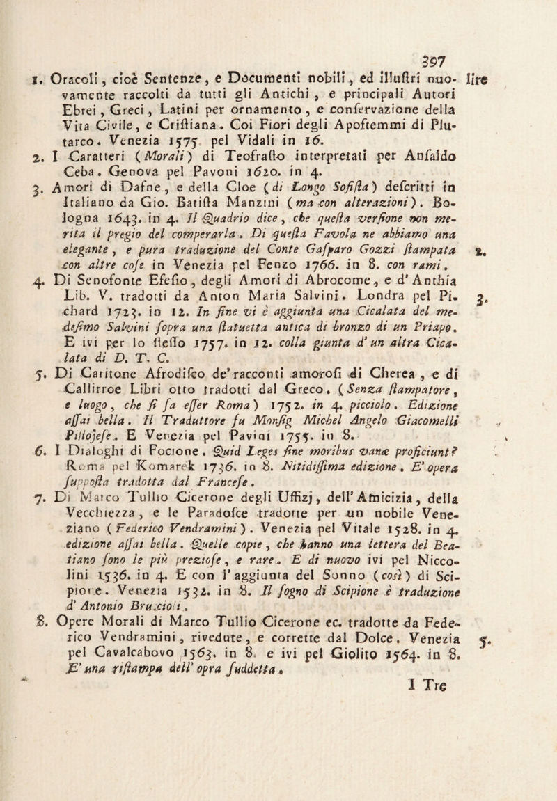 597 !• Oracoli ? cioè Sentenze, e Documenti nobili, ed illuda mio* lire v am ente raccolti da tutti gli Antichi , e principali Autori Ebrei, Greci , Latini per ornamento , e confervazione della Vita Civile, e Cridiana. Coi Fiori degli Apoftemmi di Plu¬ tarco. Venezia 1575 pel Vidali in 16. 2. I Caratteri (Morali) di Teofrado interpretati per Anfaldo Ceba . Genova pel Pavoni 1620. in 4. 3. Amori di Dafne, e della Cloe ( di Longo Sofifta) deferirti in Italiano da Gio. Banda Manzini (ma con alterazioni). Bo¬ logna 1643. in 4. Il Quadrio dice, che quella verfione non me¬ rita il pregio del comperarla . Di que/ìa Favola ne abbiamo una elegante , e pura traduzione del Conte Gafparo Gozzi flampata %. con altre co]e in Venezia pel Fenzo IJ66. in 8. con rami. 4. Di Senofonte Efefio , degli Amori di Abrocome, e d* Antiiia Lib. V. tradotti da Anton Maria Salvini. Londra pel Pi. g, chard 1723. in 12. In fine vi è aggiunta una Cicalata del me- de fimo S alvini fopra una (latuetta antica di bronzo di un Priapo. E ivi per lo Ile do 1757. in 12. colla giunta d’un altra Cica¬ lata di D. T\ C 5. Di Caritene Afrodifco de’racconti amorofi di Cherea , e di Callirroe Libri otto tradotti dal Greco. ( Senza fìampatore, e luogo, che fi fa ejjer Roma) 1752. in 4, picciolo. Edizione affai bella. Il Traduttore fu Monfig Michel Angelo Giacomelli Pijiojefe.. E Venezia pel Favini 1755* 6. I Dialoghi di Focione. Quid Tega fine moribus vante proficiunt? Roma pel Komarék 1736. in 8. Diti di film a edizione. Doperà fyppofia tradotta dal Francefe, 7. Di Marco Tullio Cicerone degli Uffizj, dell* Amicizia , della Vecchiezza , e le Paradofce -tradotte per un nobile Vene¬ ziano (Federico Vendramim) . Venezia pel Vitale 1528. in 4» edizione affai beila. Quelle copie, che hanno una lettera del Bea- tiano fono le più prezwfe, e rare „ E di nuovo ivi pel Nicco- lini P536. in 4. E con F aggiorna del Sonno (così) di Sci¬ pio re. Venezia 1532. in 8. Il fogno di Scipione è traduzione d’ Antonio Brucio'i. 8. Opere Morali di Marco Tullio Cicerone ec. tradotte da Fede¬ rico Vendramini, rivedute, e corrette dal Dolce. Venezia 5. pel Cavalcabovo 1563, in 8, e ivi pel Giolito 1564. in 8. JS* una ri/lampa dell opra /addetta * I Tro c