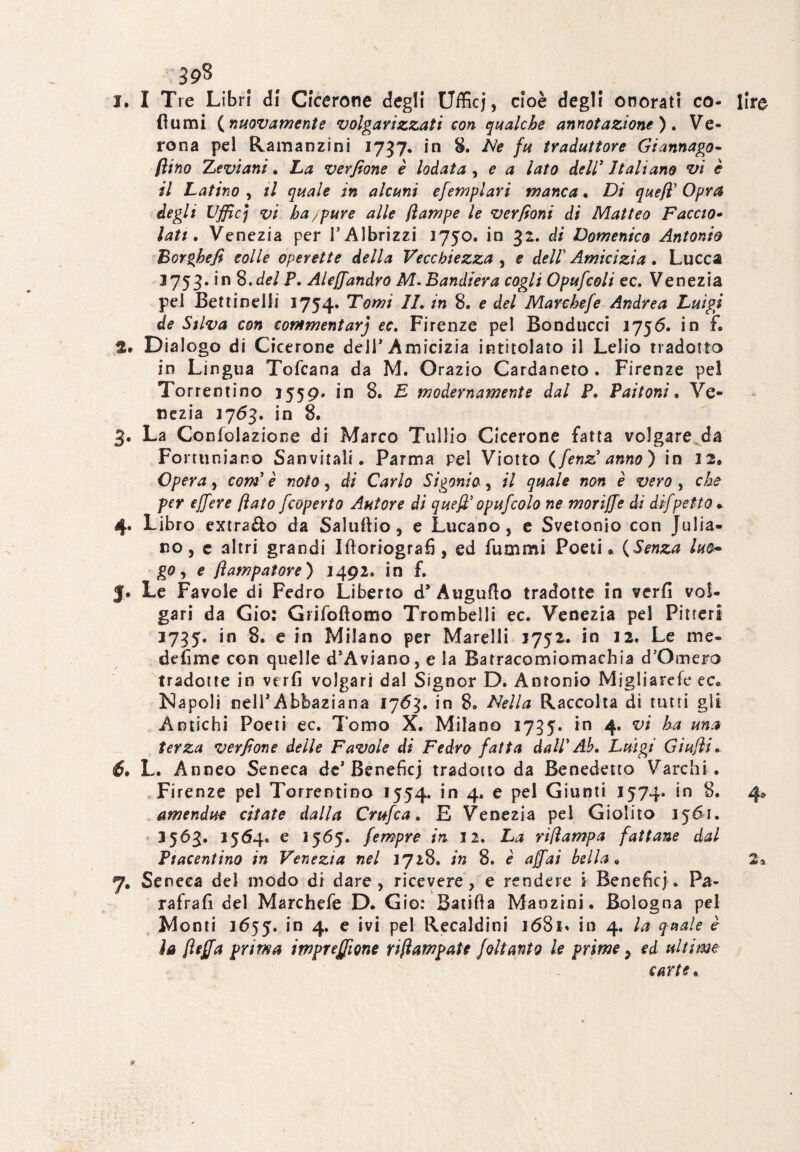1. I Tre Libri di Cicerone degli Ufficj, cioè degli onorati co- fiumi (nuovamente volgarizzati con qualche annotazione), Ve¬ rona pel Ramanzini 1737* in 8. Ne fu traduttore Giannago- (lino Z evi ani, La verfione è lodata , e a lato dell' Italiano vi è il Latino , il quale in alcuni efempiavi manca • Di quefi' Opra degli Uffic; vi ha/pure alle (lampe le ver (ioni di Matteo Faccio• lati. Venezia per l’Albrizzi 3750. in 32. di Domenico Antonio Eorghefi colle operette della Vecchiezza , e dell' Amicizia. Lucca 3753. in S.del P, Aleffandrò M. Bandiera cogli Opufcoli ec. Venezia pel Bettinelli 1754. Taw/ //. /« 8. e de/ Marc hefe Andrea Luigi de Silva con commentar) ec, Firenze pel Bonducci 1756. in f. 2. Dialogo di Cicerone dell* Amicizia intitolato il Lelio tradotto in Lingua Tofcana da M. Orazio Cardaneto . Firenze pel Torrentino 3559. in 8. E modernamente dal P, Paltoni• Ve¬ nezia 3763. in 8. 3. La Confolazione di Marco Tullio Cicerone fatta volgare da Fortuniano Sanvitali. Parma pel Viotto (fenz' anno) in 3 2, Opera, com' è noto, di Carlo Simonia, il quale non è vero , che per ejfere (lato [coperto Autore di quefi’ opufcolo ne moriffe di dif petto . 4. Libro extra&o da Salufiio, e Lucano, e Svetonio con Julia- no, c altri grandi Iftoriografi , ed fummi Poeti. (Senza luo~ go, e (ìampatore) 3492. in f. $. Le Favole di Fedro Liberto dy Augufto tradotte in verfi vol¬ gari da Gio: Gtifoflomo Trombelli ec. Venezia pel Pitteri 3735. in 8. e in Milano per Marelli J752. in 3 2. Le me¬ desime con quelle d*Aviano, e la Batracomiomachia d’Omero tradotte in verfi volgari dal Signor D. Antonio Migliarefe ec. Napoli nell* Abbaziana 1763. in 8. Nella Raccolta di tutti gli Antichi Poeti ec. Tomo X. Milano 3735. in 4. vi ha una terza verfione delle Favole di Fedro fatta dall' Ab, Luigi Giujìi 6* L. Anneo Seneca de* Beneficj tradotto da Benedetto Varchi . Firenze pel Torrentino 1554. in 4. e pel Giunti 1574. in 8. amendue citate dalla Crufca, E Venezia pel Giolito 3561. 3563. 3564. e 3565. fempre in 12. La rifìampa fattane dal Piacentino in Venezia nel 3728. in 8. è affai bella, 7. Seneca del modo di dare, ricevere, e rendere i Beneficj. Pa- rafrafi del Marchefe D. Gio: Batifia Manzini. Bologna pel la fìeffa prima impresone riftampate foltanto le prime > ed ultime carte. 2*