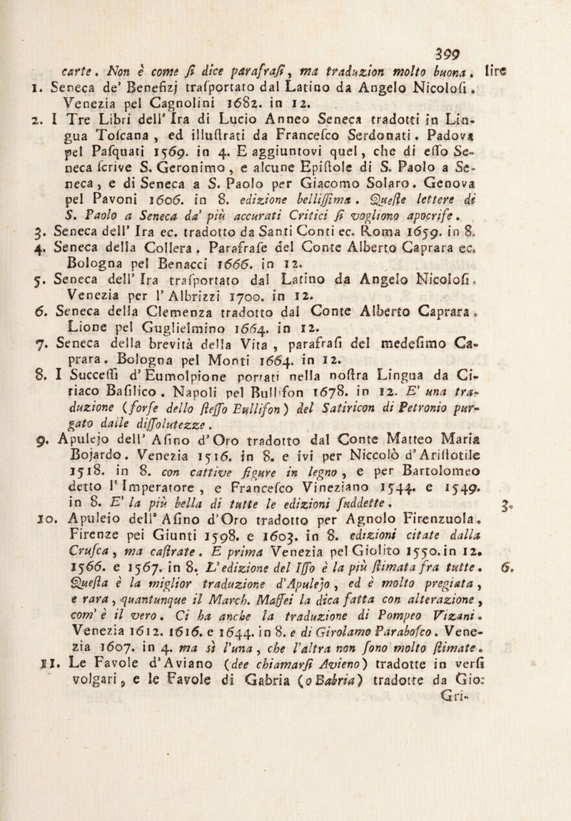 carte* Non è come fi dice parafrafi, ma traiuzìon molto buona. lire I* Seneca de* Benefizi trafportato dal Latino da Angelo Nicoloft, Venezia pel Cagnolini jó8z. in 12. 2. I Tre Libri dell3 Ira di Lucio Anneo Seneca tradotti in Lio* gua Toicana , ed illuftrati da Francefco Serdonati. Padova pel Pafquati 1569. in 4. E aggiuntovi quel, che di etto Se¬ neca krive S, Geronimo, e alcune Epiftole di S° Paolo a Se¬ neca, e di Seneca a S. Paolo per Giacomo Solare. Genova pel Pavoni 1606. in 8. edizione bellijjima. Quefie lettere di S, Paolo a Seneca da più accurati Critici fi vogliono apocrife. 3. Seneca dell* Ira ec. tradotto da Santi Conti ec* Roma 1659, in 80 4. Seneca della Collera . Parafrafe del Conte Alberto Caprara ect Bologna pel Benacci 1666. in I2« 5. Seneca deli* Ira trafportato dal Latino da Angelo Nicoloft . Venezia per 1* Àlbrizzi 1700. in 12, d. Seneca della Clemenza tradotto dal Conte Alberto Caprara., Lione pel Guglielmino 1664. in 12. 7. Seneca della brevità della Vita , parafrafi del mede fimo Ca¬ prara. Bologna pel Monti 1664. in 12. 8. I Succedi d* Eumolptone porrati nella noftra Lingua da Ci¬ riaco Bafilico . Napoli pel Bulhfon 1678. in 12. E' una tra¬ duzione (forfè dello fieffo Bulli fon ) del Satiricm di Petronio pur- gaio dalle diffolutezze. 9. Apulejo deir Afino d* Oro tradotto dal Conte Matteo Maria Boiardo, Venezia 1516. in 8. e ivi per Niccolò d’Arillotile 3518* in 8. con cattive figure in legno , e per Bartolomeo detto I1 Imperatore , e Francefco Vineziano 1544. e 1549. in 8. E’ la più bella di tutte le edizioni fuddette. J0 10. Apuleio deli* Afino d’Oro tradotto per Agnolo Firenzuola., Firenze pei Giunti I^S. e 1603. in 8. edizioni citate dalla Crufca , ma caflrate. E prima Venezia pel Giolito iyjo.in 12. 1566. e 1567. in 8. L'edizione del Iffb e la più filmata fra tutte. 6» Quefia è la miglior traduzione d'Apulejo , ed è molto pregiata , e , quantunque il March. Maffei la dica fatta con alterazione , com è il vero. Ci ha anche la traduzione di Pompeo Vtzani * Venezia 1612. 1616. e 1544. in 8. e di Girolamo Parabofco. Vene¬ zia 1607. in 4. ma sì l'una , che l'altra non fono molto filmate■„ 11. Le Favole d* Aviano (dee chiamarfi Avieno) tradotte in verfi volgari 5 e le Favole di Gabria (0 Bairia) tradotte da Gio: Gri-