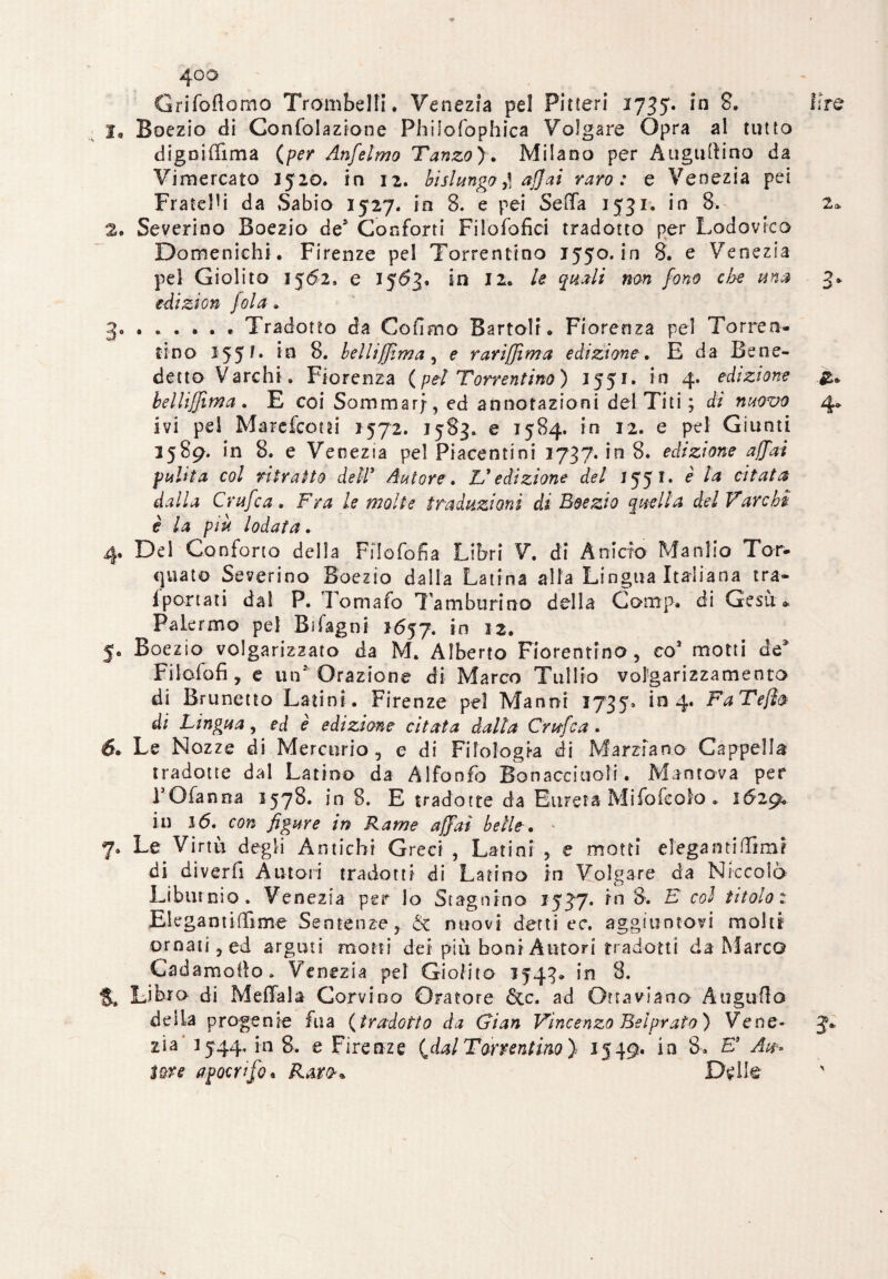Grifoflomo Trombetti. Venezia pel Pitteri 1735. in 8. i ire I„ Boezio di Confolazione Philofophica Volgare Opra al tutto digoiffima {per Anfelmo Tanzo). Milano per Augurino da Vimercato 1520. in 12. bislungo affai raro: e Venezia pei Frate!1 i da Sabio 1527. in 8. e pei Sella 1531. in 8. 2» 2. Severino Boezio de* Conforti Filofofici tradotto per Lodovica Domenichi. Firenze pel Torrentino 1550. in 8. e Venezia pel Giolito 1562. e 1563. in 12. le quali non fono che una 3* edizion Jola » 3.Tradotto da Cofimo BartolL Fiorenza pel Torren¬ ti no 1551. in 8. belli [[ima, e rariffìma edizione. E da Bene¬ detto Varchi. Fiorenza {pei Torrentino) 1551. in 4. edizione belliffima . E coi Sommar;, ed annotazioni del. T'iti ; d; nuovo 4* ivi pel Marefcotti 1572. 1583. e 1584. in 12. e pel Giunti 2589. in 8. e Venezia pel Piacentini 1737. in 8. edizione affai pulita col ritratto dell’ Autore. V edizione del 1551. e d*//* Crufca. Fra le molte traduzioni di Boezio quella del Varchi è la più lodata. 4. Del Conforto della Filofofia Libri V. di Anicio Manlio Tor¬ quato Severino Boezio dalla Latina alla Lingua Italiana tra- iportati dal P. Tomafo Tamburino della Comp. di Gesù» Palermo pel Bìfagni 2657. in 12. 5. Boezio volgarizzato da M. Alberto Fiorentino, co3 motti de* Filofofi , e un* Orazione di Marco Tullio volgarizzamento di Brunetto Latini. Firenze pel Manni 3735, in 4. FaTeJì& di Lingua, ed è edizione citata dalla Crufca . 6. Le Nozze di Mercurio 5 e di Filologia di Marziano Cappella tradotte dal Latino da Alfonfo Bonaccitioli. Mantova per l’Ofanna 1578. in 8. E tradotte da Eurera Mifofcolo . 1629^ in 16. con figure in Rame affai belle• 7. Le Virtù degli Amichi Greci , Latini , e motti elegamittimr di diverfi Autori tradotti di Latino in Volgare da Niccolò Libutnio. Venezia per lo Stagnino 1537. in 8. E col titolo: Elegantittime Sentenze, & nuovi detti ec\ aggiuntovi molti ornati 5 ed arguti motti dei più boni Autori tradotti da Marco Cadamotto. Venezia pel Giolito 1543» in 8. S, Libro di Mettala Corvino Oratore Sec. ad Ottaviano Augnila delia progenie fua {tradotto da Gian Vincenzo Bel prato) Vene* J» zia' 2544, in 8. e Firenze (^dal Torrentino) 1549* in 8*. E Ah» Ute apocrifo. Rato* De Ile