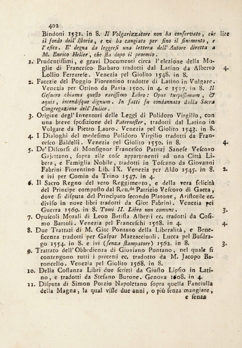 Bindoni T5 JI. In 8. Il Volgarizzatore non ha confervato, che lira il fondo deiV Ifloria, e vi ha cangiato per fino il finimento , e l3 e filo. E* degna da leggerli una lettera dell* Autore diretta a M. Enrico Heller, che fla dopo il proemio , 2. Prudentiffimi, e gravi Documenti circa reiezione della Mo¬ glie di Francefco Barbaro tradotti dal Latino da Alberto 4* Lollio Ferrarefe. Venezia pel Giolito 1548. in 8. 2. Facezie del Poggio Fiorentino tradotte di Latino in Volgare. Venezia per Ottino da Pavia 1 yco. in 4. e 1527. in 8. Il Gefnero chiama quello rari filmo Libro : Opus tur pi firn um , & aquis, incendi]que dignum. In fatti fu condannato dalla Sacra Congregazione dell* Indice . 3. Origine degl’inventori delle Leggi di Polidoro Virgilio, con una breve fpofizione del Paternofler, tradotti dal Latino io Volgare da Pietro Lauro. Venezia pel Giolito 1543. in 8. 4. I Dialoghi del medefimo Polidoro Virgilio tradotti da Fran¬ cefco Ba Idei li. Venezia pel Giolito 1750. in 8. 4* 5. De’Difeorfi di Monfignor Francefco Patrizi Sanefe Vefcovo Gajcttano, fopra alle cole appartenenti ad una Città Li¬ bera, e Famiglia Nobile, tradotti in Tofcano da Giovanni Fabrini Fiorentino Lib. IX. Venezia per Aldo 3545. in 8. 2. e ivi per Comin da Trino 1547. in 4. f. Il Sacro Regno del vero Reggimento, e della vera felicità del Principe compoflo dal Reud0 Patrizio Vefcovo di Gaeta, dove fi difputa dd Principato fecondo Piatone, Arjftotileee* divifo in nove libri tradotti da G?o; Fabrini. Venezia pei Guerra 1569. in 8. Tomi IL Libro non comune. 3» 7. oP ufcoìi Morali di Leon Batsfta Alberi ec. tradotti da Cafi- mo Battoli. Venezia pd Francd'chi 3568. in 4. 4. 8. Due Trattati di M. Gio: Pontano delia Liberalità, e Bene¬ ficenza tradotti per Gafpar Mazzacciuoìi. Lucca pel Bufdra- go 1554. in 8. e ivi (fenza fiampatore) 1562. io 8. 9. Trattato dell’Obbedienza di Gioviano Pontano, ne! quale fi contengono tutti i precetti ec. tradotto da M. Jacopo Ba¬ ro ned lo . Venezia pel Giolito 1568. in 8. 10. Della Coflanza Libri due ferirti da Giuflo Lipfio in Lati¬ no, e tradotti da Stefano Burone. Genova ié'08. in 4. 11. Difputa di Simon Porzio Napoletano fopra quella Fanciulla della Magna, ìa qual ville due anni, o più fenza mangiare * e knzs
