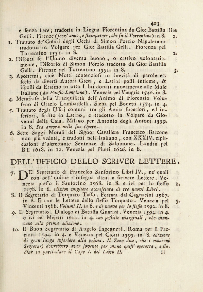 4°J e fenza bere ; tradotta in Lingua Fiorentina da Gio: Battila lire Geili. Firenze (fenz anno, e Jìampatore ^che fu UTorrentmo) in 8. 2. 1. Trattato de1 Colori degli Occhi di Simon Porzio Napoletano tradotto in Volgare per Gio: Battifta Geili. Fiorenza pel Torrenti no 1551. in 8. 2* 2. Difputa fe r Uomo diventa buono, o cattivo volontaria» mente, Difcorfo di Simon Porzio tradotto da Gio: Battifta Geili. Firenze pel Terremmo 1551, in 8. J. 3. Apoftemi, cioè Motti fentenziofi in brevità di parole ec» (celti da diverfi Autori Greci , e Latini pofti infieme, de ifpofti da Erafmo in otto Libri donati nuovamente alle Mule Italiane (da Faufto Longiano). Venezia pel Vaugris 1545. in 8. 4. Metafrafe della Tranquillità dell’Animo di Florenzio Volu- feno di Orazio Lombardelli. Siena pel Bonetti 1574. in 4. y. Trattato degli Ufficj comuni tra gli Amici fuperiori , ed in¬ feriori, fcritto in Latino, e tradotto in Volgare da Gio¬ vanni della Cafa. Milano per Antonio degli Antonj 1559. in 8. Sta ancora nelle fue Opere. 6. Sette Saggi Morali del Signor Cavaliere Francefco Saccone non piu veduti, e tradotti nell’Italiano, con XXXIV. efpli- cazioni d’ altrettante Sentenze di Salomone. Londra pel Bill 1 (5i8. in 12. Venezia pel Piatti 1Ó26. in 8. DELL’ UFFICIO DELLO SCRIVER LETTERE. 7. Segretario di Francefco Sanfovino Libri IV., nes quali JL>/ con bell’ordine s’infegna altrui a fcrivere Lettere. Ve¬ nezia predo il Sanfovino 1568. in 8. e ivi per Io fteffo 2« 1578. in 8. edizion migliore accrefctuta di tre nuovi Libri. 8. Il Segretario di Torquato Taffo . Ferrara dal Cagnacini 1587. in 8. E con le Lettere dello ftefto Torquato . Venezia pel yc Vincenti 1588. Volumi IL in 8. e di nuovo per lo flejjo 1592. in 8. 9. Il Segretario. Dialogo di Battifta Guarini. Venezia 1594. in 4. e ivi pel Mejetti 1600. in 4. con pojìille marginali , che man» cane alla prima edizione • 10. Il Buon Segretario di Angelo Ingegneri . Roma per il Fac¬ cioni 1594. in 4. e Venezia pel Ciotti J595. in 8. edizione di gran lunga inferiore alla prima • Il ILeno dice , che i moderni Segretarj dovrebbero aver [avente per mano queft* operetta , e {in*