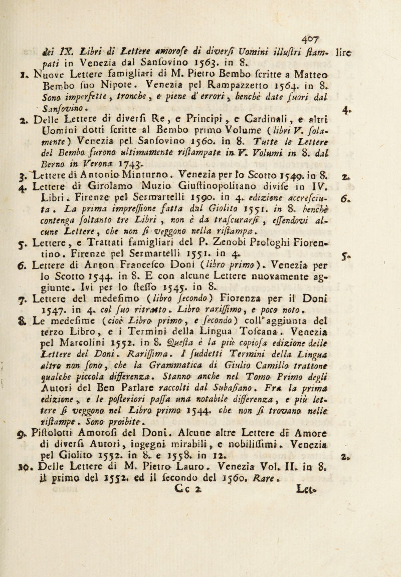 4°7 ilei IX, Lilri di Lettere amorofe dì divevfi Uomini Ululiti fiam- lire pati in Venezia dal Sanfovino 1563. in 8. 1» Nuove Lettere famiglia-ri di M- Pietro Bembo fcritte a Matteo Bembo Tuo Nipote. Venezia pel Rampazzetto 1564. in 8. Sono imperfette , tronche * e piene d’ errori % benché date fuori dal ' Sanfovino * 4, а. Delle Lettere di diverfi Re, e Principi * e Cardinali, e altri Uomini dotti fcritte al Bembo primo Volume {libri V. fola- mente) Venezia pel Sanfovino 1560. in 8. Tutte le Lettere del Bembo furono? ultimamente nfiampaU in Vl Volumi m 8. dal Berno in Verona 174J.. Lettere di Antonio Minturno . Venezia per io Scotto 1749. in 8. zt 4, Lettere di Girolamo Muzio GiuftinopoLitano d i vi fé in IV. Libri i, Firenze pel Sernrartelli 1590. in 4.. edizione accrefciu- 6» ta . La prima impresone fatta dal Giolito 1551. in 8, benché contenga foltanto tre Libri ,, non è da trafcurar fi , ejfendovi al¬ cune Lettere , che non fi veggono nella ri [lampa ,. 5. Lettere * e Trattati famigli-ari del P. Zenobi Prologhi Fioren- tino. Firenze pel Scemarteli* 1551. in 4. y* б. Lettere di Arton Francefco Doni (libro primo).. Venezia per lo Scotto 1544. in 8. E con alcune Lettere nuovamente ag¬ giunte. Ivi per lo Beffo *545. in 8.. 7. Lettere del medefìmo (libro fecondo) Fiorenza per il Doni 1547. in 4.. col fuo ritratto* Libro rariffìmo, e poco noto. 8. Le mede firn e {cioè Libro primo y e fecondo) coir aggiunta del terzo Libro , e i Termini della Lingua Tofcana .. Venezia pel Mareolini 1552. in 8. Que[ìa è la più• copiofa edizione delle Lettere del Doni. Rariffìma, I fuddetti Termini della Lingua altro non fono y che la Grammatica di Giulio Camillo trattone qualche piccola differenza.. Stanno anche nel Tomo Primo degli .Autori del Ben Parlare raccolti dal Subaffano. Fra la prima edizione * e le pojleriori paffa una notabile differenza, e più let¬ tere fi veggono nel Libro primo J544. ohe non fi trovano nelle rijlampe . Sono proibite * £}* Pili ciotti Amorofi dei Doni. Alcune altre Lettere di Amore di dmrff Autori* ingegni mirabili, e nobiliflìmi. Venezia pel Giolito 1552. in 8* e 1558. in 12. 2* XQ* Delle Lettere di M, Pietro Lauro * Venezia Voi. IL. in R ti primo del 1552. ed il fecondo del 156o* Rare» G c 2 Lee*