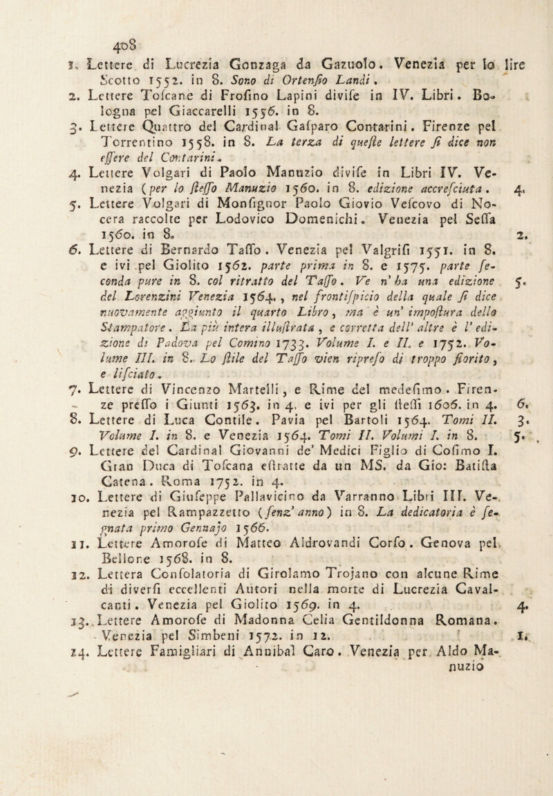 1. Lettere di Lucrezia Gonzaga da Gazuolo. Venezia per lo Scotto 1552. in 8. Sono di Ortenfio Laridi. 2. Lettere Tofcane di Frofino Lapini divi Le in IV. Libri. Bo<* legna pel Giaccarelli 1556. in 8. 3. Lettere Quattro dei Cardinal Gafparo Contarmi. Firenze pel Torrenti no 15 58. in 8. La terza di quefle lettere fi dice non effe re del Coti far ini* 4. Lettere Volgari di Paolo Manuzio divife in Libri IV. Ve¬ nezia ( per lo (leffo Manuzio 1560. in 8. edizione accvefciuta • 5. Lettere Volgari di Monfigoor Paolo Giovio Velicovo di No- cera raccolte per Lodovico Domeniche Venezia pel Se fifa 1560. in 6. Lettere di Bernardo Tallo. Venezia pel Valgrifi 1551. in 8. e ivi pel Giolito 1562. parte prima in 8. e 1575. parte fe¬ conda pure in 8. col ritratto del Ta/fo. Ve n ha una edizione del Lorenzini Venezia 1554., nel froritifpie-io della quale fi dice nuovamente aggiunto il quarto Libro, ma ' è un impoflura dello Stampatore . La più intera illufirata , e corretta dell3 altre è V edi¬ zione di Padova pel Gemmo 1733. Volume I. e IL e 1752. Vo¬ lume IIL in 8. Lo ftile del Tuffo vien ripre/b di troppo fiorito, e lìfciato „ 7* Lettere di Vincenzo Martelli, e Rime del me de fimo . Firen¬ ze p re fio i Giunti 1563. in 4, e ivi per gli (ledi i6o5. in 4. 8. Lettere di Luca Contile. Pavia pel Bartoli 1564. Tomi IL Volume L in 8. e Venezia 1564. Tomi IL Volumi L in 8. 9. Lettere del Cardinal Giovanni de Medici Figlio di Co dm a I. Gran Duca di Toldana dìratte da un MS. da Gio: Banda Catena. Roma 1752. in 4. 10. Lettere di Giu Seppe Pallavicino da Varranno Libri III. Ve¬ nezia pel Rampazzetto {fenz anno) in 8. La dedicatoria è fe¬ rriata primo Gennajo 1566* 11. Lettere Amorofe di Matteo Aldrovandi Corfo . Genova pel. Bellone 1568. in 8. 12. Lettera Confolatoria di Girolamo Trojano con alcune Rime di diveriì eccellenti Autori nella morte di Lucrezia Caval¬ canti. Venezia pel Giolito 1569. in 4. jj. Lettere Amorofe di Madonna Celia Gentildonna Romana. Venezia pel Sìmbeni 1572. in 12. 24. Lettere Famigli-ari di Annibai Caro. Venezia per Aldo Ma¬ nuzio