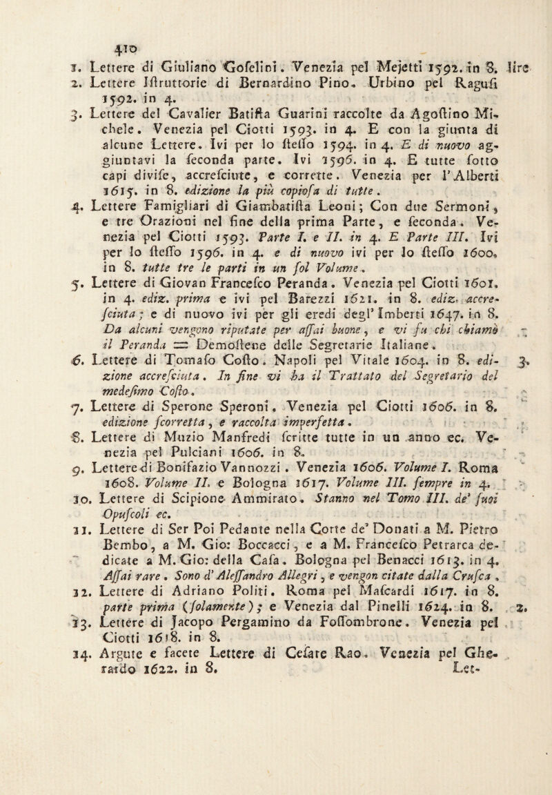 1. Lettere di Giuliano Gofelin!. Venezia pel Mejetti 1592. in 8. lire 2. Lettere Ifiruttorie di Bernardino Pino-. Urbino pei Ragù fi 1592. in 4. 3. Lettere del Cavalier Batifta Guarini raccolte da Agoftino Mi- chele. Venezia pel Ciotti 1593. in 4. E con la giunta di alcune Lettere. Ivi per lo fiefio 1594. in 4. E di muovo ag¬ giuntavi la feconda parte. Ivi 1595. in 4. £ tutte folto capi divife, accrefciute, e corrette. Venezia per VAlberti 1615. in 8. edizione la piu copio fa di tutte . 4. Lettere Fa militari di Giambatifta Leoni; Con due Sermoni , e tre Orazioni nel fine della prima Parte , e feconda . Ve¬ nezia pel Ciotti 1593. Parte I. e IL in 4. E Parte III. Ivi per lo ileflb 1596. in 4. e di nuovo ivi per Io fi e fio 2600» In 8. tutte tre le parti in un fol Volume « 5. Lettere di Giovan Francefco Peranda. Venezia pel Ciotti i<5oi. in 4. ediz. prima e ivi pel Barezzi 1621. in 8. ediz. accre- /cinta ; e di nuovo ivi per gli eredi degl* Imberti 1647. in 8. Da alcuni vengono riputate per affai buone , e vi fu chi chiamo il Veranda zv: Demoilene delle Segretarie Italiane . 6. Lettele di Tornalo Cofto « Napoli pel Vitale 1604. in 8. edì- 3* zione accre/àuta. In fine vi ha il Trattato del Segretario del medefimo Co fio, 7. Lettere di Sperone Speroni. Venezia pel Ciotti lóoó. in 8. edizione [corretta , e raccolta imperfetta. S. Lettere di Muzio Manfredi fcritte tutte in un anno ec. Ve¬ nezia pel Pulci ani 1606. in 8. 9. Lettere di Bonifazio Vannozzi . Venezia 1606. Volume /. Roma 3608. Volume IL e Bologna 1617. Volume III. fempre in 4. 30. Lettere di Scipione* Ammirato. Stanno nel Tomo III. de3 [mi Opufcoli €C. 31. Lettere di Ser Poi Pedante nella Corte de9 Donati a M. Pietro Bembo, a M. Gio: Boccacci, e a M. Francefco Petrarca de¬ dicate a M. Gìo: della Caia, Bologna pel Benacci 1613. in 4» Affai rare . Sono d'Aleff andrò Allegri, e vcngon citate dalla Crufca » 32. Lettere di Adriano Politi. Roma pel Mafeardi 1617. in 8. parte prima {(diamente) $ e Venezia dal Pi nel li 1624. in 8. 2» 33. Lettere di Jacopo Pergamino da Fofibmbrone. Venezia pel Ciotti 1618. in 8. 34. Argute e facete Lettere di Celare Rao. Venezia pel Ghe¬ rardo 162,2. in 8. Lee-