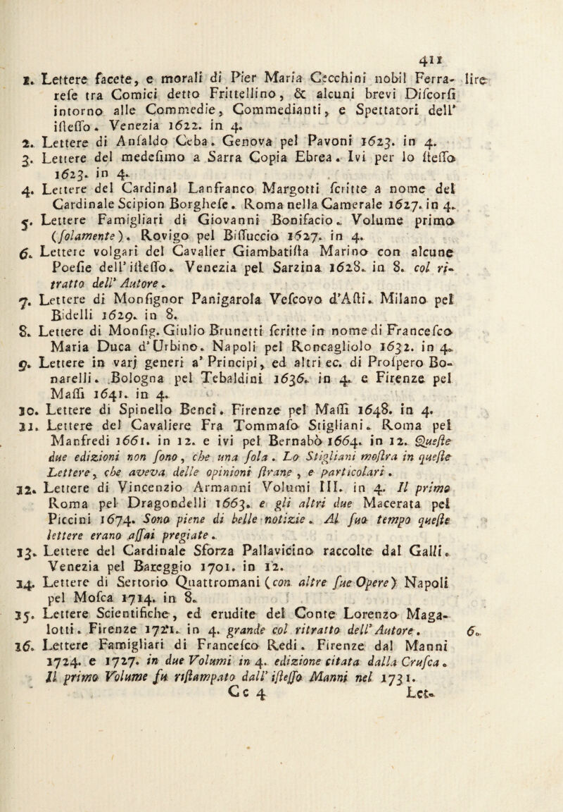 4ix !.. Lettere facete, e morali di Pier Maria Cecchini nohil Ferra- lire refe tra Comici detto Frittellino, & alcuni brevi Difcorfs intorno alle Commedie, Commedianti, e Spettatori dell* ifiefib* Venezia 1622. in 4. 2. Lettere di Anfaldo Ceba . Genova pel Pavoni 1623. in 4. 3. Lettere del medefxmo a Sarra Copia Ebrea. Ivi per io iieda 1623* in 4. ' . ' 4. Lettere del Cardinal Lanfranco Margotti fcritte a nome del Cardinale Scipion Borghefe. Roma nella Camerale 1627. in 4. 5. Lettere Famigliar! di Giovanni Bonifacio,, Volume primo (fol ani ente). Rovigo pel BiUuccia 1627* in 4. ^ Lettere volgari del Cavalier Giambatifta Marino con alcune Pcefie deiriiteffo. Venezia pel Sarzina 16280. in 8. col ri~ tratto dell* Autore . 7. Lettere di Moofignor Panigarola Vefcovo d’ÀfH.. Milano pel Bidelli 1629.. in 8. 8. Lettere di Monfig. Giulio Brunetti fcritte in nomedi Francefco Maria Duca d* Urbino. Napoli pel Roncaglielo 1632. 1040. g* Lettere in varf generi a* Principi, ed altri ec. di Profpero Bo- narelii. Bologna pel Tebaldini 2636. in 4* e Firenze pel Maffi 1641. in 4* 20. Lettere di Spinello Benci . Firenze pel Mail! 1648. in 4. 22. Lettere del Cavaliere Fra Tom m afo Stigliami Roma pel Manfredi 1661. in 12. e ivi pel Bernabò 1664* in 22.. Quefìe due edizioni non fono, che una. fola . Lo Stigliagli moftra in quefìe Lettere, che aveva delle opinioni fi rane , e particolari. 32* Lettere di Vincenzio Àrmanni Volumi III. in 4. Il primo Roma pel Dragoncelli 1663. e gli altri due Macerata pel Piccini 1674. Sono piene di belle notizie » Al fuo tempo quefìe lettere erano affai pregiate., 13* Lettere del Cardinale Sforza Pallavicino raccolte dal Galli. Venezia pel Barcggio 2701. in 12. 34. Lettere di Sertorio Qnattromani (con altre fue Opere} Napoli pel Mofca 1714.. in 8.. 35. Lettere Scientifiche , ed erudite del Conte Lorenzo Maga- lotti. Firenze 172*1. in 4. grande col ritratto dell3Autore. 60. 160 Lettere Famigliar! di Francefco Redi. Firenze da! Manni 3724. e 1727. in due Volumi in 4*. edizione citata dalla Crufca « Il primo Volume fu, nfìampato dall* iflefjo Manni nel 2731.