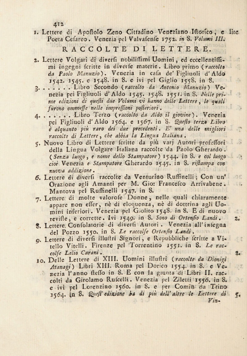 i* Lettere di Apolìolo Zeno Cittadino Veneziano Idoneo, e lite Poeta Ce fa reo • Venezia pel Valvafenfe 1752. in 8, Volumi Uh RACCOLTE DI LETTERE, 2, Lettere Volgari di divertì nobili (Timi Uomini, ed eccellentiffi- mi ingegni fcritte in diverfe materie. Libro primo ( raccolta da Paolo Manuzio). Venezia in cafa de’ Figliuoli d’Aldo 1542. 3545. e 1548. in 8. e ivi pel Giglio 1558. in 8, 2., Libro Secondo {raccolto da Antonio Manuzio) Ve¬ nezia pei Figliuoli d’Aldo 1545. 1548. 355 r, in 8. Nelle pri¬ me edizioni di quefli due Volumi vi hanno delle Lettere, le quali furono ommejje nelle impreffioni pojlenori. 4. . . . « • . Libro Terzo {raccolto da Aldo il giovine). Venezia pei Figliuoli d’Aldo 1564. e 1567. in 8^ Que/ìo terzo Libro è alquanto più raro dei due precedenti. È'1 una delle migliori raccolte di Lettere, che abbia la Lingua Italiana.. 5. Nuovo Libro di Lettere fcritte da più varj Auton-^rofelTori della Lingua Volgare Italiana raccolte da Paolo Gherardo . {Senza luogo, e nome dello Stampatore) 1544. in 8. e col luogo cioè Venezia e Stampatore Gherardo 3545. in 3. rijlampa con nuova addizione. 1 6. Lettere di divertì raccolte da Ventunno Ruffinelli ; Con un* Orazione agli Amanti per M- Gio: Francefco Arrivabene. Mantova pel Ruffinelli 1547. in 8. 7. Lettere di molte valorofe Donne, nelle quali chiaramente appare non effer, nè di eloquenza, nè di dottrina agli Uo¬ mini i nfe riori. Venezia pel Giolito 1548, in 8. E di nuovo revifìe, e corrette. Ivi 3549. in 8. Sono di Ortenfio Laridi * 8. Lettere. Conforterie di divertì Autori. Venezia all’isslegua del Pozzo 3550. in 8. Le raccolfe Ortenfio Laudi. gt Lettere di divertì ilkitìri Signori, e Repubbliche fcrine a Vi¬ tello Vitelli. Firenze pel 'Torrentino 1553. iti 8. Le rac¬ colfe Lelio Catania . 0 lo. Delle Lettere di XIII. Uomini illuflri {raccolte età Dionigi Atanagi) Libri XIII. Roma pei Dorico 1554. in 8* e Ve¬ nezia l’anno tìeffo in 8. E con la giunta di Libri II. rac¬ colti da Girolamo Rufcellt. Venezia pei Ziletti 1556. in 3. e ivi pel Lorenzino 3560. in 8. e per Comin da Trino 3 5^4. in 8. Queft’ edizione ha di più dell' altre le Lettere di Vin- A i