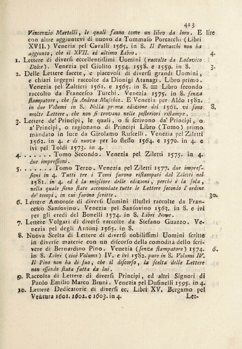 42 ì Vincenzio Martelli, le quali fanno come un libro da loro, E lire con akre aggiuntevi di nuovo da Tommafo Porcacchi (Libri XVIL) Venezia pel Cavalli 1565. in 8. Il Porcacchi non ha aggiunto, che il XVIL ed ultimo Libro. r 4. X. Lettere di diverfi eccel leu tifimi i Uomini {raccolte da Lodovico Dolce). Venezia pel Giolito 1554, 1558. e 1559. in 8. 3* 2. Delle Lettere facete, e piacevoli di diverfi grandi Uomini, e chiari ingegni raccolte da Dionigi Atanagi . Libro primo. Venezia pel Zaltìeri 3561. e 1565. in 8. = Libro feconda raccolto da Francefco Turchi. Venezia 1575. in 8. fenza fiampatere , che fu Andrea Mujchio . E Venezia per Aldo 1582, in due Volumi in 8. Nella prima edizione del 1561. vi fono 8« molte Lettere, che non fi trovano nelle pofleriori rifiampe, v 3. Lettere de* Principi, le quali, o fi ferivano da* Principi, o a* Principi, o ragionano di Principi Libro (Tomo) primo mandato in luce da Girolamo Rufcelli. Venezia pel Ziletti 3562. in 4. e di nuovo per Io delio 1564. c 1570. in 4. e ivi pel 1 oidi 1573. in 4. - 4 .Tomo Secondo. Venezia pel Ziletti 1575. iti 4* due impreffioni. 5 .. . Tomo Terzo. Venezia pel Ziletti 1577. due impref- fioni in 4. Tutti tre i Tomi furono riflampati dal Ziletti nel 1581* in 4. ed è la migliore delle edizioni, perchè è la fola , nella quale fieno fate accomodate tutte le Lettere fecondo l3 ordine de3 tempi, in cui furono fcritte . 30* Lettere Amorofe di diverfi Uomini illufiri raccolte da Fran¬ cesco Sanfovino. Venezia pel Sanfovino 1563. in 8. e ivi per gli eredi del Bonelli 1574. in 8. Libri Nove. 7. Lettere Volgari di diverfi raccolte da Stefano Guazzo. Ve¬ nezia pel degli Antonj 1565. in 8. $. Nuova Scelta di Lettere di diverfi oobilifiimi Uomini (crine in divelle materie con un difeorfo della comodità dello fen¬ dere di Bernardino Pino. Venezia (fenza fiampatore) 1574. in 8. Libri {cioè Volumi) IV. e ivi 1582. pure in 8. Volumi IV. il Pino non ha di fuo, che il difeorfo, la feelta delle Lettere non effendo fiata fatta da lui. Raccolta di Lettere di diverfi Principi, ed altri Signori di Paolo Emilio Marco Bruni, Venezia pel Dufinelli 1595. in 4. j-0. Lettere Dedicatorie di diverfi ec. Libri XV, Bergamo pel Ventura i6ql i$oz, e 1^03. in 4, Lct-