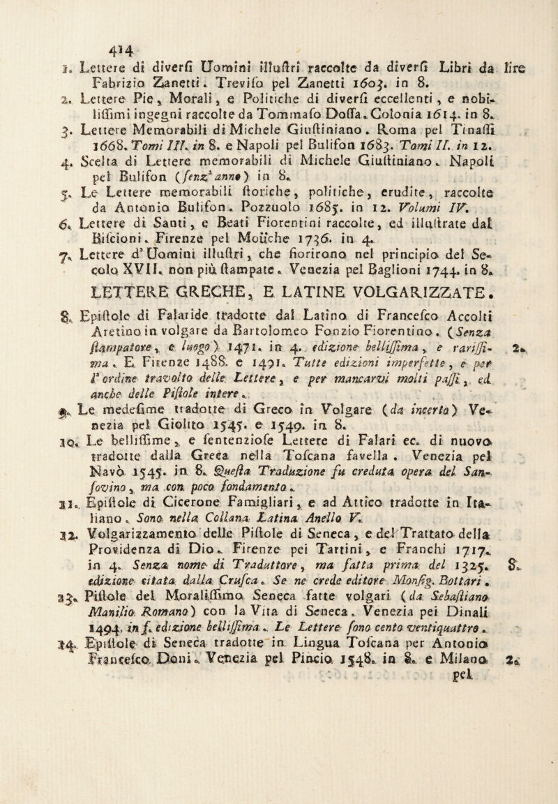 4M ^ 1. Lettere di diverfi Uomini illaSri raccolte da diverG Libri da lire Fabrizio Zanetti. Trevifo pel Zanetti 1603. in 8. 2. Lettere Pie, Morali, e Politiche di diverfi eccellenti , e nobi- li {fimi ingegni raccolte da Tommafo Daffa. Colonia 16140 in 8., 3. Lettere Memorabili di Michele Giufliniano. Roma pel Tmaflì 3668. Tomi IIL in 8. e Napoli pel Bulifon 1683. Tomi IL in 12. 4. Scelta di Lettere memorabili di Michele Gi ulti aia no* Napoli pei Bulifon (fenz* anno) in 8. 5. Le Lettere memorabili boriche, politiche, erudite, raccolte da Antonio Bulifon. Pozzuolo 1685. in 12. Volumi IV, è®. Lettere di Santi, e Beati Fiorentini raccolte, ed inoltrate dal Bacioni. Firenze pel Moifche 1736. in 4. 7^ Lettere ds Uomini illufìri, che fiorirono nel principio del Se~ cola XVIL non più ftampatc « Venezia pel Baglioni 1744. in 8*, LETTERE GRECHE, E LATINE VOLGARIZZATE. Eptfiole di Paiaride tradotte dal Latina di Francefco Accolti Aretino, in volgare da Bartolomeo Ponzio Fiorentino . {Senza ftampaiore r e Imgo ) 1471. in 4. edizione heUiffìmay, e Tariffi- 2* a»# *. E Firenze 1488, e 1471. Tutte edizioni imperfette, ^ per- t ordine- travolto- delle. Lettere, e per mancarvi molti paffì 3 Pi fiate intere*. Le medefime tradotte di Greco in 'Volgare (dai incerto) Ve* nezta pel Giolito 1545* e 1549. in, 8. 30. Le belliffime y e fentenziofe Lettere di Falari ec, di nuovo tradotte dalla Greca nella Tofcana favella . Venezia pel Navò 1545* in 8.. §>pefta Traduzione fu creduta, opera del San- fovino y ma con poco fondamento 33o. Epiiloìe di Cicerone Fanaigliari, e ad Àttico tradotte in It&~ liano «, Sono nella Collana Latina Anello V, 22. Volgarizzamemo delle Pillole di Seneca, e dei Trattato della Previdenza di Dio*, Firenze pei Tartini, e Franchi 1717* in 4* Senza nome di Traduttore, ma fatta prima del 1325. $«, edizione citata dalla; C nife a * Se ne crede editore Ivlonffg. Bottari . %j*. Pillole del Moraliffima Seneca fatte volgari {da Sehafiiano Manilio Romano) con la Vita di Seneca. Venezia pei Dinali 1494, in f edizione belliffima *. Le Lettere fono cento ventiquattro, Epùtole di Seneca tradotte in Lingua. Tofcana per Antonio Francefco, Danio, Venezia, pel Pincia 15480 in SL e Milano pel