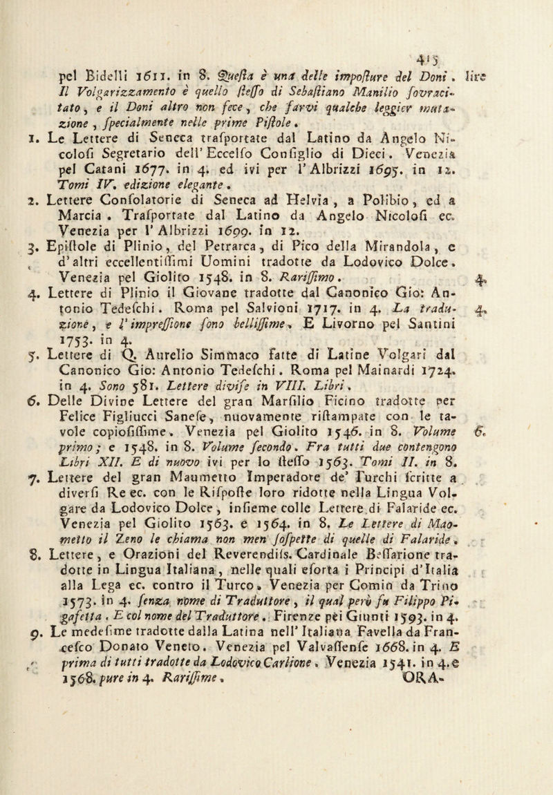 pel Bidelli i6ii. in 8, ®uejìa è ma delle impojlure del Doni * lire Il Volgarizzamento è quello jhffo di Sebaftiano Manilio fovrari« tato, e il Doni altro non fece, che farvi qualche leggi er muta¬ zione , [ferialmente nelle prime Pijlole. 1. Le Lettere di Seneca trasportate dal Latino da Angelo Hi» colobi Segretario deli’Eccello Configlio di Dieci, Venezia pel Catani 1677. in 4. ed ivi per V Albrizzi lógj. in 12. ’Tomi IV. edizione elegante. 2. Lettere Confidatone di Seneca ad Helvia , a Polibio, ed a Marcia • Trafiportate dal Latino da Angelo Mtcolofi ec. Venezia per 1* Albrizzi lógg. in 12. 3. Epifiole di Plinio, del Petrarca, di Pico della Mirandola, c d’altri eccellentifiìmi Uomini tradotte da Lodovico Dolce. Venezia pel Giolito 1548, in 8. Rariffimo. 4, 4. Lettere di Plinio il Giovane tradotte dal Canonico Gio: An¬ tonio Tedeficbi. Roma pel Salvioni 1717. in 4. Da tradu- 4, %ione, e V impresone fono bellijjime, E Livorno pei Santini 1753. in 4. # 9 5. Lettere di Q. Aurelio Simmaco fatte di Latine Volgari dal Canonico Gio: Antonio Tedefchi. Roma pei Mainardi 1724. in 4. Sono 581. Lettere divife in Vili Libri, 6. Delle Divine Lettere del gran Marfilio Ficìno tradotte per Felice Figliucci Sanefe, nuovamente ri Rampate con le ta¬ vole copìofiffime. Venezia pel Giolito 1546. in 8. Volume §t, primo ; e 1548, in 8. Volume fecondo\ Fra tutti due contengono Libri XII. E di nuovo ivi per Io ftefio 1563. Tomi IL in 8. 7. Le nere del gran Maometto Imperadore de’ Turchi Scritte a diverbi Re ec. con le Rifipofie loro ridotte nella Lingua Vol¬ gare da Lodovico Dolce , infieme colle Lettere di Faìaride ec. Venezia pel Giolito 1563. e 1564, in 8, Le Lettere di Mao- metto il Leno le chiama non men Jofpette di quelle di Faìaride, 8. Lettere, e Orazioni del Reverendifs. Cardinale Befiarione tra¬ dotte in Lingua Italiana , nelle quali efiorta i Principi d’Italia alla Lega ec. contro il Turco* Venezia per Corniti da Trino 1573. in 4, fenza nome di Traduttore , il qual pero fu Filippo ÌV- gafetta . E col nome del Traduttore. Firenze pèi Giunti 1593. in 4. g. Le medefime tradotte dalla Latina nell’Italiana Favella da Fran¬ cesco Donato Veneto. Venezia pel Valvafienfie i<5<58. in 4. E prima di tutti tradotte da Lodovico Cari-ione . Venezia 254.T. in 4.e 3 5pure in 4. Rariffime * ORA*»