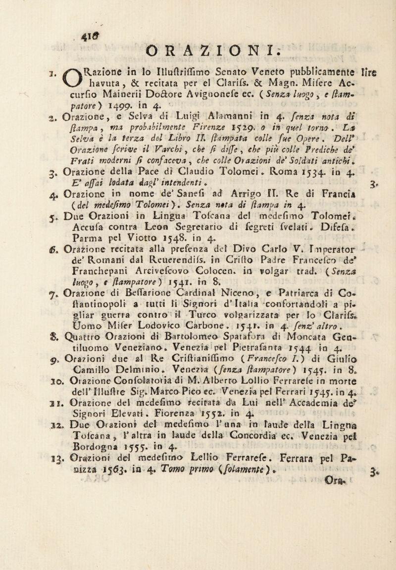 4ì& ORAZIONI; 2. ^^Razione in lo Illuftriffimo Senato Veneto pubblicamente lire havuta , & recitata per el Glarifs. & Magn. Mifere Ac- curfio Mainerii Dolore Avigoonefe ec. (Senza luogo , e fiam- fatare) 1499. in 4. 2. Orazione, e Selva di Luigi Alamanni in 4. fenza nota di [lampa 5 probabilmente Firenze 152 9, <9 /» torno* La Selva è la terza del Libro IL Rampata colle fue Opere . Dell* Orazione fcrive il Varchi, che fi dijfe , che più colle Prediche de* Frati moderni fi confaceva , che colle Or azioni de'Soldati antichi» ga Orazione della Pace dì Claudio Tolomei * Roma 1534- in 4. E* affai lodata dagl1 intendenti . 4, Orazione in nome de* Sanefi ad Arrigo IL Re di Francia ( del medefimo Tolomei ). Senza nota di (lampa in 4. 5* Due Orazioni in Lingua Toscana del medefimo Tolomeu Accula centra Leon Segretario di fegreti fvelati . Difcfa . Parma pel Viotto 1548. in 4. IL Orazione recitata alla prefenza del Divo Carlo V. Fmperator de’ Romani dal Reuerendifs, in Grillo Padre Fraocd'co de* Franchepani Arcivescovo Colocen. in volgar trad. (Senza luogo r <e fiampat or e) 1541. in 8; Orazione di Befiarione Cardinal Nìcena, e Patriarca di Co» llaotinopoli a tutti li Signori d’Italia confortandoli a pi» gliar guerra contro il Turco volgarizzata per Io Glarifs* Uomo Miler Lodovico Carbone , 154!. in 4. fenz3 altro. 5. Qu attro Orazioni di Bartolomeo Spai a fora di Moncata Gen» tiluomo Veneziano. Venezia pel Pietrafanta 1544 in 4, Orazioni due al Re Grifi i a mili ma ( F rane efco /. ) di Giulio Camillo De lift in io» Venezia (fenza fi amputar e ) 1545. in 80 30. Orazione ConfolatoVia éi M. Alberto Lollio Ferratele in morte dell* niuftre Sig. Marco Pico ec. Venezia pel Ferrari 1545', in 4. 31. Orazione del medefimo recitata da Lui nell* Accademia de* Signori Elevati. Fiorenza 1552, in 4. 12» D ue Orazioni del medefimo V una in laude della Lingua Tolcana , l’altra in laude della Concordia ec. Venezia pei Bordogoa 1555. in 4. 13. Orazioni del medefimo Lellio Ferrarefe. Ferrara pel Pa*» aizza 1563. ia 4* Tomo primo (folamenpe ) * Ora»;