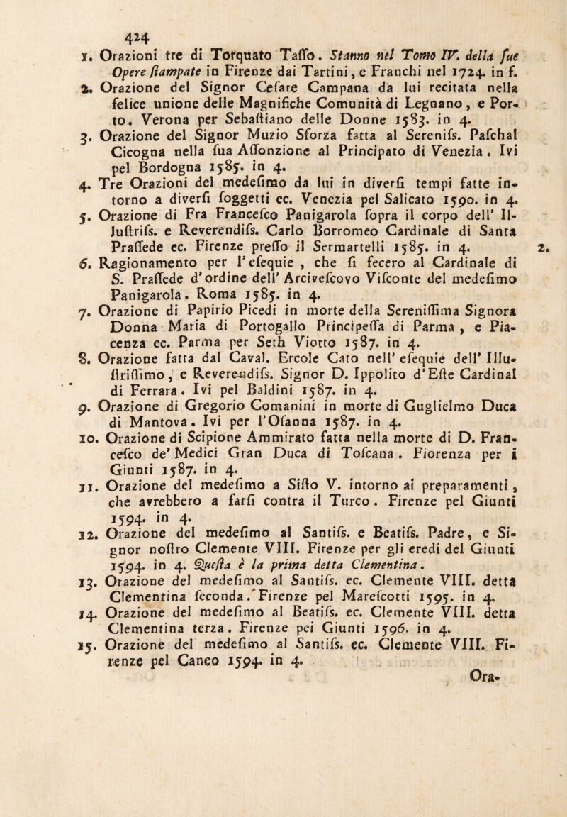 i. Orazioni tre di Torquato TaiTò. Stanno nel Tomo IV. della fue Opere flampate in Firenze dai Tartini, e Franchi nel 1724. in f. fc, Orazione del Signor Cefare Campana da lui recitata nella felice unione delle Magnifiche Comunità di Legnano, e Por¬ to, Verona per Sebaftiano delle Donne 1583. in 4. 3. Orazione del Signor Muzio Sforza fatta al Serenifs. Pafchal Cicogna nella fua Aflonzionc al Principato di Venezia . Ivi pel Bordogna 1585. in 4. 4. Tre Orazioni del medefimo da lui in diverfi tempi fatte in¬ torno a diverfi foggetti ec. Venezia pel Salicato 1590. in 4, j. Orazione di Fra Francefco Panigarola fopra il corpo dell* li- luftrifs. e Reverendifs. Carlo Borromeo Cardinale di Santa Praffede ec. Firenze preffo il Sermartelii 1585. in 4. 5. Ragionamento per Tefequie , che fi fecero al Cardinale di S. Praffede d*ordine dell* Arcivefcovo Vifconte del medefimo Panigarola. Roma 1585. in 4. 7. Orazione di Papirio Picedi in morte della Serenidima Signora Donna Maria di Portogallo Princtpeda di Parma , e Pia¬ cenza ec. Parma per Serh Viotto 1587. in 4. 8. Orazione fatta dal Cava). Ercole Cato nell’ efequie dell* Illu- firifììmo, e Reverendifs. Signor D. Ippolito d’Efte Cardinal di Ferrara. Ivi pel Baldini 1587. in 4. 9. Orazione di Gregorio Comanini in morte di Guglielmo Duca di Mantova. Ivi per POfanna 1587. in 4. 10. Orazione di Scipione Ammirato fatta nella morte di D. Fran¬ cefco de’ Medici Gran Duca di Tofcana. Fiorenza per I Giunti 1587. in 4. 11. Orazione del medefimo a Sifto V. intorno ai preparamenti* che avrebbero a farfi contra il Turco. Firenze pel Giunti 1594. in 4. 12. Orazione del medefimo al Santifs. e Beatifs. Padre, e Si¬ gnor noflro Clemente Vili. Firenze per gli eredi del Giunti 1594. in 4. Quefla è la prima detta Clementina. 13. Orazione del medefimo al Santifs. ec. Clemente Vili, detta Clementina feconda/Firenze pel Marefcotti 1595. in 4. 14. Orazione dei medefimo al Beatifs. ec. Clemente Vili, detta Clementina terza. Firenze pei Giunti 1596. in 4. 15. Orazione del medefimo al Santifs. ec. Clemente Vili. Fi¬ renze pel Canee 1594* in 4. Ora-