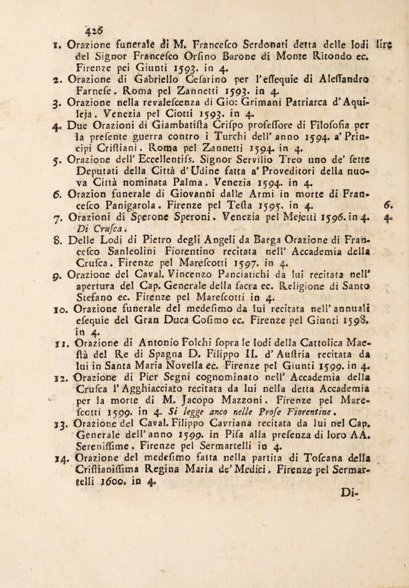 4tó 1. Orazione funerale <31 M. Francefco Serdonati detta delle lodi lire del Signor Francefco Orfino Barone di Monte Ritondo ec. Firenze pei Giunti 1593. in 4. 2. Orazione di Gabriello Celar ino per Pcffequie di Alefiandro Farnefe. Roma pel Zanneiti 1593. in 4, 3. Orazione nella revalefcenza di Gio: Gri.mani Patriarca d’Aqui- leja. Venezia pei Ciotti 1593. in 4. 4. Due Orazioni di Giambatifta Crifpo profeffore di Filofofia per la prefente guerra contro i Turchi dell* anno 1594. a* Prin¬ cipi Criftiani, Roma pel Zannetti 1594. in 4. 5. Orazione dell* Eccellentifs. Signor Servilio Treo uno de* fette Deputati della Città d’Udine fatta a* Proveditori della nuo¬ va Città nominata Palma . Venezia 1594. in 4. 6. Orazion funerale di Giovanni dalle Armi in morte di Fran¬ cefco Panigarola. Firenze pel Tefta 1595. in 4. Di Cmfca. 8. Delle Lodi di Pietro degli Angeli da Barga Orazione di Fran¬ cefco Sandolini Fiorentino’ recitata nell* Accademia della Cruica* Firenze pel Marefcotti 1597. in 4. g. Orazione del Cavai. Vincenzo Panciatichi da lui recitata nell® apertura del Cap. Generale della facra ec. Religione di Santo Stefano ec. Firenze pel Marefcotti in 4. 10. Orazione funerale del mede fimo da lui recitata nell* annuali efequie del Gran Duca Cofimo ec. Firenze pel Giunti 1598. in 4. 11. Orazione di Antonio Folchi fopra le lodi della Cattolica Mae- fià dd Re di Spagna D. Filippo II. d* Auftria recitata da lui in Santa Maria Novella ec. Firenze pel Giunti 1599. in 4. 12. Orazione di Pier Segni cognominato nell* Accademia della Crufca T Agghiacciato recitata da lui nella detta Accademia per la morte di M. Jacopo Mazzoni. Firenze pel Mare¬ fcotti 2599* in 4. Si legge anco nelle Prof e Fiorentine• 33. Orazione del Cavai. Filippo Cavriana recitata da lui nel Cap. Generale dell* anno 1599. in Pifa alla prefenza di loro AA. Sereniffime. Firenze pel Sermanelli io 4. 14. Orazione del medefimo fatta nella partita di Tofcana della CrifiianiiTuna Regina Maria dd Medici . Firenze pel Sermar- selli 1600, in 4. Di- HJ* Qs
