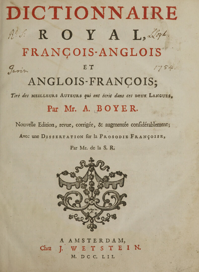 DICTIONNAIRE i>-: R O Y A I AV S FRANCOIS-ANGLOIS s ET '7*4- ANGLOIS-FRANCOIS; Tiré des meilleurs Auteurs qui ont écrit dans ces deux Langues* Par Mr. A. BOYER. Nouvelle Edition, revue, corrigée, &c augmentée confidérablement; Avec une Dissertation for la Prosodie Françoise, Par Mr, de la S, R; A AMSTERDAM, Chez J. WETSTEIN. M. D C C, L I I, A# ' R ;• ifciy' ' , '