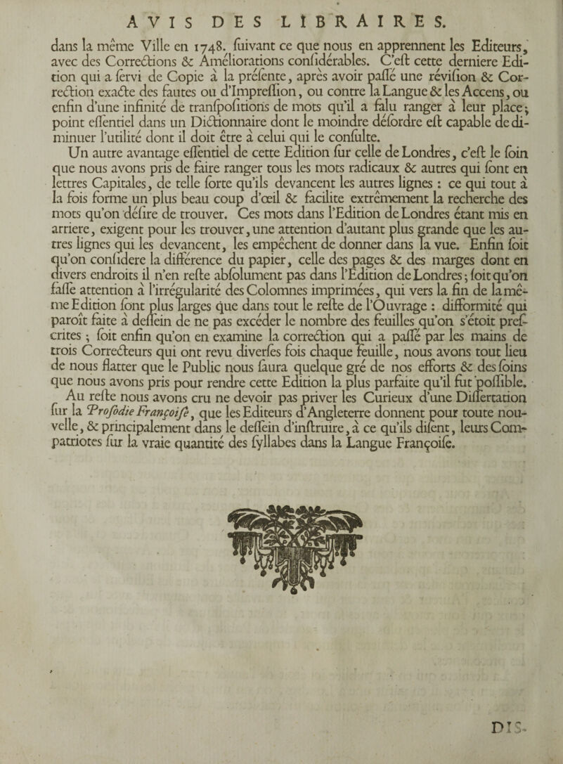 AVIS DES LIBRAIRES. dans la meme Ville en 1748. fuivant ce que nous en apprennent les Editeurs, avec des Corrections & Améliorations confidérables. C’eft cette derniere Edi¬ tion qui a fèrvi de Copie à la préfènte , après avoir paffé une révifion &; Cor¬ rection exaCte des fautes ou d’Impreflion, ou contre la Langue & les Accens, ou enfin d’une infinité de tranfpofitioris de mots qu’il a falu ranger à leur place ; point efientiel dans un Dictionnaire dont le moindre défordre eft capable de di¬ minuer l’utilité dont il doit être à celui qui le confolte. Un autre avantage efientiel de cette Edition fur celle de Londres, c’eft le foin que nous avons pris de faire ranger tous les mots radicaux ôc autres qui font en lettres Capitales, de telle forte qu’ils devancent les autres lignes : ce qui tout à la fois forme un plus beau coup d’œil & facilite extrêmement la recherche des mots qu’on défire de trouver. Ces mots dans l’Edition de Londres étant mis en arriéré, exigent pour les trouver,une attention d’autant plus grande que les au¬ tres lignes qui les devancent, les empêchent de donner dans Ta vue. Enfin foit qu’on confidere la différence du papier, celle des pages &: des marges dont en divers endroits il n’en refte abfolument pas dans l’Edition de Londres; foit qu’on faflè attention à l’irrégularité desColomnes imprimées, qui vers la fin de la mê¬ me Edition font plus Targes que dans tout le refte de l’Ouvrage : difformité qui paroît faite à deflèin de ne pas excéder le nombre des feuilles qu’on s etoit prêt cri tes ; foit enfin qu’on en examine la correction qui a pafle par les mains de trois Correcteurs qui ont revu diverfès fois chaque feuille, nous avons tout lieu de nous flatter que le Public nous fuira quelque gré de nos efforts & des foins que nous avons pris pour rendre cette Edition la plus parfaite qu’il fut 'poflible. Au refte nous avons cru ne devoir pas priver les Curieux d’une Diflèrtation fur la Trofidte Françoife, que les Editeurs d’Angleterre donnent pour toute nou¬ velle, & principalement dans le deflèin d’inftruire, à ce qu’ils difent, leurs Com¬ patriotes fur la vraie quantité des fyllabes dans la Langue Françoife. DI S»
