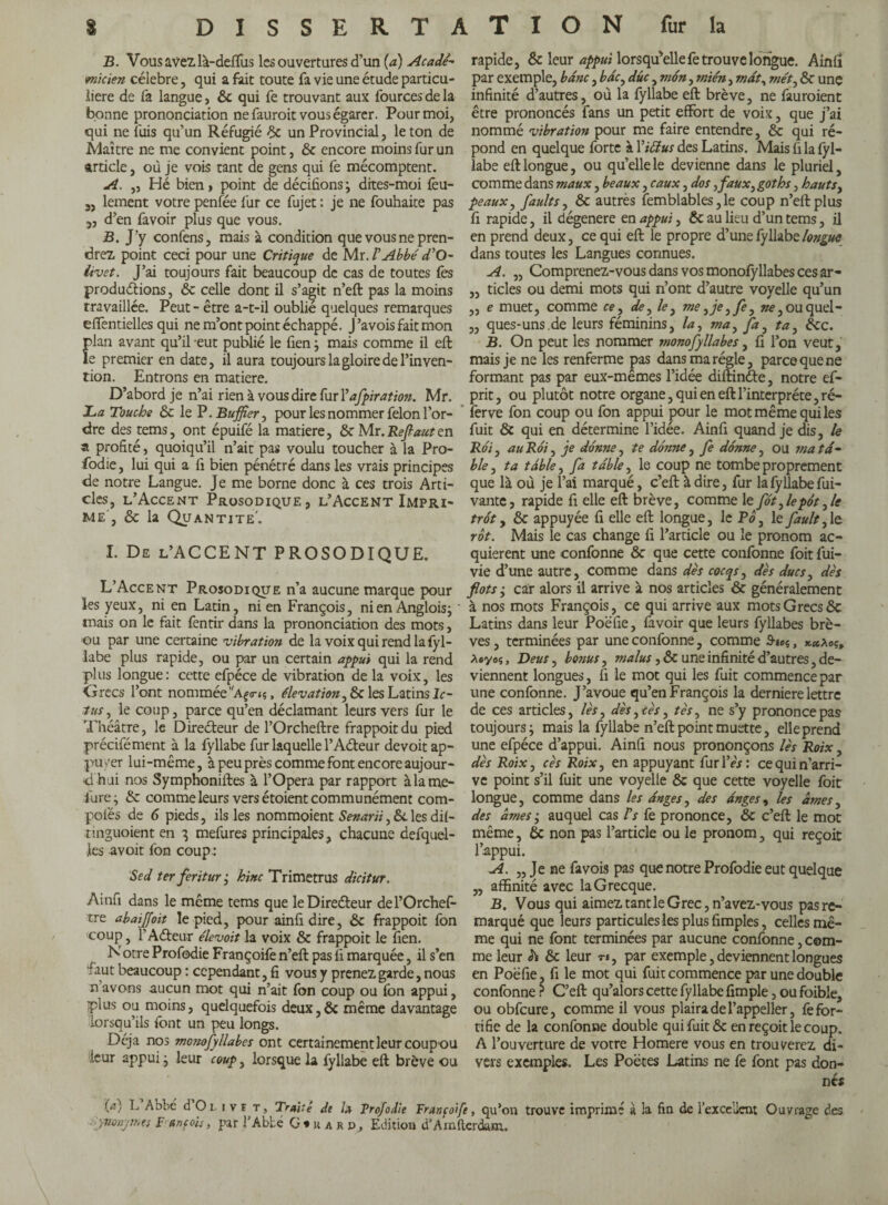 B. Vous avez, là-deffus les ouvertures d’un (a) Acadé¬ micien célébré, qui a fait toute fa vie une étude particu¬ lière de fa langue, ôc qui fe trouvant aux fources de la bonne prononciation ne fauroit vous égarer. Pour moi, qui ne fuis qu’un Réfugié ôc un Provincial, le ton de Maître ne me convient point, ôc encore moins fur un article, où je vois tant de gens qui fe mécomptent. A. ,, Hé bien, point de décidons ; dites-moi fèu- 5, lement votre penfée fur ce fujet : je ne fouhaite pas d’en favoir plus que vous. B. J’y confens, mais à condition que vous ne pren¬ drez point ceci pour une Critique de Mr. l'Abbé d'O- iivet. J’ai toujours fait beaucoup de cas de toutes fès produébions, ôc celle dont il s’agit n’eft pas la moins travaillée. Peut - être a-t-il oublié quelques remarques effentielles qui ne m’ont point échappé. J’avoisfaitmon plan avant qu’il eut publié le fien; mais comme il eft le premier en date, il aura toujours la gloire de l’inven¬ tion. Entrons en matière. D’abord je n’ai rien à vous dire fur Yafpiration. Mr. La Touche ôc le P. Buffer, pour les nommer felon l’or¬ dre des tems, ont épuifé la matière, & Mr. Refaut en a profité, quoiqu’il n’ait pas voulu toucher à la Pro¬ sodie , lui qui a fi bien pénétré dans les vrais principes de notre Langue. Je me borne donc à ces trois Arti¬ cles, l’Accent Prosodique, l’Accent Impri¬ me', ôc la Quantité'. I. De l’ACCENT PROSODIQUE. L’Accent Prosodique n’a aucune marque pour les yeux, ni en Latin, ni en François, ni en Anglois j mais on le fait fentir dans la prononciation des mots, ou par une certaine vibration de la voix qui rend la fyl¬ labe plus rapide, ou par un certain appui qui la rend plus longue : cette efpéce de vibration de la voix, les Grecs l’ont nommée Afo-tt, élévation, ôc les Latins Ic¬ tus, le coup, parce qu’en déclamant leurs vers fur le Théâtre, le Directeur de l’Orcheftre frappoit du pied précifément à la fyllabe fur laquelle l’Aéteur de voit ap¬ puyer lui-même, à peu près comme font encore aujour¬ d’hui nos Symphoniftes à l’Opera par rapport à la me¬ sure; ôc comme leurs vers étoient communément com- poiës de 6 pieds, ils les nommoient Senarii, Si les di(- tinguoient en 3 mefures principales, chacune defquel- ies avoit fon coup : Sed ter feritur ; hinc Trimetrus dicitur. Ainfi dans le même tems que le Directeur de l’Orchef¬ tre abaiffoit le pied, pour ainfidire, ôc frappoit fon coup, f Aéteur élevoit la voix & frappoit le fien. Notre Profodie Françoife n’eft pas fi marquée, il s’en faut beaucoup : cependant, fi vous y prenez garde, nous navons aucun mot qui n’ait fon coup ou fon appui, plus ou moins, quelquefois deux, ôc même davantage lorsqu’ils font un peu longs. Déjà nos monofyllabes ont certainement leur coupou leur appui ; leur coup, lorsque la fyllabe eft brève ou rapide, ôc leur appui lorsqu’elle fe trouve longue. Ainiî par exemple, banc, bac, duc, mon, mién, maty mét, ôc unç infinité d’autres, où la fyllabe eft brève, ne fauroient être prononcés fans un petit effort de voix, que j’ai nommé vibration pour me faire entendre, ôc qui ré¬ pond en quelque forte à Yt&us des Latins. Mais fi la fyl¬ labe eft longue, ou qu’elle le devienne dans le pluriel, comme dans maux, beaux, eaux, dos ,faux, goths, hauts, peaux, faults, & autrès femblables, le coup n’eft plus fi rapide, il dégénéré en appui, ôc au lieu d’un tems, il en prend deux, ce qui eft le propre d’une fyllabe longue dans toutes les Langues connues. A. „ Comprenez-vous dans vos monofyllabes ces ar- „ tides ou demi mots qui n’ont d’autre voyelle qu’un „ e muet, comme ce, de, le, me ,je,fe, aœ,ouquel- ,, ques-uns.de leurs féminins, la, ma, fa, ta, ôcc. B. On peut les nommer monofyllabes, fi l’on veut, mais je ne les renferme pas dans ma régie, parce que ne formant pas par eux-mêmes l’idée diftinéte, notre ef- prit, ou plutôt notre organe, qui en eft l’interprète, ré- ferve fon coup ou fon appui pour le mot même qui les fuit ÔC qui en détermine l’idée. Ainfi quand je dis, le Roi, au Roi, je donne, te donne, fe donne , ou rna ta¬ ble, ta table, fa table, le coup ne tombe proprement que là où je l’ai marqué, c’eft à dire, fur la fyllabe fui- vante, rapide fi elle eft brève, comme le fot,lep6t,le trot, ôc appuyée fi elle eft longue, le Pô, le fault, le rôt. Mais le cas change fi l’article ou le pronom ac¬ quièrent une confonne ôc que cette confonne foit fui- vie d’une autre, comme dans des cocqs, des ducs, dès flots j car alors il arrive à nos articles ôc généralement à nos mots François, ce qui arrive aux mots Grecs ôc Latins dans leur Poëfie, favoir que leurs fyllabes brè¬ ves , terminées par une confonne, comme 9-teç, xx*oçt Aeyoç, Deus, bonus, malus, ÔC une infinité d’autres, de¬ viennent longues, fi le mot qui les fuit commence par une confonne. J’avoue qu’en François la derniere lettre de ces articles, lès, dès ,cès, tès, ne s’y prononce pas toujours; mais la fyllabe n’eft point muette, elle prend une efpéce d’appui. Ainfi nous prononçons lès Roix, dès Roix, cès Roix, en appuyant furlVV: ce qui n’arri¬ ve point s’il fuit une voyelle ôc que cette voyelle foit longue, comme dans les anges, des anges, les âmes, des âmes; auquel cas /V fe prononce, ôc c’eft le mot même, ôc non pas l’article ou le pronom, qui reçoit l’appui. A. „ Je ne favois pas que notre Profodie eut quelque „ affinité avec la Grecque. B. Vous qui aimez tant le Grec, n’avez-vous pas re¬ marqué que leurs particules les plus fimples, celles mê¬ me qui ne font terminées par aucune confonne, com¬ me leur h ôc leur n, par exemple, deviennent longues en Poëfie, fi le mot qui fuit commence par une double confonne ? C’eft qu’alors cette fyllabe fimple, ou foible, ou obfcure, comme il vous plaira de l’appeller, fe for¬ tifie de la confonne double qui fuit ôc en reçoit le coup. A l’ouverture de votre Homere vous en trouverez di¬ vers exemples. Les Poètes Latins ne fe font pas don¬ nés L?) L Abbc d O t 1 v r t. Traité de la Profodie Françoife, qu’on trouve imprimé à la fin de l’excellent Ouvrage des Synonymes Fune ois, par l’Abbé G*iurd, Edition d’Amfterdam.