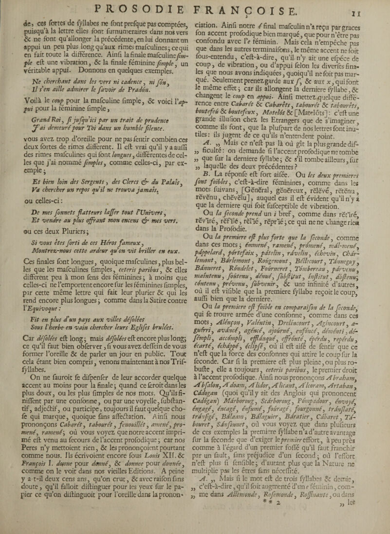 Iî de, ces fortes de fyllabes ne fontprefquepas comptées, puisqu’à la lettre elles font furnumeraires dans nos vers & ne font qu’allonger la précédente, en lui donnant an appui un peu plus long qu’aux rimes mafeulines; ce qui en fait toute la différence. Ainfi la finale mafeuline[tu¬ ple eft une vibration, & la finale féminine [impie , un véritable appui. Donnons en quelques exemples. Ne cherchant dans les vers ni cadence, ni [on, Il s en aille admirer le [avoir de Prado'n. Voilà le coup pour la mafeuline fimple, ôc voici Y ap¬ pui pour la féminine fimple, Grand Roi, [ jufquici par un trait de prudence J'ai demeuré pour Toi dans un humble [lente. vous avez trop d’oreille pour ne pas fentir combien ces deux fortes de rimes different. Il eft vrai qu’il y a aufll des rimes mafeulines qui font longues, différentes de cel¬ les que j’ai nommé[mples, comme celles-ci, par ex¬ emple • Et bien loin des Sergents, des Clercs & du Palais, Va chercher un repos quil ne trouva jamais. ou celles-ci : De mes [onnets [atteurs laffer tout VUnivers, Et vendre au plus offrant mon encens & mes vers. ou ces deux Pluriers ; Si vous êtes [orti de ces Héros fameux, Montrez-nous cette ardeur quon vit briller en eux. Ces finales font longues, quoique mafeulines, plus bel¬ les que les mafeulines fimples, ceteris paribus, 6c elles different peu à mon fens des féminines; à moins que celles-ci ne l’emportent encore fur les féminines fimples, par cette même lettre qui fait leur plurier & qui les rend encore plus longues ; comme dans la Satire contre X Equivoque : Fit en plus d'un pays aux villes défilées Sous l'herbe en vain chercher leurs Eglifis brûlées. Car défilées eft long j mais défilées eft encore plus long; ce qu’il faut bien obferver, fi vous avez deffein de vous former l’oreille & de parler un jour en public. Tout cela étant bien compris, venons maintenant à nos Trif- fyllabes. On ne fauroit fe difpenfer de leur accorder quelque accent au moins pour la finale ; quand ce fèroit dans les plus doux, ou les plus fimples de nos mots. Qu’ils fi- niffent par une confonne, ou par une voyelle, fubftan- tif, adjedif, ou participe, toujours il faut quelque cho¬ ie qui marque, quoique fans affectation. Ainfi nous prononçons Cabarét, tabourét, fenouillét, amené0 pro¬ mené ^ ramené ; où vous voyez que notre accent impri¬ mé eft venu au fecours de l’accent profodique j car nos Peres n’y mettoient rien, ôe lesprononçoientpourtant comme nous. Ils écrivoient encore fous Louis XH.& Franpois I. dogme pour d<mné, & donnée pour donnée, comme on le voit dans nos vieilles Editions. A peine y a-t-il deux cens ans, qu’on crut, & avec raifon fans doute, qu’il falloit diftinguer pour les yeux fur le pa¬ pier ce qu’on diftinguoit pour l’oreille dans la pronon - FRANÇOISE. ciation, Ainfi notre /final mafeulin n’a reçu par graces fon accent profodique bien marqué, que pour n’être pas confondu avec Ye féminin. Mais cela n’empêche pas que dans les autres terminaifons, le même accent ne foit fous-entendu, c’eft-à-dire, qu’il n’y ait une efpéce de coup, de vibration, ou d’appui félon les diverlesfina» les que nous avons indiquées, quoiqu’il ne foit pas mar¬ qué. ^Seulement prenez garde aux fi & aux x, qui font le même effet ; car ils allongent la derniere fyllabe, & changent le coup en appui• Ainfi mettez quelque diffé¬ rence entre Cabaret & Cabarets, tabourét & tabourets, boutefeu & boutefeux, Matelot & [Matelots] : c’eft une grande illufion chez les Etrangers que de s’imaginer, comme ils font, que la plufpart de nos lettres font inu¬ tiles: ils jugent de ce qu’ils n’entendent point. A. ,, Mais ce n’eft pas là où gît la plus grande dif- „ ficulté : on demande fi l’accent profodique ne tombe „ que fur la derniere fyllabe; & s’il tombe ailleurs, fur ,, laquelle des deux précédentes ? B. La reponfe eft fort aifee. Ou les deux premieres [ont foibles, c’eft-à-dire féminines, comme dans les mots fuivans, [General, généreux, rëlëvé, réténu, révënu, chëvëlu], auquel cas il eft évident qu’il n’y a que la derniere qui foit fufceptible de vibration. On la fécondé prend un i bref, comme dans ré cl ré, rêvlré, refilé, relié, rëprlé ; ce qui ne ne change riea dans la Profodie. Ou la premiere ef plus forte que la féconde, comme dans ces mots ; émmenê, ramené, promené, mdl-mené, pdppelard, portefaix, patelin, ravelin, échevin, Chér¬ ie mont , Bdrlemont, Rougemont, Bélle court, Tanne gu y , Banneret, Rondelet, Tourner et, Tombereau , parvenu , maintenu j fiûtenu, dénué, [ibfiitut, inflitut, dbfienu; contenu, prévenu, [ûbvenir, 6c une infinité d’autres, où il eft viûble que la premiere fyllabe reçoit le coup, suffi bien que la derniere. Ou la premiere efi foible en comparaifon de la fécondé, qui fé trouve armée d’une confonne, comme dans ces mots, Alénpo?i, Valéntïn, Dreltncourt, Agincourt, a- guérri, avancé, agéncé, ajourné, enfoncé, déménti, dé- fémpli, accompli, efflanqué, effronté, épérdu, repérdu , écarté, échappé, écltpfé, où il eft aifé de fentir que ce n’eft que la force des confonnes qui attire le coup fur la fécondé. Car fi la premiere eft plus pleine,ou plus ro- bufte, elle a toujours, ceteris paribus, le premier droit à l’accent profodique. Ainfi nous prononçons Abraham, A b fa Ion, A'doarn, Alidor, Alicant, A'icoram, Artaban , Câdogan (quoi qu’il y ait des Anglois qui prononcent Cadôgan) Mdrboroug, Scarborough Potnpadour, énvoyé, éngagé, éneagé, enfumé, fourâgé, fourgonné, trdnfaté, trdnfgé, Balaam, Bdlaguier, Baratter, Cabaret, 2V- bouret, Sdnfnnet, où vous voyez que dans plulieurs de ces exemples la première fyllabe n’a d’autre avantage fur la fécondé que d’exiger le premier effort, à peu près comme à legard d’un premier foffé qu’il faut franchir par un fault, fans préjudice d’un fécond; où l’effort n’eft plus fi fenfible; d’autant plus que la Nature ne multiplie pas les êtres fans néceffité. A. „ Niais fi le mot eft de trois fyllabes 6e demie, ,, c’eft-à-dire, qu’il foit augmenté cl’une Féminin, com- ,, me dans Aile monde, Rofemonde, Roffna7tte, ou dans * * 2 ' „ le?