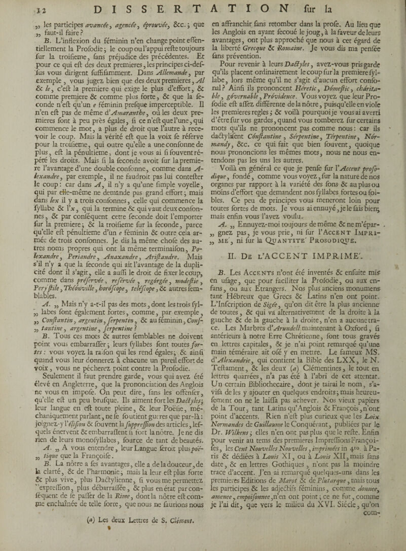 5, les participes avancée, agencée, éprouvée, &c.} que „ faut-il faire ? B. L’inflexion du féminin n’en change point eflen- tiellement la Profodie; le coup ou l’appui refte toujours fur la troifieme, fans préjudice des précédentes. Et pour ce qui eft des deux premieres, les principes ci-def- Tus vous dirigent fuffifamment. Dans Allemande, par exemple , vous jugez bien que des deux premieres, Al & le, c’eft la premiere qui exige le plus d’effort, & comme premiere & comme plus forte, & que la fé¬ conde n’eft qu’un e féminin prefque imperceptible. Il n’en eft pas de même d’ Amarantke, où les deux pre¬ mieres font à peu près égales, fi ce n’eft que l’une, qui commence le mot, a plus de droit que l’autre à rece¬ voir le coup. Mais la vérité eft que la voix fe réferve pour la troiüeme, qui outre qu’elle a une conforme de plus, eft la pénultième, dont je vous ai flfouventré¬ pété les droits. Mais fl la fécondé avoit fur la premie¬ re l’avantage d’une double confonne, comme dans A- iexandre, par exemple, il ne faudrait pas lui contefter le coup: car dans A, il n’y a qu’une Ample voyelle, qui par eHe-même ne demande pas grand effort ; mais dans lex il y a trois confonnes, celle qui commence la fyllabe & l’x, qui la termine & qui vaut deux confon¬ nes , & par conféquent cette fécondé doit l’emporter fur la premiere; ôe la troifleme fur la fécondé, parce qu’elle eft pénultième d’un e féminin & outre cela ar¬ mée de trois confonnes. Je dis la même chofe des au¬ tres noms propres qui ont la même terminaifon, Po- hxandre, Periandre, Anaxandre, Ariflandre. Mais s’il n’y a que la fécondé qui ait l’avantage de la dupli¬ cité dont il s’agit, elle a auiïi le droit de fixer le coup, comme dans préfervée, reférvée , regorgée, mode frie , Peryfiile, Théônville, horôfcope, teléfcope, ôc autres fem- blables. A. ,, Mais n'y a-t-il pas des mots, dont les trois fyl- labes font également fortes, comme, par exemple, „ Confantin, argentin, ferpentin , & au féminin, Co?if- 3, tantine, argentine, ferpentine ? B. Tous ces mots & autres femblables ne doivent point vous embarrafïèr; leurs fyllabes font toutes for¬ tes : vous voyez la ralfon qui les rend égales; & ainfi quand vous leur donnerez à chacune un pareil effort de voix , vous ne pécherez point contre la Profodie. Seulement il faut prendre garde, vous qui avez été élevé en Angleterre, que la prononciation des Anglois ne vous en impoie. On peut dire, fans les offenfer, quelle eft un peu brufque. Ils aiment fort les Dattyles^ leur langue en eft toute pleine, & leur Poëfie, mé- chaniquement parlant, ne fe fo utient gucres que par-là : jo:gnez-y l'élifion & fouvent la fuppreffiondes articles, lef- quels énervent & embarraflent fi fort la nôtre. Je ne dis rien de leurs mcnofyllabes, fource de tant de beautés. A. ,, A vous entendre, leur Langue féroit plusyw?- „ tique que la Françoife. B. La nôtre a fes avantages, elle a de la douceur, de la clarté, & de l’harmonie ; mais la leur eft plus forte & plus vive, plus Daétylienne, fi vous me permettez exprefflon, plus débarraffée, &plus en état par con¬ féquent de fe paifer de la Rime, dont la nôtre eftcom- pie enchaînée de telle force, que nous ne faurionsnous (*) Les deux Lettres de S. Clément. % en affranchir fans retomber dans la profe. Au lieu que les Anglois en ayant fecoué le joug, à la faveur de leurs avantages, ont plus approché que nous à cet égard de la liberté Grecque <$c Romaine. Je vous dis ma penlèe fans prévention. Pour revenir à leurs Daélyles, avez-vous pris garde qu’ils placent ordinairement le coup fur la premiere fyl¬ labe , lors même qu’il ne s’agit d’aucun effort confo- nal? Ainfi ils prononcent Heretic, Dôme fie, charita¬ ble , governable, Providence. Vous voyez que leur Pro¬ fodie eft affez différente de la nôtre, puisqu’elle en viole les premieres regies ; & voilà pourquoi je vous ai averti d’être fur vos gardes, quand vous tomberez fur certains mots qu’ils ne prononcent pas comme nous : car ils daétylifent Cônfiantine , Serpentine, Terpentine, Nor¬ mandy, &cc. ce qui fait que bien fouvent, quoique nous prononcions les mêmes mots, nous ne nous en¬ tendons pas les uns les autres. Voilà en général ce que je penfe fur l’Accent profo- dique, fondé, comme vous voyez,fur la nature de nos organes par rapport à la variété des fons & au plus ou moins d’effort que demandent nos fyllabes fortes ou foi¬ bles. Ce peu de principes vous mèneront loin pour toutes fortes de mots. Je vous ai ennuyé, je le fais bierç mais enfin vous l’avez voulu. A. „ Ennuyez-moi toujours: de même & ne m’épar- . „ gnez pas, je vous prie, ni fur 1’Accent Impri- „ me , ni fur la Quantité' Prosodique. II. De l’ACCENT IMPRIME'. B. Les Accents n’ont été inventés & enfuite mis' en ufage, que pour faciliter la Profodie, ou aux en- fans, ou aux Etrangers. Nos plus anciens monumens tant Hébreux que Grecs & Latins n’en ont point. L’Infcription de Sigée, qu’on dit être la plus ancienne de toutes, & qui va alternativement de la droite à la gauche & de la gauche à la droite, n’en a aucune tra¬ ce. Les Marbres d'Arundell maintenant à Oxford, û antérieurs à notre Erre Chrétienne, font tous gravés en lettres capitales, & je n’ai point remarqué qu’une main téméraire ait ofé y en mettre. Le fameux MS. d’Alexandrie, qui contient la Bible des LXX, le N. Teftament, & les deux (a) Clémentines, le tout en lettres quarrées, n’a pas été à l’abri de cet attentat. Un certain Bibliothécaire, dont je tairai le nom, s’a- vifa deles y ajouter en quelques endroits; mais heureu- fement on ne le laiffa pas achever. Nos vieux papiers de la Tour, tant L atins qu’Anglo is & François, n’ont point d’accents. Rien n’eft plus curieux que les Loix Normandes de Guillaume le Conquérant, publiées par le Dr. Wilkens -, elles n’en ont pas plus que le refte. Enfin pour venir au tems des premieres ImprefflonsFrançoi- fes, les Cent Nouvelles Nouvelles, imprimées in 4to à Pa¬ ris & dédiées à Louis XI, ou à Louis XII,mais fans date, & en lettres Gothiques , n’ont pas la moindre trace d’accent. J’en ai remarqué quelques-uns dans les premieres Editions de Marot & de Plutarque, mais tous les participes & les adjeétifs féminins, comme do?meey amenee,empoifonnee,n’en ont point; ce ne fut, comme je l’ai dit, que vers le milieu du XVI. Siècle, qu’on com-