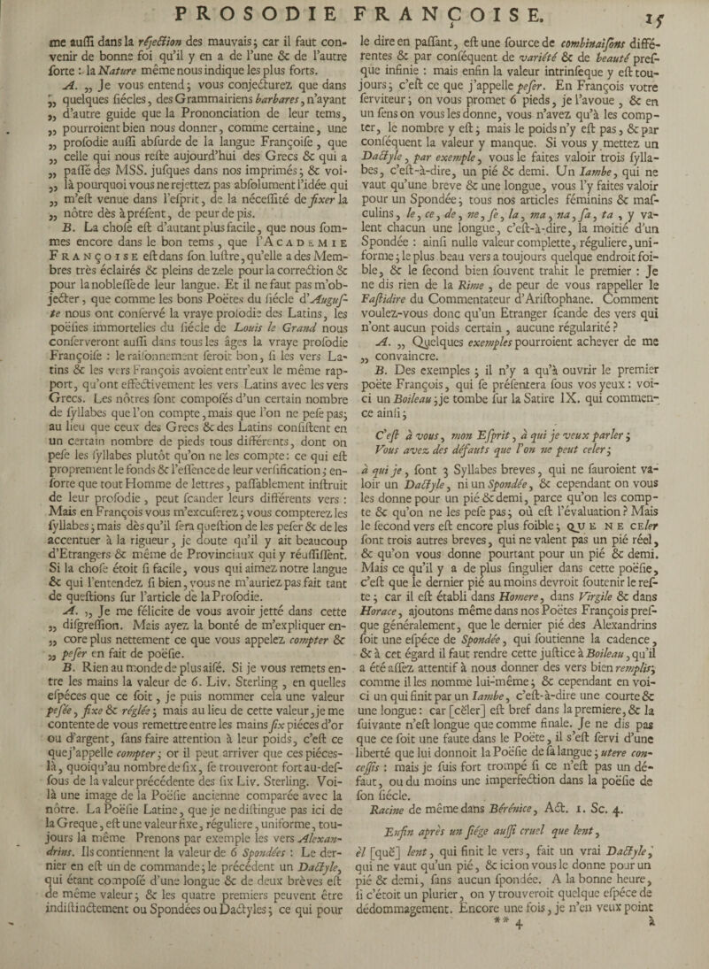 me au (Tl dans la rfjettion des mauvais ; car il faut con¬ venir de bonne foi qu’il y en a de l’une 6c de l’autre forte :■ la Nature même nous indique les plus forts. A. „ Je vous entend; vous conje&urez que dans quelques fiécles, des Grammairiens barbares, n’ayant „ d’autre guide que la Prononciation de leur tems, „ pourraient bien nous donner, comme certaine, une „ profodie auffi abfurde de la langue Françoife , que „ celle qui nous refte aujourd’hui des Grecs 6c qui a „ paffédes MSS. jufques dans nos imprimés; 6c voi- „ là pourquoi vous ne rejettez pas abfolument l’idée qui „ m’eft venue dans l’efprit, de la néceffité à.e fixer \z. j, nôtre dès àpréfent, de peur de pis. B. La chofe eft d’autant plus facile, que nous fom- mes encore dans le bon tems, que F Academie Françoise eft dans fon luftre, qu’elle a des Mem¬ bres très éclairés 6c pleins de zele pour la correction 6c pour lanobleflède leur langue. Et il ne faut pasm’ob- jeCter, que comme les bons Poètes du fiécle d’Augufi te nous ont conièrvé la vraye proiodie des Latins, les poëiies immortelies du fiécle de Louis le Grand nous conferveront aufti dans tous les âges la vraye profodie Françoife : le rayonnement ferait bon, fi les vers La¬ tins 6c les vers François avoient entr’eux le même rap¬ port, qu’ont effectivement les vers Latins avec les vers Grecs. Les nôtres font compofés d’un certain nombre de fyllabes que l’on compte,mais que l’on ne pefepas; au lieu que ceux des Grecs 6c des Latins confident en un certain nombre de pieds tous différents, dont on pefe les fyllabes plutôt qu’on ne les compte: ce qui eft proprement le fonds 6c l’effencede leur verification; en- forte que tout Homme de lettres, paffablement inftruit de leur profodie , peut fcander leurs différents vers : Mais en François vous rn’excuferez ; vous compterez les fyllabes ; mais dès qu’il fera queftion de les pefer & de les accentuer à la rigueur , je doute qu’il y ait beaucoup d’Etrangers 6c même de Provinciaux qui y réufliflènt. Si la chofe étoit fi facile, vous qui aimez notre langue 6c qui l’entendez fi bien, vous ne m’auriez pas fait tant de queftions fur l’article de la Profodie. A. ,, Je me félicite de vous avoir jetté dans cette 5, difgreffion. Mais ayez la bonté de m’expliquer en- 5, core plus nettement ce que vous appelez compter 6c 53 Pefer en fait de poëfie. B. Rien au monde de plus aifé. Si je vous remets en¬ tre les mains la valeur de 6. Liv. Sterling , en quelles efpéces que ce foit, je puis nommer cela une valeur pefiée, fixe 6c réglée ; mais au lieu de cette valeur, je me contente de vous remettre entre les mains fix pièces d’or ou d’argent, fans faire attention à leur poids, c’eft ce que j’appelle compter ; or il peut arriver que ces piéces- là, quoiqu’au nombre de fix, fe trouveront fortau-def- fous de la valeur précédente des fix Liv. Sterling. Voi¬ là une image de la Poëfie ancienne comparée avec la nôtre. La Poëfie Latine, que je nediftingue pas ici de laGreque, eft une valeur fixe, régulière, uniforme, tou¬ jours la même Prenons par exemple les vers Alexan¬ drins. Ils contiennent la valeur de 6 Spondées : Le der¬ nier en eft un de commande; le précédent un Daily le, qui étant compofé d’une longue 6c de deux brèves eft de même valeur; & les quatre premiers peuvent être indiftinCtement ou Spondées ou DaCtyles ; ce qui pour FRANÇOISE. if le dire en pafifant, eft une fource de combinaifions diffé¬ rentes & par confequent de variété 6c de beauté prel- que infinie : mais enfin la valeur intrinfeque y eft tou¬ jours; c’eft ce que j’appelle pefer. En François votre ferviteur ; on vous promet 6 pieds, je l’avoue , 6c en un fens on vous les donne, vous n’avez qu’à les comp¬ ter, le nombre y eft; mais le poids n’y eft pas, 6c par conféquent la valeur y manque. Si vous y mettez un Daïïyle, par exemple, vous le faites valoir trois fylla¬ bes, c’eft-à-dire, un pié 6c demi. Un ïambe, qui ne vaut qu’une breve 6c une longue, vous l’y faites valoir pour un Spondée ; tous nos articles féminins 6c maf- culins, le, ce, de, ne, fie, la, ma, na, fia, ta , y va¬ lent chacun une longue, c’eft-à-dire, la moitié d’un Spondée : ainfi nulle valeur complette, régulière,uni¬ forme; le plus beau vers a toujours quelque endroit foi¬ ble, 6c le fécond bien louvent trahit le premier : Je ne dis rien de la Rime , de peur de vous rappeller le Fafiidire du Commentateur d’Ariftophane. Comment voulez-vous donc qu’un Etranger feande des vers qui n’ont aucun poids certain , aucune régularité ? A. „ Quelques exemples pourraient achever de me ,, convaincre. B. Des exemples ; il n’y a qu’à ouvrir le premier poète François, qui fe préfemera fous vos yeux: voi¬ ci un Boileau -, je tombe fur la Satire IX. qui commen¬ ce ainfi ; Ce fil à vous, mon Efiprit, à qui je veux parler j Vous avez des défiants que Von ne peut celer ; a qui je , font 3 Syllabes breves, qui ne fauroient va¬ loir un Dattyle, ni un Spondée, 6c cependant on vous les donne pour un pié 6cdemi, parce qu’on les comp¬ te 6c qu’on ne les pefe pas; où eft l’évaluation? Mais le fécond vers eft encore plus foible ; qjj e ne ce 1er font trois autres breves, qui ne valent pas un pié réel, 6c qu’on vous donne pourtant pour un pié 6c demi. Mais ce qu’il y a de plus fingulier dans cette poëfie, c’eft que le dernier pié au moins devroit foutenir le ref¬ te ; car il eft établi dans Homere, dans Virgile 6c dans Horace, ajoutons même dans nos Poètes François pres¬ que généralement, que le dernier pié des Alexandrins foit une efpéce de Spondée, qui foutienne la cadence, 6c à cet égard il faut rendre cette juftice à Boileau, qu’il a été affez attentif à nous donner des vers bien rejnplis; comme il les nomme lui-même ; 6c cependant en voi¬ ci un qui finit par un ïambe, c’eft-à-dire une courte6c une longue: car [celer] eft bref dans la premiere, 6c la fuivante n’eft longue que comme finale. Je ne dis pas que ce foit une faute dans le Poète, il s’eft fervi d’une liberté que lui donnoit la Poëfie de fa langue ; utere con- ccfifiis : mais je fuis fort trompé fi ce n’eft pas un dé¬ faut , ou du moins une imperfection dans la poëfie de fon fiécle. Racine de même dans Bérénice, ACt. 1. Sc. 4. Enfin apres un fiége aufiji cruel que lent, él [que] lent, qui finit le vers, fait un vrai Daily le j qui ne vaut qu’un pié, 6c icionvouslc donne pour un pié 6c demi, fans aucun fpondée. A la bonne heure, 11 c’étoit un plurier, on y trouverait quelque efpéce de dédommagement. Encore une fois, je n’en veux point ' A à