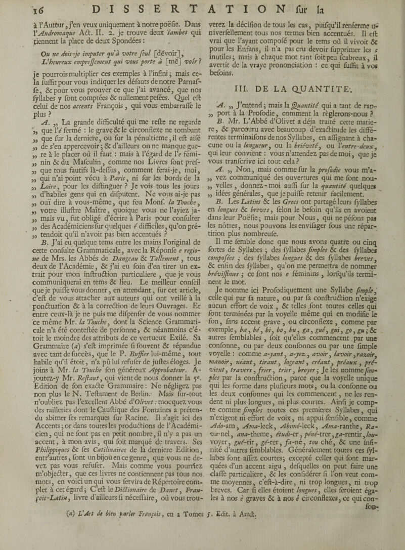 i6 DISSERT à l’Auteur,j’en veux uniquement à notre poëfie. Dans Y Andromaque Ad. II. 2. je trouve deux ïambes qui tiennent la place de deux Spondées : Ou ne dois-je imputer quà votre feul [devoir], Uheureux emprejjement qui vous porte à [me] voir ? je pourrois multiplier ces exemples à l’infini ; mais ce¬ la lüffit pour vous indiquer les défauts de notre Parnaf- fe, Sc pour vous prouver ce que j’ai avancé, que nos fyllabes y font comptées & nullement pefées. Quel efl celui de nos accents François, qui vous embarraflé le plus ? A. „ La grande difficulté qui me relie ne regarde 5, que Yé fermé : le grave & le circonflexe ne tombant „ que fur la derniere, ou fur la pénultième, il efb aifé „ de s’en appercevoir ; &c d’ailleurs on ne manque gue- „ re à le placer où il faut : mais à l’égard de Ye fémi- „ nin & du Mafculin, comme nos Livres font pref- „ que tous fautifs là-deffus, comment ferai-je, moi, „ qui n’ai point vécu à Paris, ni fur les bords de la 3, Loire j pour les dillinguer ? Je vois tous les jours „ d’habiles gens qui en difputent. Ne vous ai-je pas 3, ouï dire à vous-même, que feu Monf. la Touche, „ votre illuftre Maître, quoique vous ne Bayiez ja- „ mais vu, fut obligé d’écrire à Paris pour confulter 3, des Académiciens fur quelques é difficiles, qu’on pré- 3, tendoit qu’il n’avoic pas bien accentués ? B. J’ai eu quelque tems entre les mains l’original de cette confulte Grammaticale, avec la Réponfe e regio- ne de Mrs. les Abbés de Dangeau & Tallement, tous deux de l’Académie, ôc j’ai eu foin d’en tirer un ex¬ trait pour mon inftruétion particulière , que je vous communiquerai en tems & lieu. Le meilleur confeil que je puiffe vous donner, en attendant, fur cet article, c’efl: de vous attacher aux auteurs qui ont veillé à la ponctuation & à la correction de leurs Ouvrages. Et entre ceux-là je ne puis me dilpenfer de vous nommer ce même Mr. la Touche, dont la Science Grammati¬ cale n’a été conteftée de perfonne, & néanmoins c’é • toit le moindre des attributs de ce vertueux Exilé. Sa Grammaire (a) s’eft imprimée fi fourent & répandue avec tant de fuccès, que le P. Buffier lui-même, tout habile qu’il étoit, n’a pû lui refufer de juftes éloges. Je joins à Mr. la Touche fon généreux Approbateur. A- joutez-y Mr. Refaut, qui vient de nous donner la 5e. Edition de fon exacte Grammaire : Ne négligez pas non plus le N. Teftament de Berlin.- Mais fur-tout n’oubliez pas l’excellent Abbé $ Olivet : mocquez vous des railleries dont le Cauflique des Fontaines a préten¬ du abimer fes remarques fur Racine. Il s’agit ici des Accents:, or dans toutes les productions de l’Académi¬ cien , qui ne font pas en petit nombre, il n’y a pas un accent, à mon avis, qui foit marqué de travers. Ses Philippiques & fes Catilinaires de la derniere Edition, entr’autres, font un bijou en ce genre, que vous ne de¬ vez pas vous refufer. Mais comme vous pourriez m’objecter, que ces livres ne contiennent pas tous nos. mots, en voici un qui vous fervira de Répertoire com¬ plet à cet égard; C’efl le Billionaire de Danet, Fran¬ çois-Latin , livre d’ailleurs fl néceffaire, où vous trou- fa) VArt de bien parler François, en a Tomes A T I O N fur la verez la déciflon de tous les cas, puifqu’il renferme ir* niverfellement tous nos termes bien accentués. Il eft vrai que l’ayant compofé pour le tems où il vivoit &c pour les Enfans, il n’a pas cru devoir fupprimer les s inutiles; mais à chaque mot tant foit peu feabreux, il avertit de la vraye prononciation : ce qui fuffit à vos befoins. III. DE LA QUANTITE'. A. „ J’entend ; mais la Quantité qui a tant de rap- „ port à la Profodie, comment la règlerons-nous ? B. Mr. L’Abbé d’Olivet a déjà traité cette matiè¬ re , & parcouru avec beaucoup d’exa&itude les diffé¬ rentes terminaifons de nos Syllabes, en affignant à cha¬ cune ou la longueur, ou la brièveté, ou Yentre-deux, qui leur convient : vous n’attendez pas de moi, que je vous tranferive ici tout cela? A. „ Non, mais comme fur la profodie vous m’a- ,, vez communiqué des ouvertures qui me font nou- ,, velles, donnez - moi auffi fur la quantité quelques ,, idées générales, quejepuilfe retenir facilement. B. Les Latins & les Grecs ont partagé leurs fyllabes en longues &c breves, felon le befoin qu’ils en avoient dans leur Poëfie; mais pour Nous, qui nepéfbns pas les nôtres, nous pouvons lesenvifager fous une répar¬ tition plus nombreufe. Il me lèmble donc que nous avons quatre ou cinq fortes de Syllabes ; des fyllabes [impies & des fyllabes compofées ; des fyllabes longues Sc des fyllabes breves, & enfin des fyllabes, qu’on me permettra de nommer brévijfimes ; ce font nos e féminins, lorfqu’ils termi¬ nent le mot. Je nomme ici Profodiquement une Syllabe [impie celle qui par fa nature, ou par fa conflruélion n’exige aucun effort de voix , & telles font toutes celles qui font terminées par la voyelle même qui en modifie le fon, fans accent grave , ou circonflexe , comme par exemple, ba, bé, bi, bo, bu, ga, gui, gui, go, gu ; ÔC autres femblables , foit qu’elles commencent par une confonne, ou par deux conformes ou par une Ample voyelle : comme a-yant, a-yez, avoir, lavoir ,razoir, manoir, néant, tirant, logeant, créant, préaux , pré¬ vient, travers, frier, trier, broyer j Je les nommefm~ pies par la conftruétion, parce que la voyelle unique qui les forme dans plufieurs mots, ou la confonne ou les deux confonnes qui les commencent, ne les ren¬ dent ni plus longues, ni plus courtes. Ainfi je comp¬ te comme [impies toutes ces premieres Syllabes, qui n’exigent ni effort de voix, ni appui fenfible, comme Ado-am, Ama-leck, Abimé-leck, Ama-ranthe, Ra- va-nel, ana-theme, étudi-er, péné-trer, g^-rentir, lou- voyer, gué-rir, gé-xzs, fa-né, tou ché, &c une infi¬ nité d’autres femblables. Généralement toutes ces fyl¬ labes font affiez courtes; excepté celles qui font mar¬ quées d’un accent aigu , defquelles on peut faire une claffe particulière, & les confldérer fl l’on veut com¬ me moyennes, c’eft-à-dire, ni trop longues, ni trop breves. Car fl elles étoient longues, elles fêroient éga¬ les à nos e graves ôc à nos ê circonflexes, ce quicon- fop- Edit, à Amfl.