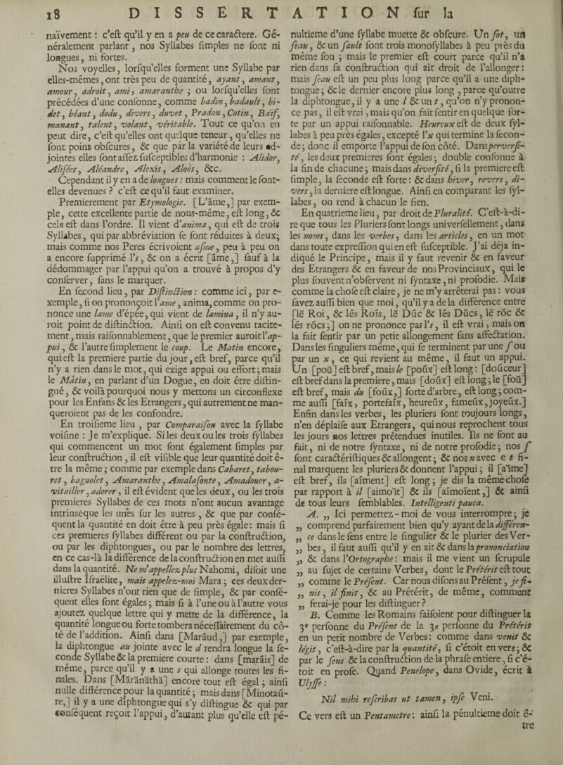 D I S S E R T A T I O N fur la naïvement : c’eft qu’il y en a peu de ce caraétere. Gé¬ néralement parlant, nos Syllabes {impies ne font ni longues, ni fortes. Nos voyelles, lorfqu’elles forment une Syllabe par elles-mêmes,ont très peu de quantité, ayant, amant, amour, adroit, ami , amaranthe ; ou lorfqu’elles font précédées d’une confonne, comme badin, badault, bi¬ det , béant, dodu, divers, , Pradon, , Bdif.\ manant, talent, volant, véritable. Tout ce qu’on en peut dire, c’eft qu’elles ont quelque teneur, qu’elles ne font point» obfcures, de que par la variété de leurs «d- jointes elles font affez fufceptibles d’harmonie : Alidoiy Ali fée s, Aléandre, Alexis, Aloes, ÔCC. Cependant il y en a de longues : mais comment le font- elles devenues ? c’eft ce qu’il faut examiner. Premièrement par Etymologie. [L’âme,] par exem¬ ple, cette excellente partie de nous-même, eft long,ÔC cela eft dans l’ordre. Il vient d’anima, qui eft de trois Syllabes, qui par abbréviation fe font réduites à deux; mais comme nos Peres écrivoient afne, peu à peu on a encore fupprimé Ys, ôc on a écrit [âme,] fauf à la dédommager par l’appui qu’on a trouvé à propos d’y conferver, fans le marquer. En fécond lieu, par Diftinttion : comme ici, par e- xemple, fi on prononçoit Yame, anima, comme on pro¬ nonce une laine d’épée, qui vient de lamina, il n’y au¬ rait point de diftin&ion. Ainlï on eft convenu tacite¬ ment , mais raifonnablement, que le premier aurait Y ap¬ pui, ôc l’autrefimplement le coup. Le Matin encore, qui eft la premiere partie du jour, eft bref, parce qu’il n’y a rien dans le mot, qui exige appui ou effort ; mais le Mâtin, en parlant d’un Dogue, en doit être diftin- gué, ôc voilà pourquoi nous y mettons un circonflexe pour les Enfans ôc les Etrangers, qui autrement ne man¬ queraient pas de les confondre. En troifleme lieu , par Comparaifon avec la fyllabe voifine : Je m’explique. Si les deux ou les trois fyllabes qui commencent un mot font également {impies par leur conftrudion, il eft vifible que leur quantité doit ê- tre la même ; comme par exemple dans Cabaret, tabou¬ ret , bagnolet, Amaranthe, Am al a fonte, Amadouer, a- vitailler, adorer, il eft évident que les deux, ou les trois premieres Syllabes de ces mots n’ont aucun avantage intrinsèque les un*es fur les autres , ôc que par confé- quent la quantité en doit être à peu près égale : mais fi ces premieres fyllabes different ou par la conftrudion, ou par les diphtongues, ou par le nombre des lettres, en ce cas-là la différence de la conftrudion en met aufli dans la quantité. Ne ni appeliez plus Nahomi, difoit une illuftre Ifraëlite, mais appelez-moi Mara ; ces deux der¬ nières Syllabes n’ont rien que de fimple, ôc par confé- quent elles font égales; mais fi à l’une ou à l’autre vous ajoutez quelque lettre qui y mette de la différence, la quantité longue ou forte tombera néceffairement du cô¬ té de l’addition. Ainfi dans [Marâud,] par exemple, la diphtongue au jointe avec le d rendra longue la fé¬ condé Syllabe ôc la premiere courte: dans [marâis] de même, parce qu’il y a une s qui allonge toutes les fi¬ nales. Dans [Mârânâthâ] encore tout eft égal ; ainfi nulle difference pour la quantité ; mais dans [Minotau- re,] il y a une diphtongue qui s’y diftingue ôc qui par conféquent reçoit l’appui, d’autant plus qu’elle eft pé¬ nultième d’une fyllabe muette ôc obfcure. Un fît, un feau, ôc un fault font trois monofyllabes à peu près du même fon ; mais le premier eft court parce qu’il n’a rien dans fa conftrudion qui ait droit de l’allonger : mais feau eft un peu plus long parce qu’il a une diph¬ tongue ; Ôc le dernier encore plus long , parce qu’outre la diphtongue, il y a une / ôcunJ, qu’on n’y pronon¬ ce pas, il eft vrai, mais qu’on fait fentir en quelque for¬ te par un appui raifonnable. Heureux eft de deux fyl¬ labes à peu près égales, excepté 1’* qui termine la fécon¬ dé ; donc il emporte l’appui de fon côté. Dansperverfi- té, les deux premieres font égales; double confonne à la fin de chacune; mais dans diverfité^ fi la premiere eft fimple, la fécondé eft forte: dedans hiver, revers, di¬ vers , la derniere eft longue. Ainfi en comparant les fyl¬ labes , on rend à chacun le fien. En quatrième lieu, par droit de Pluralité. C’eft-à-di- reque tous les Pluriers font longs univerfellement, dans les noms, dans les verbes, dans les articles, en un mot dans toute expreflion qui en eft fufceptible. J’ai déjà in¬ diqué le Principe, mais il y faut revenir ôc en faveur des Etrangers ôc en faveur de nos Provinciaux, qui le plus fouventn’obfervent ni fyntaxe,ni profodie. Mais comme la chofe eft claire, je ne m’y arrêterai pas : vous favez aufli bien que moi, qu’il y a de la différence entre [le Roi, ôc lés Rois, le Duc Ôc lés Dücs, le roc ôc lés rocs ;] on ne prononce pas IV, il eft vrai, mais on la fait fentir par un petit allongement fans affectation. Dans les finguliers même, qui fe terminent par une f ou par un x, ce qui revient au même, il faut un appui. Un [poü] eft bref, mais le [poux] eft long: [douceur] eft bref dans la premiere, mais [doux] eft long ; le [foü J eft bref, mais du [foüx,] forte d’arbre, eft long; com¬ me aufli [faix, portefaix, heureux, fameux,joyeux.J Enfin dans les verbes, les pluriers font toujours longs, n’en déplaife aux Etrangers, qui nous reprochent tous les jours nos lettres prétendues inutiles. Ils ne font au fait, ni de notre fyntaxe, ni de notre profodie ; nos f font caraétériftiques & allongent ; & nos;/avec e t fi¬ nal marquent les pluriers & donnent l’appui; il [aime] eft bref, ils [aiment] eft long; je dis la même chofe par rapport à il [aimolt] ôc ils [aimoient,] ôc ainfi de tous leurs femblables. Intelligenti pauca. A. „ Ici permettez - moi de vous interrompre ; je „ comprend parfaitement bien qu’y ayant de la dijféren- ,, ce dans le fens entre le fingulier & le plurier des Ver- ,, bes, il faut aufli qu’il y en ait ôc dans h prononciation ,, ôc dans YOrtographe : mais il me vient un fcrupule „ au fujet de certains Verbes, dont le Prétérit eft tout ,, comme le Préfent. Car nous difonsau Préfent, je fi- „ ms, il finit, ôc au Prétérit, de même, comment ,, ferai-je pour les diftinguer ? B. Comme les Romains failbient pour diftinguer la 3e perfonne du Préfent de la 3e perlonne du Prétérit en un petit nombre de Verbes : comme dans venit ôc légit, c’eft-à-dire parla quantité, fi c’étoit envers;ÔC par le fens ôc la conftruétion de la phrafe entière, fi c’é¬ toit en profe. Qyand Penelope, dans Ovide, écrit à Ulyjfe : Nil mihi referibas ut t amen, ipfe Veni. Ce vers eft un Pentamètre : ainfi la penultieme doit ê- tre