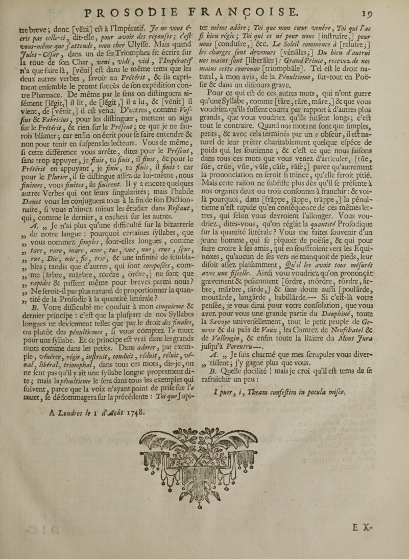 tre breve; donc [vëni] eft à l’Impératif. Je ne vous dé¬ cris pas celle-ci, dit-elle, pour avoir des réponfes ; défi vous-même que f attends ^ mon cher Ulyfïè. Mais quand Jules - Céfar, dans un de fcs Triomphes fit écrire fur la roue de Ton Char , vent, v'tdi, vici , Y Impératif n’a que faire là, [véni] eft dans le même tems que les deux autres verbes , favoir au Prétérit, ôc ils expri¬ ment enfemble le promt fuccès de fon expédition con¬ tre Pharnace. De même par le fens on diftinguera ai- fément [legit,] il lit, de [légit,] il a lu, ôc [vè'nit] il vient, de [vénit,] il eft venu. D’autres, comme Vof- fius ôc Fabricius, pour les diftinguer, mettent un aigu fur le Prétérit, & rien furie Préfent; ce que je ne fau- rois blâmer ; car enfin on écrit pour fe faire entendre ôc non pour tenir en fulpenslesleéteurs. Vous de même, fi cette différence vous arrête, dites pour le Préfent, fans trop appuyer, je finis ^ tu finis, il finit, ôc pour le Prétérit en appuyant, je fink, tu finis, il finît : car pour le Plurier, il fe diftingue affez.de lui-même , nous finîmes, vous finîtes, ils finirent. 11 y a encore quelques autres Verbes qui ont leurs fingularités ; mais 1 habile Danet vous les conjuguera tous à la fin de fon Diction¬ naire, fi vous n’aimez, mieux les étudier dans Refiaut, qui, comme le dernier, a enchéri fur les autres. A. „ Je n’ai plus qu’une difficulté fur la bizarrerie „ de notre langue : pourquoi certaines fyllabes, que „ vous nommez fimples, font-elles longues , comme „ tare, rare ^ mare, amc , tue, vue, nue, crue , fifue, „ rue, Die, mie, fiic, trie, ôc une infinité de fembla- „ blés ; tandis que d’autres, qui font compofées, com- ,, me [arbre, marbre, tordre , ordre,] ne font que „ rapides ôc paflènt même pour breves parmi nous ? „ Ne feroit-il pas plus naturel de proportionner la quan- ,, tité de la Profodie à la quantité littérale ? B. Votre difficulté me conduit à mon cinquième ÔC dernier principe : c’eft que la plufpart de nos Syllabes longues ne deviennent telles que par le droit desfinales, ou plutôt des pénultièmes , fi vous comptez 1 e muet pour une fyllabe. Et ce principe eft vrai dans les grands mots comme dans les petits. Dans adorer, par exem¬ ple, vénérer, régir, infiruitj conduit, réduit, reluit ^ vé¬ nal^ libéral, triomphal, dans tous ces mots, dis-je,on ne fent pas qu’il y ait une fyllabe longue proprement di¬ te; mais la pénultième le fera dans tous les exemples qui fuivent. parce que la voix n’ayant point de prife fur Ve muet, fe dédommagera fur la précédente : Toi que) upi- ter même adore ; Toi que mon cœur venêre, Toi qui Pas fi bien régie ; Toi qui es né pour nous [inftmîre,] pour nous [conduire,] ôcc. Le Soleil commence à [reluire;] les charges font devenues [vénales;] Du bien d'autrui nos mains font [liberales]: Grand Prince, recevez de nos mains cette couronne [triomphale]. Tel eft le droit na¬ turel, à mon avis, de la Pénultième, fur-tout en Poë- fie ôc dans un difeours grave. Pour ce qui eft de ces autres mots, qui n’ont guère qu’une Syllabe, comme [tare, rare, mare,] Ôc que vous voudriez qu’ils fuffent courts par rapport à d’autres plus grands, que vous voudriez qu’ils fuffent longs; c’eft tout le contraire. Quand nos mots ne font que fimples, petits, ôc avec cela terminés par un e obfcur, il eft na¬ turel de leur prêter charitablement quelque efpéce de poids qui les foutienne ; ôc c’eft ce que nous faifons dans tous ces mots que vous venez d’articuler, [tue, füe, crue, vue, vâfe,cafe, rafe;] parce qu’autrement la prononciation en feroit fi mince, qu’elle feroit pitié. Mais cette raifon ne fubfifte plus dès qu’il fe préfente à nos organes deux ou trois confonnes à franchir : ôc voi¬ là pourquoi, dans [frappe, jappe, trappe ,] la pénul¬ tième n’eft rapide qu’en conféquence de ces mêmes let¬ tres, qui felon vous devraient l’allonger. Vous vou¬ driez , dites-vous, qu’on réglât la quantité Profodique fur la quantité littérale? Vous me faites fouvenir d’un jeune homme, qui fe piquoit de poëfie, ôc qui pour faire croire à fes amis,qui enfouffroientvers les Equi¬ noxes , qu’aucun de fes vers ne manquoit de pieds, leur difoit aflèz plaifamment, Qu il les avoit tous méfurés avec une fifcelle. Ainfi vous voudriez qu’on prononçât gravement ôc pefamment [ordre, mordre, tordre, ar¬ bre, marbre, tarde,] ôc fans doute auffi [poularde, moutarde, langârde , babillarde.— Si c’eft-là votre penfée, je vous dirai pour votre confolation, que vous avez pour vous une grande partie du Dauphiné, toute la Savoye univerfellement, tout le petit peuple de Ge¬ neve ôc du païs de Vaux, les Comtez de Neufchatel ôc de Vallengin, ôc enfin toute la liziere du Mont Jura jufqu’à Porentru—. A. „ Je fuis charmé que mes fcrupules vous diver- „ tiffent ; j’y gagne plus que vous. B. Quelle docilité ! mais je croi qu’il eft tems de fe rafraichir un peu : I puer, i, The am confiefiim in pocula mifee. A Londres le I dé Août 1748. I E X*