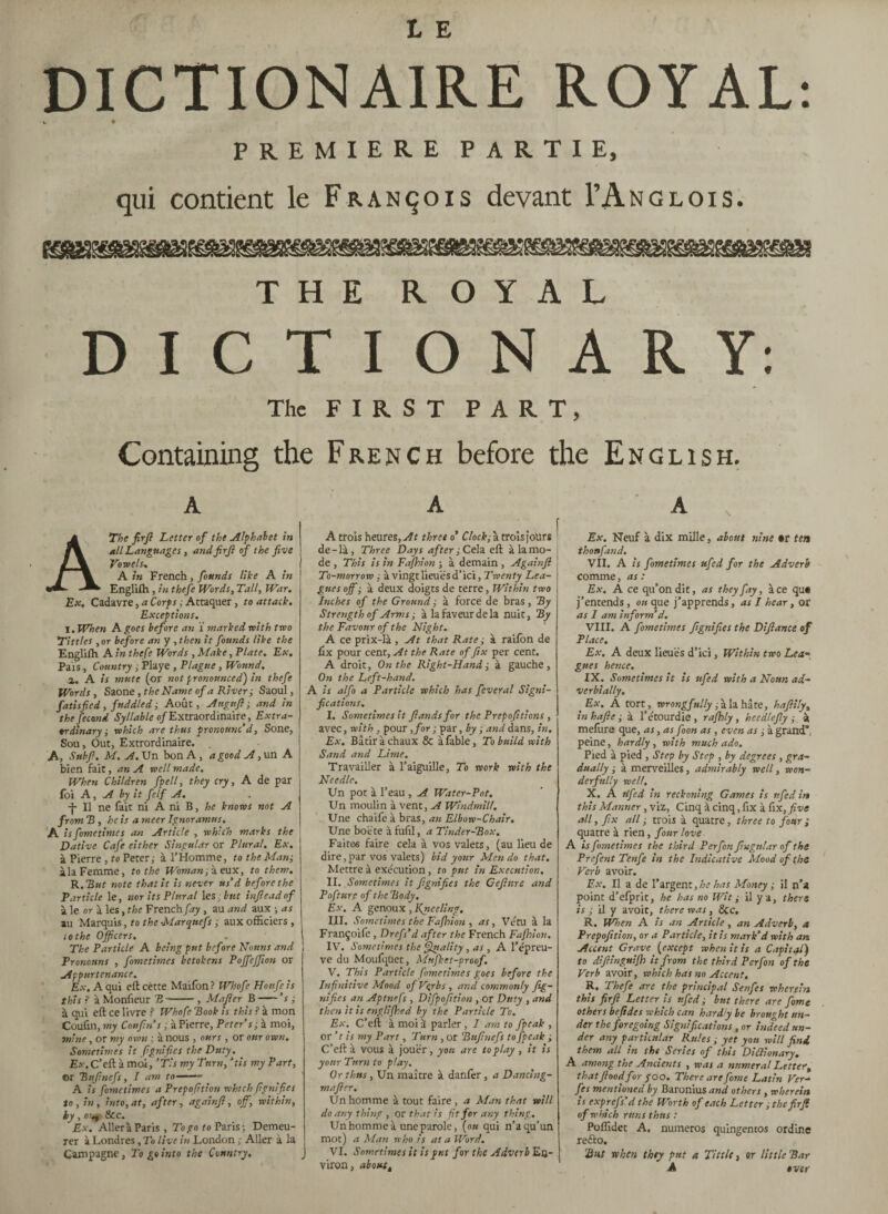 DICTI0NA1RE ROYAL: w ♦ PREMIERE PARTIE, qui contient le François devant I’Anglois. THE ROYAL DICTIONARY: The FIRST PART, Containing the French before the English. a The firfi Letter of the Alphabet in all Languages, and firfi of the five Vo re els.. A in French , founds like A in Englifh , in thefe Words, Tall, War. Ex. Cadavre, a Corps ; Attaquer, to attack. Exceptions. I. When A goes before an Ï marked with two Tittles , or before an y , then it founds like the Englifh A in thefe Words , Make, Plate. Ex, Pais, Country , Playe , Plague , Wound. a. A is mute (or not pronounced) in thefe Words, Saone, the Name of a River ; Saoul, fat isfied , fuddled, Août, Angttfi ; and in the fécond Syllable of Extraordinaire, Extra¬ ordinary ; which are thus pronounc’d, Sone, Sou, Out, Extrordinaire. A, Stibfi. M. A. Un bon A , a good A, un A bien fait, an A well made. When Children fpell, they cry, A de par foi A, A by it felf A. -f- Il ne fait ni A ni B, he knows not A from B , he is a sneer Ignoramus. A is fometimes an Article , which marks the \ Dative Cafe either Singular or Plural. Ex. à Pierre , to Peter,- à l’Homme, to the Man; ila Femme, to the Woman -, à eux, to them. R.But note that it is never us’d before the Particle le, nor its Plural 1 es: but infieadof à le or à les, the French fay , au and aux ; as au Marquis, to the ■Marquefs; aux officiers , to the Officers. The Particle A being put before Nouns and Pronouns , fometimes betokens Poffeffion or Appurtenance. Ex. A qui eft cette Maifon? Whofe Honfeis this ? à Monfieur B-, Mafter B-’ s ; à qui eft ce livre ? Whofe Book is this ? à mon Coufin, my Confins ; à Pierre, Peter’s; à moi, mine, or my own ; à nous , ours , or our own. Sometimes it fignifies the Duty. E.v.C’eftà moi, ‘Ti s my Turn, ‘tis my Part, or Bufinefs, I am to-- A is fometimes a Prepofition which (ignifies to, in, into, at, after, againfi, off, within, by, o>^ &c. Ex. Aller à Paris, To go to Paris; Demeu¬ rer à Londres, To live in London ; Aller à la 1 Campagne, To go into the Country. J A A trois heures, At three o’ Clock; à trois jour* ' de-là, Three Days after ; Cela eft à la mo¬ de , This is in Fafhion ; à demain , Againfi To-morrow ; à vingt lieues d’ici. Twenty Lea¬ gues off ; à deux doigts de terre, Within two Inches of the Ground ; à force de bras, By Strength of Arms ; à la faveur de la nuit, By the Favour of the Night. A ce prix-là , At that Rate ; à raifbn de fix pour cent. At the Rate of fix per cent. A droit, On the Right-Hand; à gauche. On the Left-hand. A is alfo a Particle which has feveral Signi¬ fications. I. Sometimes it fiandsfor the Prepofitions , avec, with , pour ,/or ; par, by ; and dans, in. Ex. Bâtir à chaux & à fable, To build with Sand and Lime. Travailler à l’aiguille, To work with the Needle. Un pot à l’eau , A Water-Pot. Un moulin à vent, A Windmill. Une chaife à bras, an Elbow-Chair. Une boëte à fufil, a Tinder-Box. Faites faire cela à vos valets, (au lieu de dire, par vos valets) bid your Men do that. Mettre à exécution, to put in Execution. II. Sometimes it fignifies the Gefiure and Pofture of the Body. Ex. A genoux , Kytceling. III. Sometimes the Fafhion , as, Vêtu à la Françoife , Drefs’d after the French Fafhion. IV. Sometimes the Quality, as , A l’épreu¬ ve du Moufqüet, Mufket-proof. V. This Particle fometimes goes before the Infinitive Mood of Verbs, and commonly fig¬ nifies an Aptnefs , Difpofition , or Duty , and then it is englifhed by the Particle To. Ex. C’eft à moi à parler, I am to fpeak , or ’ t is my Part, Turn , or Bufinefs to fpeak ; C’eft à vous à jouer , you are to play , it is your Turn to play. Or thus, Un maître à danfer, a Dancing- mafier. Un homme à tout faire, a Man that will do any thing , or that is fit for any thing. Un homme à une parole, [ou qui n’a qu’un mot) a Man who is at a Word. VI. Sometimes it is put for the Adverb En¬ viron , aboutt A Ex. Neuf à dix mille, about nine »r ten thonfand. VII. A is fometimes ufed for the Adverb comme, as : Ex. A ce qu’on dit, as they fay, àce qu« j’entends, ou que j’apprends, as I hear, or as I am inform’d. VIII. A fometimes fignifies the Difiance of Place. Ex. A deux lieues d’ici, Within two Lea¬ gues hence. IX. Sometimes it is ufed with a Noun ad¬ verbially. Ex. A tort, wrongfully ; à la hâte, hafiily, inhafte; à l’étourdie, rafhly, heedlefly ; à mefûre que, as, as foon as , even as ; à grand”, peine, hardly, with much ado. Pied à pied , Step by Step , by degrees , gra¬ dually ; à merveilles, admirably well, won¬ derfully well. X. A tlfed in reckoning Games is ufed in this Manner, viz. Cinq à cinq, fix à fix,five all, fix all ; trois à quatre, three to four ; quatre à rien, four love A is fometimes the third Perfon fingular of the Prefent Tenfe in the Indicative Mood of the Verb avoir. Ex. Il a de l’argent, he has Money ; il n’a point d’efprit, he has no Wit ; il y a, there is ; il y avoir, there was, &c. R. When A is an Article, an Adverb, a Prepofition, or a Particle, it is mark’d with an Accent Grave (except when it is a Capital) to difiingmfh it from the third Perfon of the Verb avoir, which has no Accent. R. Thefe are the principal Senfes wherein this fir fi Letter is ufed; but there are fome others befides which can hardly be brought un¬ der the foregoing Significations , or indeed un¬ der any particular Rules ; yet yon will find them all in the Series of this Dictionary. A among the Ancients , was a numeral Letter, that flood for poo. There are fome Latin Ver- fes mentioned by Baronius and others , wherein is exprefs’d the Worth of each Letter ; the fir fi of w hich runs thus : Poffidet A. numéros quingentos ordine re£to. 2list when they put a Tittle, or little Bar A over