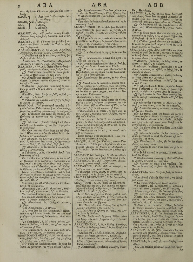 over A, [thus Â) then it ftgnified five thou- fanJ. AAGE, r Age, and its Derivatives ac- I ] cordingly. A.BAIE, >V.< Abbaye. Abé, l ) Abbé. Abeffe, J C Abbeffe. A B ABAISSE', ée, Adj. fulled down, brought down or low , deprejfed , humbled, caft down, debafied. ABAISSE, S. F. (Terme de patiffier) the Pafie that ferves to make the Under-irufi of any Paftry-work, ABAISSEMENT, S. M. a Fall, a Falling, Humbling, preffing down , Diminution. L’abaiflement de la matrice, the Fall, (or Cafus) of the Matrix, Aba'iffement *, Humiliation , Abafement, Stooping, Cringing, Fall, Difgrace. 'ABAISSER, Verb. ACt, (faire sailer en-bas) to full, to bring or let down , to let fall, to lower. Abaïlfer une muraille de deux pieds, to bring a Wall lower by two Foot. Abaiffer une branche, (Terme de jar¬ dinier, la couper proche dm tronc) to cut or lop of a 'Branch. * Abaiffer, (déprimer, humilier) to hum¬ ble, to abafe , to cafl down, to deprefs , to debafe. S’abailTer, Verb. Recip. to fall, to fink , to decreafe , to be laid. * S’abaiffer, to humble one's felf ,to fioop, to cringe , to fubmit. ABANDON, S.'M. (ce mot eft peu ufité, il fi- gnifiel’aâion d’abandonner) an Abandoning, for faking , quitting, renouncing , or refigning. Èx. L’abandon des biens du monde, the Quitting or renouncing the Goods of this World. tfff Abandon, (état de celui qui eft aban¬ donné) the Condition of one that isforfakcn or abandoned. Ex. Que peut-on faire dans un tel aban¬ don ? What can a Man do when he is thus forfaken or abandoned ? tgfft Abandon, the Leaving Things at Ran¬ dom. P. Abandon fait larron , P. Opportunity makes a Thief ; P. Fafi bind , Faft find. Abandon, (ou Débauche ) Lewdnefs , Excefs , Debauchery. A 1’abandon, Adv, (in which Senfe ‘tis frequently ufed.) Ex. LaiiTer tout à l’abandon, to leave all at Random , or in Confufion ; to abandon , or for fake all ; to leave all at Sixes and Sevens. Mettre tout à l’abandon, to put all Things in Diforder, to leave all Things to be pillaged. Laiffer fes enfans à l’abandon, not to look after one's Children, to negleCl them; to leave them to {hiftfor themfelves ; to leave them to the wide World. Un champ qui eft à l’abandon, a Field un¬ tilled , or unmanured. Abandonné , ée, Adj. abandoned , for fa- ben , caft off, given over , left at Random. Terres abandonnées, Derelict Lands. Un malade abandonné , a fitek Perfon given •ver ; a Perfin defperately ill. Abandonné, ée, (infigne) Arrant, profligate. Une Abandonnée, A Whore. Ex. Vous êtes les plus abandonnés calom¬ niateurs qui furent jamais, Tou are the mofi profligate (or arrant) Calumniators that ever «ere. Un abandonné, S. M. a lewd, wicked, de¬ bauched Fellow , a Rake, one given over to Ml manner of Vice. Une abandonnée, S. F. a lewd loo fi Wo¬ man , a Profligate, or common Whore. ABANDONNEMENT, S.M, an abandon¬ ing, forfaking , leaving , quitting , cafting off, giving over , Defer don. gftfi Faire un abandonnement de tous fes biens, to give over, 01 reftgn all ont s EJlate. 0^ Abandonnement d’un titre, d’une ter¬ re , ire. the Dereliction of a Title, EJlate , See. * Abandonnement, Lewdnefs, Excefs , Debauchery. Etre dans le dernier abandonnement, to be extremely lewd. ABANDONNER, Verb. At7. (ou Délaifler entièrement) to give over , to forfake, to caft off, to quit, t» leave, to defirt ,to fhake off, to forego. Il lui promit de ne jamais abandonner la proteâion des Papes, he promis’d him never to defirt the Protection of the Popes. g^f-Mes forces m’abandonnent,^ Strength fails me. II a abandonné le pays, he is run his Country. Il n’abandonna jamais fon épée, he never let his Sword go. Vous m’abandonnâtes bien au befoin, you left me in the Lurch at a Pinch. tffff Vous ne deviez pas abandonner la République ,you ought not to have been want¬ ing to the Commonwealth. Abandonner les armes, to lay down Arms, Abandonner fâ maîtreffe à tout le mon¬ de, t» proftitute one's Mifirefs to all the World. ÿflf Nous l’abandonnons à votre colere , we let him to your Anger , we deliver him up to your Refentment. S’abandonner, Verb. Recip. Ex. S’abandonner à toutes fortes de vices, to give a Man s felf over , to give up , or ad¬ dict a Man s felf to all manner of Vice, to in¬ dulge one's felf in all manner of Vice. S’abandonner à la colere, to give way to one’s Anger, to indulge one’s Paffion, to gra¬ tify one’s Paffion, Dans cette extrémité il ne s’abandonna point, in that Extremity he did not defpond ; he was not difhearten’d, or caft down ; he was not wanting to himfilf. S’abandonner au hazard , to commit one’s felf to Fortune. Cette femme s’eft abandonnée, that Wo¬ man has proftituted herfelf. ABAQUE, S. M. (ou Tailloir, terme d’ar¬ chitecture ; c’eft la partie fopérieure du cha¬ piteau) Abacus or Plinth in Architecture. ’Tis the fiat fquare Stone on the Capital of a Pillar. ABAT ANT (de Boutique) S. M. the Shut¬ ter of a Sky-light, or Trunk-light in a Shop, ABATARDI, ie, Adj. Degenerate, fpoiled, marr’d, grown worfi, adulterate. ABATARDIR, Verb. ACl. to corrupt, to fpoil, to mar , to adulterate. S’abatardir, Verb. Recip. to degenerate , to grow worfi , to be fpoiled, to be marr d, ABATARDISSEMENT , S.M, Corruption, Spoiling, Depravation , Degeneracy, ABAT-JOUR, »?. M. (forte de fenêtreem- brafée de haut en-bas , par laquelle on reçoit le jour d’enhaut) a Sky-light, a Trunk-light. ABATIS , S. M. it fignifies I. A Fall, as of fiver al Things pull’d, eut, or blown down , as Honfes , Trees , Walls, See. II. The Stones which a Quarry man has hewn down in the Quarry. III. The Hide , Fat, Tripes, Sec. of Cattle flainby aButcher ; the Garbage. IV. The Prey or Quarry of Wolves, the Cat¬ tle Jlain by Wolves. V. The Paths made by young Wolves upon the Grafs, by their frequent Refirt to their Feeding-place, ABATTEMENT, S. M. a Felling,Breaking, Beating or Bringing down. It is hardly ufed in the proper Senfe. Abattement , (Affoibliflement, Abbaiffe- ment) de forces , Weaknefs , Faintnefs. * Abattement de courage, Abjection of Mind, Difconragemeut, Meannefs of Spirit, Faint-heartcdnefs. * Abattement, (triftefTe) Sadnefi, Trou- hie , Ueavinefs, ABATTEUR , S. M.one that pulls, beats , (ft cuts down ; Vous êtes un grand Abatteur da quilles , you beat down Ninepins as faft as anything ;you area great Man at Ninepinsv Ce bûcheron eft un grand abatteur da bois , this Wood-cleaver is a great Feller of Wood * f C’eft un grand abatteur de bois, he is very quick at Work , he is a great Difpatcher of Bufinefs ; -f- he is a clever Fellow. * f C’eft un grand abacteur de quilles, (il fe vante de plus qu’il ne peut faire) He is es great Cracker or Boafter. ABATTRE , Verb. ACl, (Renverfèr entière¬ ment) to pull (to break , to beat, to bring ^ to bear) down , to overthrow , to demolijh a to batter down , to deftroy. * Abattre, (humilier) to bring down, tt> abate, to debafe, to humble. * Abattre , (affliger, intimider ) to caft down , to grieve, to affliCl, to bring low, f daunt, to damp, (fijf Abattre les rideaux, to untie, to draw* or to let down the Curtains. ffjj- Abattre des arbres, to felt, (or f«î down) Trees. * f Abattre bien du Bois, (expédier beau¬ coup d’affaires) to be a Man of great Dif- patch, to difpatch a great deal of Bufinefs. pfiff Qu’il abattra de têtes ! Ho w many Heads will be cutoff! how many Heads will fall be*> fore him ! fjf Abattre les Vapeurs, to abate , to fup- prefs , to keep down , or to lay the Vapours. (ftff Abattre les vents, to abate, to appeafii or lay the Winds. Le travail abat les forces du corps. Labour waftes a Man s Strength or Spirits. * Se laiffer abattre à la trifteffe, to fnffer one’s felf to be caft down with Grief, to be overwhelmed, with Sorrow. La pluye abat la pouffiere, the Rain lays the Daft. 0^ Abattre la poudre (de fos cheveux, oit d’une perruque) to comb the Powder off one’s Perriwig, or Hair. (fis1 Elle abattit fa robe, fhe let her Gown down, or hang down. Abattre le cuir d’un bœuf, fo fkin or flay an Ox. * f Je lui abattrai le caquet, I’ll make him hold his Tongue, * Cela lui abattra le courage, that will aba¬ te , quell, or damp his Courage. cffjf Abattre les mâts d’un vaifleau, (en Terme de marine) to fhoot the Mafts by the Board. S’ABATTRE, Verb. Recip. to fall, to tumble down. Mon cheval s’abattit fous moi, my Horfe fell under me. * La chaleur s’abat, the Heat abates. * S’abattre , (fe décourager) to defpond, to be caft down , dejeCled , or diftouraged. *Son courage s’abat, his Courage fails him. Offt Le vent s’abat, the Wind lies. Abattu, ue, Adj. (renverfé entièrement) pulled, cut, broken , let down , overthrown , defray'd, &c. V. Abattre. * Abattu , ue, humilié , affligé , intimi¬ dé, trifte) DcjeCled, grieved , afflicted , caft dawn, diftouraged, broken, overwhelmed, &c. ABATTURES, S. F. (ou Foulures de cerf, terme de chaffe, broffailles , fougères , & au¬ tres herbes que le cerf abat du ventre, en paflant) Abatures , Foiling : A Term of Hun¬ ting ; that is , the Sprigs or Grafs the Stag thrnfts dawn as he paffes by. ABAVENT, S. M. (Charpente dans les ou¬ vertures des clochers , ordinairement cou¬ verte d’ardoife-, qui fert à abbatre le vent) Pent-Houfi of a Steeple. ABBATIAL, le, Adj. of, or belonging to an Abbot. Ex. Une maifon abbatiale, an Abbot’s Hon- fi. A-