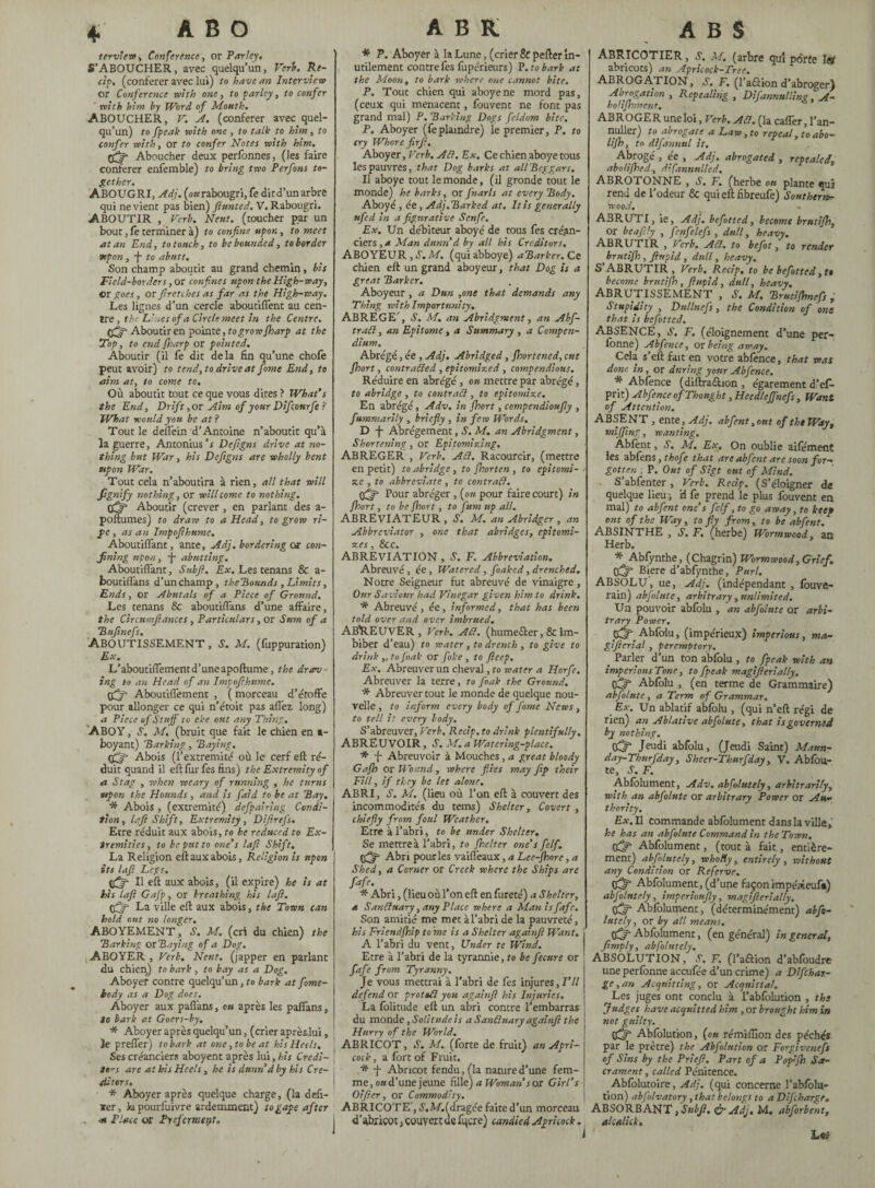 terview, Conference, or Parley. S’ABOUCHER, avec quelqu’un, Verb. Ré¬ cif, (conférer avec lu») to have an Interview or Conference with one, to parley, to confer with him by Word of Mouth. ABOUCHER, V. A. (conférer avec quel¬ qu’un) to fpeak with one , to talk to him, to confer with, or to confer Notes with him. tfjr- Aboucher deux perfonnes, (les faire conférer enfemble) to bring two Perfons to¬ gether. ABOUGRI, Adj. (okrabougri, fe ditd’un arbre qui ne vient pas bien) flunted. V. Rabougri. ABOUTIR , Verb. Neuf, (toucher par un bout, fe terminer à) to confine upon, to meet atari End, to touch, to be bounded, to border upon , j- to abutt. Son champ aboutit au grand chemin, bis Field-borders ,or confines upon the High-way, ©r goes, or firetches as far as the High-way. Les lignes d’un cercle aboutififent au cen¬ tre , the Lines of a Circle meet in the Centre. Aboutir en pointe, to grow (harp at the Top, to endfharp or pointed. Aboutir (il fe dit delà fin qu’une chofe peut avoir) to tend, to drive at fame End, to aim at, to come to. Où aboutit tout ce que vous dites ? What's the End, Drift, or Aim of your Difcourfe ? What would you be at ? Tout le deflèin d’Antoine n’aboutit qu’à la guerre, Antonius’s Defigns drive at no¬ thing but War, his Defigns are wholly bent upon War. Tout cela n’aboutira à rien, all that will Signify nothing, or will come to nothing. pjffi Aboutir (crever, en parlant des a- poftumes) to draw to a Head, to grow ri¬ pe y as an Impofihume. Aboutilfant, ante, Adj. bordering or con¬ fining upon, •(- abutting. Aboutiffant, Sub fi. Ex. Les tenans & a- boutift'ans d’unchamp, theBounds ,Limits, Ends, or Abutals of a Piece of Ground. Les tenans & aboutilfans d’une affaire, the Circnmtlances , Particulars, or Sum of a Bufinefs. Aboutissement , s. m. (fuppuration) Ex. L’aboutiflementd’uneapoftume, the drov¬ ing to an Head of an Impofihume. Aboutiffement , ( morceau d’étoffe pour allonger ce qui n’étoit pas allez, long) a Piece of Stuff to eke out any Thing. ABOY, S. M. (bruit que fait le chien en a- boyant) 'Barking, Baying. tfijf Abois (l’extremité où le cerf eft ré¬ duit quand il eft fur fes fins) the Extremity of a Stag , when weary of running , he turns upon the Hounds , and is faid to be at Bay. * Abois , (extrémité) defpairing Condi¬ tion, lift Shift, Extremity, Difirefs. Etre réduit aux abois, to be reduced to Ex¬ tremities, to be put to one's lafi Shift. La Religion eft aux abois, Religion is upon its lafi Legs. ifff II eft aux abois, (il expire) he is at his lafi Gafp, or breathing his lafi. pffi- La ville eft aux abois, the Town can hold out no longer. ABOYEMENT, S. M. (cri du chien) the Barking or Baying of a Dog, ABOYER , Verb. Neuf, (japper en parlant du chien) to bark , to bay as a Dog. Aboyer contre quelqu’un, to bark at fime- hody as a Dog does. Aboyer aux paflans, on après les palfans, to bark at Goers-by. * Aboyer après quelqu’un, (crier aprèslui, le prelfer) to bark at one, to be at his Heels. Ses créanciers aboyent après lui ,his Credi¬ tors are at his Heels , he is dunn d by his Cre¬ ditors. * Aboyer après quelque charge, (la defi¬ xer, la pourlùivre ardemment) to gape after -m Place or Preferment. * P. Aboyer à la Lune, (crier & pefter In¬ utilement contre fes fùpérieurs) P. to bark at the Moon, to bark where one cannot bite. P. Tout chien qui aboyé ne mord pas, (ceux qui menacent, fouvent ne font pas grand mal) P. Barking Dogs feldom bite. P. Aboyer (feplaindre) le premier, P. to cry Whore firfi. Aboyer, Verb. ASf. Ex. Ce chien aboyé tous les pauvres, that Dog barks at all Beggars. Il aboyé tout le monde, (il gronde tout le monde) he barks, or fnarls at every Body. Aboyé, ée , Adj.Barked at. It is generally ufed in a figurative Senfe. Ex. Un débiteur aboyé de tous fes créan¬ ciers , a Man dunn d by all his Creditors. ABOYEUR , S. M. (qui abboye) aBarker. Ce chien eft un grand aboyeur, that Dog is a great Barker. Aboyeur, a Dun ,one that demands any Thing with Importunity. ABREGE’, S. M. an Abridgment, an Abf- traSl, an Epitome, a Summary , a Compen¬ dium. Abrégé, ée , Adj. Abridged, fhortened, cut fhort, contrasted , epitomized , compendious. Réduire en abrégé , on mettre par abrégé, to abridge , to contrast, to epitomize. En abrégé, Adv, in fhort, compendioufly , fummarily , briefly , in few Words. D -J- Abrégement, S. M. an Abridgment, Shortening, or Epitomizing. ABREGER , Verb. ASt, Racourcir, (mettre en petit) to abridge, to fhorten , to epitomi¬ ze , to abbreviate, to contrast. p£f‘ Pour abréger , (ou pour faire court) in fhort, to be fhort, to fum up all. ABREVTATEUR , S. M. an Abridgcr , an Abbrcviator , one that abridges, cpitomi- X.CS &c ABREVIATION, S. F. Abbreviation. Abreuvé, ée, Watered, foaked, drenched. Notre Seigneur fut abreuvé de vinaigre , Our Saviour had Vinegar given him to drink. * Abreuvé , ée, informed, that has been told over and over imbrued. ABREUVER, Verb. ASt. (humefter, & Im¬ biber d’eau) to water , to drench , to give to drink ,. to [oak or foke , to fieep. Ex. Abreuver un cheval, to water a Horfe. Abreuver la terre, to foak the Ground. * Abreuver tout le monde de quelque nou¬ velle , to inform every body of fome News, to tell it every body. S’abreuver, Verb. Recip. to drink plentifully. ABREUVOIR, S. M. a Watering-place. * -f- Abreuvoir à Mouches, a great bloody Gafh or Wound, where flies may ftp their Fill, if they be let alone. ABRI, S. M. (lieu où l’on eft à couvert des incommodités du terns) Shelter, Covert , chiefly from foul Weather. Etre à l’abri, to be under Shelter. Se mettreà l’abri, to fhelter one's felf. Abri pour les vailfeaux, a Lce-fhorc, a Shed, a Corner or Creek where the Ships are fafe. * Abri, (lieu où l’on eft en fureté) a Shelter, a SanSluary, any Place where a Man is fafe. Son amitié me met àl’abri de la pauvreté, his Friendfhip to me is a Shelter againft Want. A l’abri du vent, Under te Wind. Etre à l’abri de la tyrannie, to be fecure or fafe from Tyranny. Je vous mettrai à l’abri de fes injures,/’// defend or prottSl you againfi his Injuries. La folitude eft un abri contre l’embarras du monde, Solitude is a SanSluary againfi the Hurry of the World. ABRICOT, J. M. (forte de fruit) an Apri- cock, a fort of Fruit. * -j- Abricot fendu, (la nature d’une fem¬ me , ou d’une jeune fille) a Woman s or Girl’s Oifeer, or Commodity. ABRICOTE', é. A/.(dragée faite d’un morceau I d'abricot, couvert de fqcre) candied Apricock. Abricotier , s. m. (arbre qui porte i» abricots) an Apricock-Tree. ABROGATION, S. F. (l’aétion d’abroger) Abrogation , Repealing , Difannnlling, A- bohfhment, ABROGER une loi, Verb. A Si. (la cafter, l’an- nuller) to abrogate a Law, to repeal, to abo- llfh i to difannul it. Abrogé , ée , Adj. abrogated , repealed. abolifhed, d'fannnlled. ABROTONNE , .S’. F. (herbe on plante qua rend de l’odeur & quieftfibreufe) Southern¬ wood. ABRUTI, ie, Adj. befitted, become brutifh, or beafily , fenfelefs , dull, heavy. ABRUTIR , Verb. AH, to befit, to render brutifh, fiupid, dull, heavy. S’ABRUTIR, Verb. Recip, to be befitted ,U become brutifh, fiupid, dull, heavy, ABRUTISSEMENT , S. M. Brutifhnefs , Stupidity , Dullnefs, the Condition of one that is befitted. ABSENCE, S. F. (éloignement d’une per- fonne) Abfence, or being away. Cela s’eft fait en votre abfonce, that was done in, or during your Abfence. * Abfence (diftraéhon , égarement d’efo prit) Abfence of Thought, Heedleffnefs, Want of Attention. ABSENT , ente, Adj. abfent ,out of the Way, miffing, wanting. Abfent, S. M. Ex. On oublie aifément les abfen s,thofe that are abfent are soon for¬ gotten , P. Out of Sigt out of Mind. S abfenter , Verb. Recip, (S’éloigner de quelque lieu ; il fe prend le plus fouvent en mal) to abfent one’s felf, to go away, to keep out of the Way, to fly from, to be abfent. ABSINTHE , S. F. (herbe) Wormwood, an Herb. * Abfynthe, (Chagrin) Wormwood, Grief. Cjr Biere d’abfynthe, Purl. ABSOLU, ue, Adj. (indépendant , fouve- rain) abfolute, arbitrary, unlimited. Un pouvoir abfolu , an abfolute or arbi¬ trary Power. CCT Abfolu, (impérieux) imperious, ma- gifierial , peremptory. _ Parler d’un ton abfolu , to fpeak with an imperious Tone, to fpeak magiflerially, Abfolu , (en terme de Grammaire) abfolute, a Term of Grammar. Ex. Un ablatif abfolu , (qui n’eft régi de rien) an Ablative abfolute, that is governed by nothing. tfflf Jeudi abfolu, (Jeudi Saint) Matm- day-Thurfday, Sheer-Thnrfday , V. Abfou- te, S. F. Abfolument, Adv. abfolutely, arbitrarily, with an abfolute or arbitrary Power or Au¬ thority. Etf.il commande abfolument dans la ville, he has an abfolute Command in the Town, tfljf Abfolument, (tout à fait, entière¬ ment) abfolutely, who fly, entirely , without any Condition or Referve. (fjy* Abfolument, (d’une façon impéuieuf*) abfolutely, imperionfiy, magiflerially. Abfolument, (déterminément) abfi- lutely, or by all means. tfijf Abfolument, (en général) in general, [imply, abfolutely. ABSOLUTION, V. F. (l’aftion d’abfoudre une perfonne accufée d’un crime) a Difchar- ge ,an Acquitting, or Acquittai. Les juges ont conclu à l’abfolution , the Judges have acquitted him , or brought him in not guilty. tffit Abfolution, (ou rémiftlon des péchés par le prêtre) the Abfolution or Forgivenefs of Sins by the Priefi. Part of a Pofijh Sa¬ crament , called Pénitence. Abfolutoire, Adj. (qui concerne l’abfolu- tion) abfilvatory, that belongs to a Difcharge. ABSORBANT flSubfl. fy Adj. M, abforbent, alcali ck.