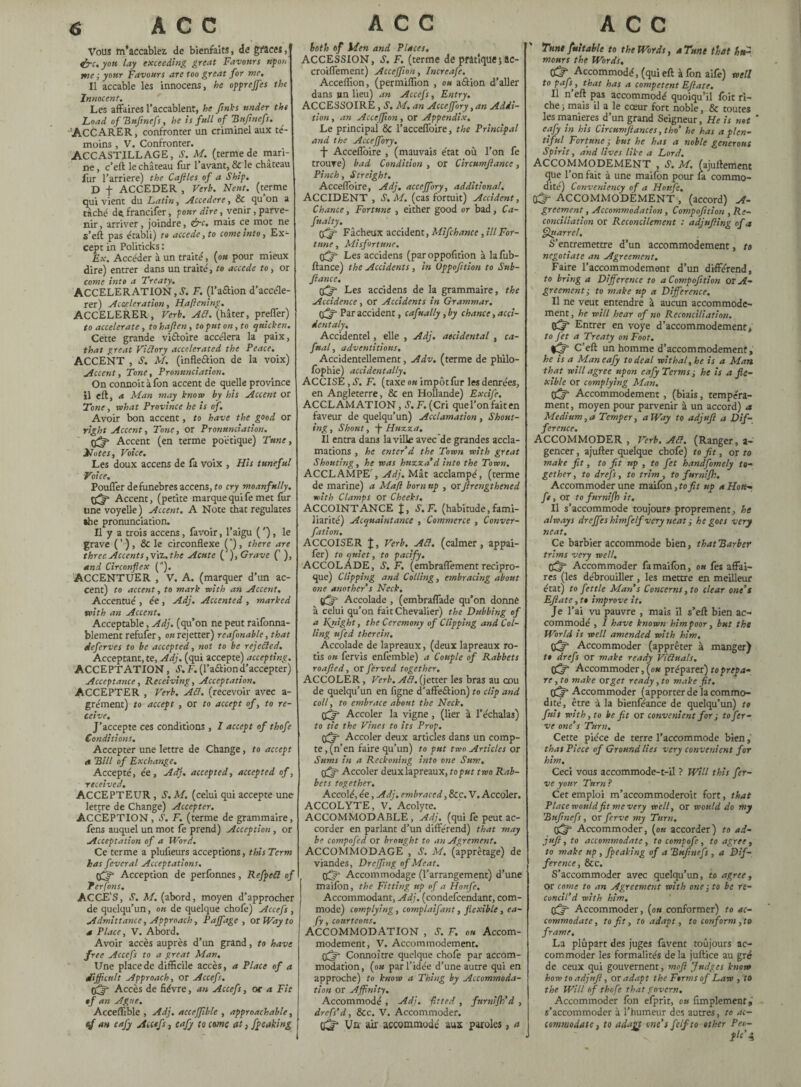 Vous m’accablez de bienfaits, de gfaces, effic.you lay exceeding great Favours upon me ; your Favours are too great for me. Il accable les innocens, he opprejfes the Innocent. Les affaires l’accablent, he finks under the Load o f Bufinefs, he is full of Bujinefs. ACCARER, confronter un criminel aux té¬ moins , V. Confronter. ACCASTILLAGE, S. M. (terme de man¬ ne , c’eft le château fur l’avant, & le château fur l’arriéré) the Caftles of a Ship. D f ACCEDER , Verb. Neuf, (terme qui vient du Latin, Accedcre, & qu on a tâché de francifer, four dire, venir, parve¬ nir, arriver, joindre, dre, mais ce mot ne s’eft pas établi) to accede, to come into. Ex¬ cept in Politicks : Ex. Accéder à un traité, {ou pour mieux dire) entrer dans un traité, to accede to, or come into a Treaty. ACCELERATION, S. F. (l’aftion d’accéle- rer) Acceleration, Hafiening. ACCELERER, Verb. Aft. (hâter, preffer) to accelerate, tohafien, to put on, to quicken. Cette grande viâoire accéléra la paix, that great Victory accelerated the Peace. ACCENT , S. M. (inflexion de la voix) Accent, Tone, Pronunciation. On connoitàfon accent de quelle province il eft, a Man may know by his Accent or Tone, what Province he is of. Avoir bon accent, to have the good or right Accent, Tone, or Pronunciation. Accent (en terme poétique) Tune, Notes, Voice. Les doux accens de fa voix , His tuneful Voice. Pouffer defunebres accens, to cry moanfully. Accent, (petite marque qui fe met fur une voyelle) Accent. A Note that regulates she pronunciation. Il y a trois accens, favoir, l’aigu ( ’), le grave ( ' ) , & le circonflexe (A), there are three Accents ,v\z.the Acute ('), Grave (' ), and Circonflex (”). ACCENTUER , V. A. (marquer d’un ac¬ cent) to accent, to mark with an Accent. Accentué , ée , Adj. Accented , marked with an Accent. Acceptable, Adj. (qu’on ne peut raifonna- blement refufer, on rejetter) reafonable, that deferves to be accepted, not to be rejected. Acceptant, te, Adj. (qui accepte) accepting. ACCEPTATION, S. F. (l’a&iond’accepter) Acceptance, Receiving, Acceptation. ACCEPTER , Verb. Aft. (recevoir avec a- grément) to accept , or to accept of, to re¬ ceive. J’accepte ces conditions , 7 accept of thofe Conditions. Accepter une lettre de Change, to accept a Bill of Exchange. Accepté, ée, Adj. accepted, accepted of, received. ACCEPTEUR, S.M. (celui qui accepte une lettre de Change) Accepter. ACCEPTION, S. F. (terme de grammaire, fens auquel un mot fe prend) Acception , or Acceptation of a Word. Ce terme a plufieurs acceptions, this Term has feveral Acceptations. Acception de perfbnnes, Refped of Terfons. ACCES, S. M. (abord, moyen d’approcher de quelqu’un, ou de quelque chofe) Accefs , Admittance, Approach, Paffagc , or Way to a Place, V. Abord. Avoir accès auprès d’un grand, to have free Accefs to a great Man, Une place de difficile accès, a Place of a difficult Approach, or Accefs, Accès de fièvre, an Accefs, or a Fit tf an Ague. Acceffible , Adj. aeceffible , approachable, tf an eafy Accefs, eafy to erne at, f peaking both of Men and Places. ACCESSION, S. F. (terme de pratique; ac- croiflement) Acceffion, Increafe. Acceflion, (permiffion , ou a&ion d’aller dans un lieu) an Accefs, Entry. ACCESSOIRE , S. M. an Acceffiory, an Addi¬ tion , an Acceffion, or Appendix. Le principal & l’accefl'oire, the Principal and the Acceffiory. -{- Acceflbire , (mauvais état où l’on fe trouve) bad Condition , or Circumjïance, Pinch, Streight. Acceflbire, Adj. acceffiory, additional. ACCIDENT , S. M. (cas fortuit) Accident, Chance, Fortune , either good or bad, Ca- fualty. tfffi Fâcheux accident, Mifchance , ill For¬ tune , Misfortune. Les accidens (par oppofition à lafub- ftance) the Accidents , in Oppofition to Sub- fiance. Les accidens de la grammaire, the Accidence, or Accidents in Grammar. tffiffi Par accident, cafually, by chance, acci- dentaly, Accidentel, elle , Adj. accidental , ca- fual, adventitious. Accidentellement, Adv. (terme de philo- fophie) accidentally. ACCISE, S’. F. (taxe ou impôtfur les denrées, en Angleterre, & en Hollande) Excife. ACCLAMATION, é’.F^Cri quel’onfaiten faveur de quelqu’un) Acclamation , Shout¬ ing , Shout, -f- Huzza. Il entra dans la ville avec de grandes accla¬ mations , he enter’d the Town with great Shouting, he was huzza’d into the Town. ACCLAMPE', Adj. Mât acclampé, (terme de marine) a Maft born up , or flrengthened with Clamps or Cheeks. ACCOINTANCE J, S.F. (habitude,fami¬ liarité) Acquaintance , Commerce , Conver- fation. ACCOISER J, Verb. Ad. (calmer, appai- fer) to quiet, to pacify. ACCOLADE, S.F, (embraflement récipro¬ que) Clipping and Colling, embracing about one another’s Neck. ffif - Accolade , (embraflade qu’on donné à celui qu’on fait Chevalier) the Dubbing of a Kyiight, the Ceremony of Clipping and Col¬ ling ufed therein. Accolade de lapreaux, (deux lapreaux rô¬ tis ou fervis enfèmble) a Couple of Rabbets roafled, or ferved together. ACCOLER, Verb. Ad. (jetter les bras au cou de quelqu’un en figne d’affeâion) to clip and toll, to embrace about the Neck. (fffi Accoler la vigne, (lier à l’échalas) to tie the Vines to its Prop. Accoler deux articles dans un comp¬ te, (n’en faire qu’un) to put two Articles or Sums in a Reckoning into one Sum. Accoler deux lapreaux, to put two Rab¬ bets together. Accolé, ée, Adj. embraced, &c. V. Accoler. ACCOLYTE, V.' Acolyte. ACCOMMODABLE , Adj. (qui fe peut ac¬ corder en parlant d’un différend) that may be compofed or brought to an Agrément. ACCOMMODAGE , S. M. (apprêtage) de viandes, Dreffiing of Meat. Accommodage (l’arrangement) d’une maifbn, the Fitting up of a Ho rife. Accommodant, Adj. (condefcendant, com¬ mode) complying, comp laifant, flexible , ea¬ fy , courteous. ACCOMMODATION , S. F. ou Accom¬ modement, V. Accommodement. çCjP Connoître quelque chofe par accom¬ modation, (ou par l’idée d’une autre qui en approche) to know a Thing by Accommoda¬ tion or Affinity, Accommodé , Adj. -fitted , furnifh’d , drefs’d, &c. V. Accommoder. Vn air accommodé aux paroles, a Tune fuit able to the Words, a Tune that hs£ mours the Words, Accommodé, (qui eft à fon aife) well to pafs:, that has a competent Eflate. II n eft pas accommodé quoiqu’il fbit ri¬ che ; mais il a le cœur fort noble, & toutes les maniérés d’un grand Seigneur, He is not ’ eafy in his Circumftances ,tho’ he has a plen¬ tiful. Fortune ; but he has a noble generous Spirit, and lives like a Lord. ACCOMMODEMENT , S. M. (ajuftement que l’on fait à une maifbn pour la commo¬ dité) Conveniency of a Houfe. CÊT ACCOMMODÈMENT , (accord) A- greement, Accommodation, Compofition , Re¬ conciliation or Reconcilement : adjufing of a Quarrel, S’entremettre d’un accommodement, to negotiate an Agreement, Faire l’accommodement d’un différend, to bring a Difference to a Compofition or A- grcement; to make up a Difference. Il ne veut entendre à aucun accommode¬ ment, he will hear of no Reconciliation. Entrer en voye d’accommodement, to Jet a Treaty on Foot. C’eft un homme d’accommodement, he is a Man eafy to deal withal, he is a Man that will agree upon eafy Terms ; he is a fle¬ xible or complying Man. Accommodement, (biais, tempéra¬ ment, moyen pour parvenir à un accord) a Medium,a Temper, a Way to adjufi a Dif¬ ference. ACCOMMODER , Verb. Ad. (Ranger, a- gencer, ajufter quelque chofe) to fit, or to make fit, to fit up , to fet handfomely to¬ gether, to drefs, to trim, to furnifh. Accommoder une maifbn, to fit up a Hou¬ fe , or to furnifh it. Il s’accommode toujours proprement, he always dreffies himfelf very neat ; he goes very neat. Ce barbier accommode bien, that Barber trims very well. Accommoder fa maifbn, ou fes affai¬ res (les débrouiller , les mettre en meilleur état) to fettle Man’s Concerns, to clear one’s Eflate, to improve it. Je l’ai vu pauvre , mais il s’eft bien ac¬ commodé , I have known him poor, but the World is well amended with him, Cffffi Accommoder (apprêter à manger) to drefs or make ready Viduals. Accommoder, (ou préparer) to prepa¬ re , to make or get ready, to make fit. Accommoder (apporter de la commo¬ dité, être à la bienféance de quelqu’un) tt fuit with, to be fit or convenient for ; tofer- ve one’s Turn. Cette pièce de terre l’accommode bien, that Piece of Ground lies very convenient for him. Ceci vous accommode-t-il ? Will this fer- ve your Turn ? Cet emploi m’accommoderoit fort, that Place would fit me very well, or would do my Bufinefs, or ferve my Turn, Accommoder, (ou accorder) to ad- juft, to accommodate, to compofe, to agree, to make up , fpeaking of a Bufinefs , a Dif¬ ference, See. S’accommoder avec quelqu’un, to agree, or come to an Agreement with one ; to be re¬ concil’d with him. Accommoder, (ou conformer) to ac¬ commodate, to fit, to adapt, to conform ,to frame. La plupart des juges favent toujours ac¬ commoder les formalités delà juftice au gré de ceux qui gouvernent, moft Judges know how to adjufi, or adapt the Forms of Law , to the Will of thofe that govern. Accommoder fon efprit, ou Amplement, s’accommoder à l’humeur des autres, to ac¬ commodate , to adapt one’s felfto other Pen-