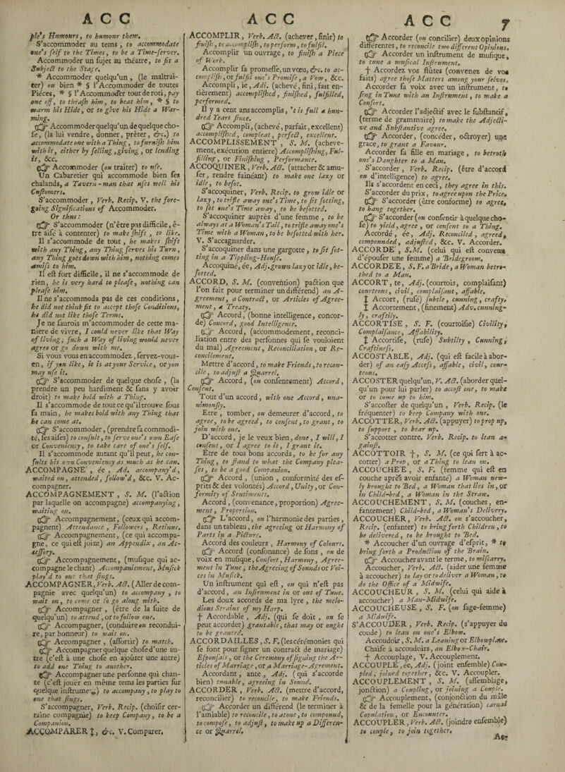 ACC P!ù Humours, to humour them. S’accommoder au terns, to accommodate one’s felf to the Times, to be a Time-ferver. Accommoder un fujet au théâtre, to fit a Subjcd to the Stage. * Accommoder quelqu’un , (le maltrai¬ ter) on bien * § l’Accommoder de toutes Pièces , * § l’Accommoder tout de rôti, pay one off, to thrafh him, to beat him, * § to warm his Hide, or to give his Hide a War¬ ming. pfjr Accommoder quelqu’un de quelque cho¬ fe , (la lui vendre, donner, prêter, &c.) to accommodate one with a Thing, tofnrnijh him with it, cither by felling ,giving , or lending it, &c. Off Accommoder (ok traiter) to nfe. Un Cabaretier qui accommode bien fes chalands, a Tavern-man that ufes well his Cttfiomers. S’accommoder , Verb. Recip. V. the fore¬ going Significations of Accommoder. Or thus: S’accommoder ( n’être pas difficile, ê- tre aifé à contenter) to make jhift , to like. Il s’accommode de tout, he makes jhift with any Thing, any Thing fcrves his Turn, any Thing goes down with him, nothing comes amifs to him. II eft fort difficile, il ne s’accommode de rien, he is very hard to pleafc, nothing can pleafe him. Une s’accommoda pas dè ces conditions, he did not think fit to accept thofe Conditions, ht did not like thofe Terms. Je ne faurois m’accommoder de cette ma¬ niéré de vivre, I could never like that Way of livingfitch a Way of living would never agree or go down with me. Si vous vous en accommodez., fervez-vous- en, if y tu like, it is at your Service, or yon may ufe it. tfj' S’accommoder de quelque choie , (la prendre un peu hardiment 8c fans y avoir droit) to make bold with a Thing. Il s’accommode de tout ce qu’il trouve fous fa main, he makes bold with any Thing that he can come at. tfjg S’accommoder, (prendre fa commodi¬ té, fes aifes) to confult, to ferve one’s own Eafe or Convenicncy, to take care of one’s felf. Il s’accommode autant qu’il peut, he con¬ flits his own Conveniency as much as he can. ACCOMPAGNE' , ée , Ad. accompany’d, waited on, attended, follow’d, 8cc. V. Ac¬ compagner. ACCOMPAGNEMENT , M. (l’aaion par laquelle on accompagne) accompanying, waiting on. tfffi Accompagnement, (ceuxqui accom¬ pagnent) Attendance , Followers , Retinue. Off Accompagnement, (ce qui accompa¬ gne , ce qui eft joint) an Appendix, an Ac- tejfory. CQr Accompagnement, (mulique qui ac¬ compagne le chant) Accompaniement, Mttfick play’d to one that fings. ACCOMPAGNER, Verb. Ad. (Aller de com¬ pagnie avec quelqu’un) to accompany , to wait on, to come or to go along with. tfjt Accompagner , (être de la fuite de quelqu’un) to attend ,or to follow one. tfj- Accompagner, (conduire ok recondui¬ re , par honneur) to wait on. Accompagner , (aflbrtir) to match, cfifir Accompagner quelque chofe d’une au- tre(c’eft à une chofe en ajouter une autre) to add one Thing to another. Accompagner une perfonne qui chan¬ te (c’eft jouer en même tems les parties fur quelque inftrumcv) to accompany , to play to erne that fings. S’accompagner, Verb. Recip. (choilir cer¬ taine compagnie) to keep Company, to be a Companion. ACCOA1PARER J, &c. V.Comparer. ACC ACCOMPLIR, Verb. Ad. (achever, finir) to fin iff:, to accomplijh, to perform, to fulfil. Accomplir un ouvrage, to finijh a Piece of b ork. Accomplir fa promeffe,unvoeu, &c. to ac- complifh ,or fulfil one’s Promife ,a Vow, 8cc. Accompli, ie, Adi. (achevé, fini, fait en¬ tièrement) accomplijhed, finijhed, fulfilled, performed,. Il y a cent ans accomplis, ’t is full a hun¬ dred Tears finie. (fj* Accompli, (achevé, parfait, excellent) accomplijhed, comp le at, pcrfed, excellent. ACCOMPLISSEMENT , S. M. (achève¬ ment, exécution entière) Accomplijhing, Ful¬ filling, or Finifhing, Performance. ACCOQUINER, Verb. ATI. (attacher & amu- fer, rendre fainéant) to make one I any or idle, to befot. S’accoquiner, Verb, Recip. to grow idle or lazy, to trifie away one’s Time, to fit fitting, i to fit one’s Time away, to be befitted. S’accoquiner auprès d’une femme , to be always at a Woman s Tail, to trifle away one’s Time with a Woman, to be befitted with her. V. S’accagnarder. S’accoquiner dans une gargotte, to fit fit¬ ting in a Tippling-Honfi, Accoquiné, ée, Adj.grown lazy or idle, be¬ fitted. ACCORD, s. M. (convention) paétion que l’on fait pour terminer un différend) an A- greement, aContrad, or Articles of Agree¬ ment , a Treaty. Accord, (bonne intelligence, concor¬ de) Concord, good Intelligence. Accord, (accommodement, reconci¬ liation entre des perlonnes qui fe vouloient du mal) Agreement, Reconciliation, or Re¬ concilement. Mettre d’accord, to make Friends, to recon¬ cile , to adjufi a Quarrel. Accord, (ok confentement) Accord, Confient. Tout d’un accord, with one Accord, una- nimonfiy. Etre , tomber, ou demeurer d’accord, to agree, tobe agreed, to confient, to grant, to join with one. D’accord, je le veux bien, done, I will, I confient, or I agree to it, I grant it. Être de tous bons accords, to be for any Thing, to fiand to what the Company plea- fes, to be a good Companion. tfif Accord , (union , conformité des ef- prits 8c des volontés) Accord, Unity, or Con¬ formity of Sentiments. Accord , (convenance, proportion) Agree¬ ment, Proportion. tfff L’accord, ou l’harmonie des parties , dans un tableau, the agreeing or Harmony of Parts in a Picture. Accord des couleurs , Harmony of Colours. tyff Accord (conlônance) de fons , ou de voix en mufique, Confort, Harmony, Agree¬ ment in Tune; the Agreeing of Sounds or Voi¬ ces in Mufick, Un infiniment qui eft , ou qui n’eft pas d’accord, an Infiniment in or ont of Tune. Les doux accords de ma lyre , the melo¬ dious Strains of my Harp. -j- Accordable , Adj. (qui le doit , ou fe peut accorder) grant able, that may or ought to be granted. ACCORDAILLES , S. F. (les cérémonies qui fe font pour figner un contrail de mariage) Efpoufals, or the Ceremony of figning the Ar¬ ticles of Marriage, or a Marriage-Agrément. Accordant, ante , Adj. ( qui s’accorde bien) tunable, agreeing in Sound. ACCORDER , Verb, Ad. (mettre d’accord, reconcilier) to reconcile, to make Friends. tfjfi Accorder un différend (le terminer à l’amiable) to reconcile, to atone, to compound, tocompofe, to adjufi, to make up a Differen¬ ce or Quarrel. ACC f fjfif Accorder (ok concilier) deux opinions differentes, to reconcile two different Opinions, (fif Accorder un infiniment de mufique, to tune a mnfical Infiniment. f Accordez vos flûtes (convenez de vo* faits) agree thofe Matters among your f elves. Accorder fa voix avec un infiniment, t» fing in Tune with an Inftrumcnt, to make a Confort. Accorder l’adjeclif avec le fubftantif, (terme de grammaire) to make the Adjecti¬ ve and Snbfiantive agree. Accorder, (concéder, oilroyer) uq-s grace, to grant a Favour. Accorder fa fille en mariage , to betroth one’s Daughter to a Man. S’accorder, Verb. Recip. (être d’accord ok d’intelligence) to agree. Ils s’accordent en ceci, they agree in this. S’accorder du prix, to agree upon the Price» CÔ S’accorder (être conforme) to agree» to hang together. CkT S’accorder (ou confentir à quelque cho¬ fe) to yield, agree , or confient to a Thing. Accordé, ée, Adj, Reconciled, agreed» compounded, adjufied, &c. V. Accorder. ACCORDE', S.M. (celui qui eft convenu d’époufer une femme) a Bridegroom. ACCORDE E, S, F.aBride, a Woman betro¬ thed to a Man, ACCORT,te, .^//.(courtois, complaifant) courteous, civil, complaifant, affable. t Accort, (rufé) fubtle, cunning, crafty, X Accortement, (finement) Adv. cunning¬ ly, craftily. ACCORTISE , S. F. (courtoifie) Civility, Complaifance, Affability. X Accortife, (rufe) Subtilty , Cunning j Craftinefs. ACCOST ABLE, Adj. (qui eft facile à abor¬ der) of an eafy Acte fs, affable, civil, cour¬ teous. ACCOSTER quelqu’un, V. Ad. (aborder quel¬ qu’un pour lui parler) to accofi one, to make or to come up to him. S’accofter de quelqu’un , Verb. Recip. (le frequenter) to keep Company with one. ACCOTTER, Verb. Ad. (appuyer) to prop up, to fupport , to bear up. S’accotter contre. Verb. Recip. to lean a- gainfi. ACCOTTOIR f, T. M. (ce qu-i fert à ac- cotter) a Prop, or a Thing to lean on. ACCOUCHE'E , S. F. (femme qui eft en couche après avoir enfanté) a Woman new- ly brought to Bed, a Woman that lies in, or in Child-bed, a Woman in the Straw. ACCOUCHEMENT, S.M. (couches, en¬ fantement) Child-bed, a Woman’s Delivery, ACCOUCHER, Verb. Ad. ou s’accoucher, Recip. (enfanter) to bring forth Children , to be delivered, to be brought to Bed. * Accoucher d’un ouvrage d’efprit, * fe bring forth a Produdion of the Brain, pfflf Accoucher avant le terme, to mi [carry. Accoucher, Verb. Ad. (aider une femme à accoucher) to lay or to deliver a Woman, to do the Office of a Midwife. ACCOUCHEUR , S. M.. (celui qui aide s accoucher) a Man-Midwife, ACCOUCHEUSE , S. F. (ou fage-femme) a Midwife. S’ACCOUDER , Verb. Recip. (s’appuyer da coude) to lean on one’s Elbow. Accoudoir, S. M. a Leaning or ElbowpLree» Chaife à accoudoirs, an Elbow-Chair. -f- Accouplage, V. Accouplement. ACCOUPLE', ée, Adj. (joint enfemble) Cou¬ pled , joined together, 8cc. V. Accoupler. ACCOUPLEMENT , S. M. (affemblage, jonftion) a Coupling, or joining a Couple. Accouplement, (conjonction du mâle & de la femelle pour la génération) carnal Copulation, or Encounter. ACCOUPLER, Verb. Ad. (joindre enfemble) to couple, to join together,