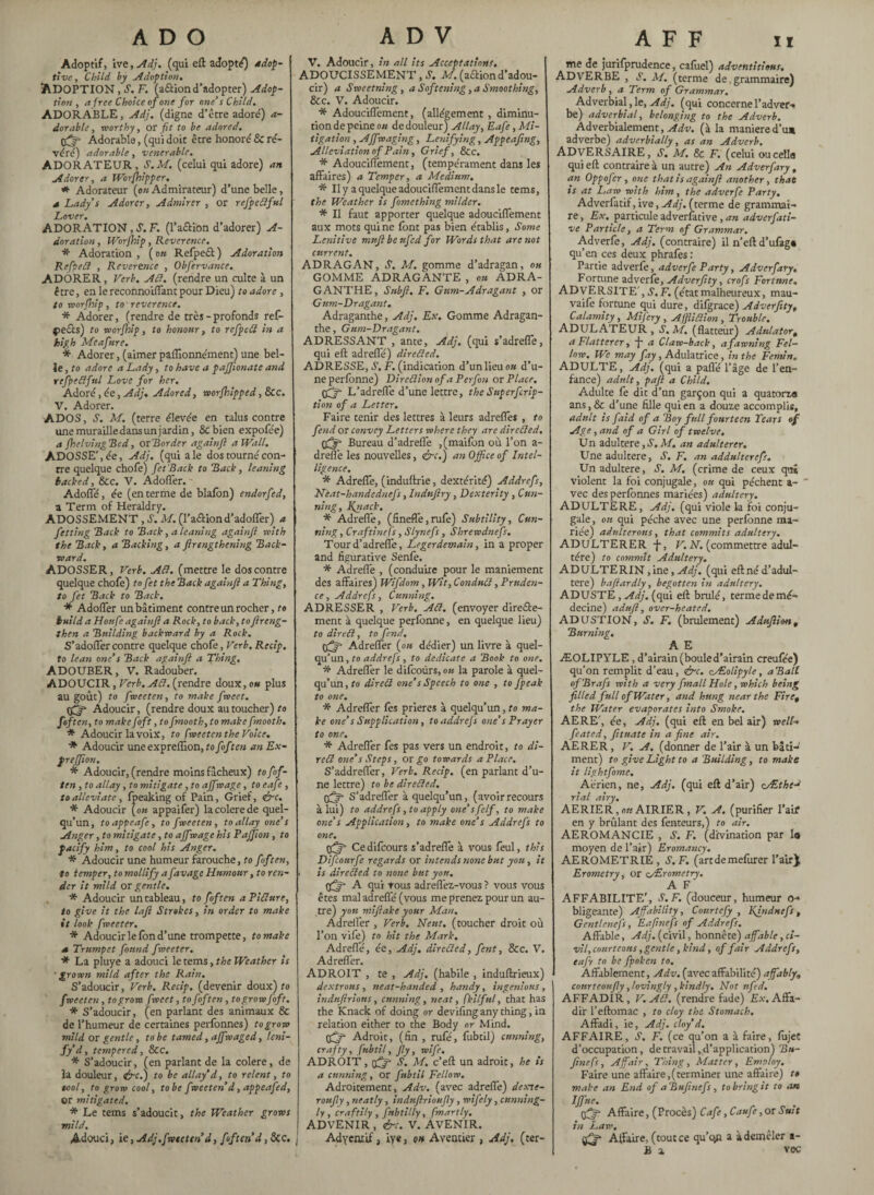 Adoptif, ive, Adj. (qui eft adopté) adop¬ tive, Child by Adoption. ADOPTION , S. F. (a£iion d’adopter) Adop¬ tion , a free Choice of one for one’s Child, ADORABLE, Adj. (digne d’être adoré) a- dorablc, worthy, or fit to be adored. Adorable, (qui doit être honoré & ré¬ véré) adorable, venerable. ADORATEUR , S.M. (celui qui adore) an Adorer, a Worshipper. Adorateur (o« Admirateur) d’une belle, a Lady’s Adorer, Admirer , or refpettful Lover. ADORATION, S. F. (l’aftion d’adorer) A- doration, Worjhip , Reverence. * Adoration , ( on Refpeff ) Adoration Refpett , Reverence , Obfervance. ADORER, Verb. Adi. (rendre un culte à un être, en le reconnoiffant pour Dieu) to adore, to worfhip, to reverence. * Adorer, (rendre de très - profonds ref- f>e£ts) to roorfhip, to honour, to refpett in a high Meafure. * Adorer, (aimer paffionnément) une bel¬ le , to adore a Lady, to have a paffionate and refpettful Love for her. Adoré, ée, Adj, Adored, vporfhipped, 8cc. V. Adorer. ADOS, S. M. (terre élevée en talus contre une murailledans un jardin, 8c bien expofée) a (helving Red, or Border againfl a Wall. ADOSSE', ée, Adj. (qui a le dos tourné con- rre quelque chofe) fet Back to Back, leaning backed, &c. V. Adoffer. Adoffé, ée (en terme de blafon) endorfed, a Term of Heraldry. ADOSSEMENT, A M. (l’aftion d’adoffer) a fetting Back to Back, a leaning againfl with the Back, a Backing, a ftrengthening Back¬ ward. ADOSSER, Verb. Att. (mettre le dos contre quelque chofe) to fet the Back againfl a Thing, to fet Back to Back. * Adoffer un bâtiment contre un rocher, to build a Houfe againfl a Rock, to back, to flreng- then a Building backward by a Rock. S’adolTercontre quelque chofe, Verb. Recip. to lean one’s Back againfl a Thing, ADOUBER, V. Radouber. ADOUCIR, Verb. Att. (rendre doux, ou plus au goût) to fmeeten, to make fœeet. Adoucir, (rendre doux au toucher) to f of ten, to make foft, to fmooth, to make fmooth. * Adoucir la voix, to fweeten the Voice. * Adoucir une expreftion, to foft en an Ex- preffion. * Adoucir, (rendre moins fâcheux) to fof- ten , to allay, to mitigate , to affwage, to eafe , to alleviate, fpeaking of Pain, Grief, &c. * Adoucir {on appaifer) lacolerede quel¬ qu’un, toappeafe, to fweeten, to allay one’s Anger, to mitigate, to affwage his Paffion , to pacify him, to cool his Anger. * Adoucir une humeur farouche, to foft en, to temper, to mollify a favagc Humour, to ren¬ der it mild or gentle. * Adoucir un tableau, to foft en a Pitture, to give it the lafi Strokes, in order to make it look fweeter. * Adoucir le fon d’une trompette, to make s Trumpet found fxoeeter. * La pluye a adouci le terns, the Weather is grown mild after the Rain. S’adoucir, Verb. Recip. (devenir doux) to fweeten, to grow fweet, tofoften, to grow foft. * S’adoucir, (en parlant des animaux & de l’humeur de certaines perfonnes) to grow mild or gentle, to be tamed, affwaged, Uni¬ fyd, tempered, &c. * S’adoucir, (en parlant de la colere, de la douleur, &c.) to be allay’d, to relent, to tool, to grow cool, to be fweeten d, appeafed, or mitigated. * Le terns s’adoucit, the Weather grows mild. Adouci, ie, Adj.fweeten d, foften d, See. V. Adoucir, in all its Acceptations. ADOUCISSEMENT, S. M. (aétion d’adou¬ cir) a Sweetning, a Softening, a Smoothing, &c. V. Adoucir. * Adouciffement, (allégement, diminu¬ tion de peine ou de douleur) Allay, Eafe, Mi¬ tigation , Ajf waging, Lenifying, Appeaftng, Alleviation of Pain, Grief, Sec. * Adouciffement, (tempérament dans les affaires) a Temper, a Medium. * Il y a quelque adouciffement dans le tems, the Weather is fomething milder. * Il faut apporter quelque adouciffement aux mots qui ne font pas bien établis. Some Lenitive mufibeufed for Words that are not current. ADRAGAN, S. M. gomme d’adragan, ou GOMME ADRAGANTE , on ÀDRA- GANTHE, Subfi. F. Gum-Adragant , or Gum-Dragant. Adraganthe, Adj. Ex. Gomme Adragan- the, Gum-Dragant. ADRESSANT , ante, Adj. (qui s’adreffe, qui eft adreffé) diretted. ADRESSE, S, F. (indication d’un lieu ou d’u¬ ne perlonne) Dircttion ofd Per fon or Place, tfjf L’adreffe d’une lettre, theSuperfcrip- tion of a Letter. Faire tenir des lettres à leurs adreffes , to fend or convey Letters where they are diretted. pfjr Bureau d’adreffe ,(maifon où l’on a- dreffe les nouvelles, &c.) an Office of Intel¬ ligence. * Adreffe, (induftrie, dextérité) Addrefs, Ncat-handednefs, Indnjiry , Dexterity , Cun¬ ning, Knack, * Adreffe, (fineffe,rufe) Subtility, Cun¬ ning, Craftinefs, Slynefs, Shrewdnefs. Tour d’adreffe, Legerdemain, in a proper and figurative Senfe. * Adreffe , (conduire pour le maniement des affaires) Wifdom , Wit, Condntt, Pruden¬ ce , Addrefs, Cunning. ADRESSER , Verb. Att. (envoyer dire&e- ment à quelque perlonne, en quelque lieu) to dirett, to fend, tfjf* Adreffer (ou dédier) un livre à quel¬ qu’un , to addrefs, to dedicate a Book to one. * Adreffer le difcoùrs, au la parole à quel¬ qu’un, to dirett one’s Speech to one , to fpeak to one. * Adreffer fes prières à quelqu’un, to ma¬ ke one’s Supplication, to addrefs one’s Prayer to one. * Adreffer fes pas vers un endroit, to di¬ rett one’s Steps, or go towards a Place. S’addreffer, Verb, Recip. (en parlant d’u¬ ne lettre) to be diretted. tfjr S’adreffer à quelqu’un, (avoirrecours à lui) to addrefs, to apply one’sfelf, to make one’s Application, to make one’s Addrefs to one. pfff- Cedifcours s’adreffe à vous feul, this Difcourfe regards or intends none but yon, it is diretted to none but yon. tffff A qui tous adreflèz-vous ? vous vous êtes mal adreffé (vous me prenez, pour un au¬ tre) yon miflake your Man, Adreffer , Verb. Neuf, (toucher droit où l’on vife) to hit the Mark. Adreffé, ée, Adj. diretted, fient, See. V. Adreffer. ADROIT , te , Adj. (habile , induftrieux) dextrous, neat-handed , handy, ingenious, indnfirions, cunning, neat, fkilful, that has the Knack of doing or deviling any thing, in relation either to the Body or Mind. tfffi Adroit, (fin , rufé, fùbtil) cunning, crafty, fubtil, fly, wife. ADROIT, (j^* J. M. e’eft un adroit, he is a cunning, or fubtil Fellow. Adroitement, Adv. (avec adreffe) dexte- roufly, neatly, indnflrioufly, wifely, cunning¬ ly, craftily, fnbtilly, fmartly. ADVENIR , &c. V. AVENIR. Adyentff, iye, on Aventier , Adj, (cer- the de jurifprudence, caftiel) adventitious. ADVERBE , S. M. (terme de, grammaire) Adverb, a Term of Grammar, Adverbial, le, Adj. (qui concerne l’adver- be) adverbial, belonging to the Adverb. Adverbialement, Adv. (à la maniéréd’u* adverbe) adverbially, as an Adverb. ADVERSAIRE, Y. M. & F. (celui ou celle qui eft contraire à un autre) An Adverfary, an Oppofcr, one that is againfl another, that is at Law with him, the adverfe Party. Adverfatif, ive, Adj. (terme de grammai¬ re , Ex. particule adverlâtive , an adverfati- ve Particle, a Term of Grammar. Adverfe, Adj. (contraire) il n’eft d’ufag» qu’en ces deux phrafes : Partie adverfe, adverfe Party, Adverfary, Fortune adverfe, Adverfity, crofs Fortune. ADVERSITE' ,S.F. (état malheureux, mau- vaife fortune qui dure, difgrace) Adverfity, Calamity, Mi f cry , Afjiittion, Trouble. ADULATEUR , S.M. (flatteur) Adulator, a Flatterer, -j- a Claw-back, a fawning Fel¬ low. We may fay, Adulatrice, in the Femin. ADULTE, Adj. (qui a paflé l’âge de l’en¬ fance) adult, pafl a Child. Adulte fe dit d’un garçon qui a quatorze ans, & d’une fille qui en a douze accomplis, adult is faid of a Boy full fourteen Tears of Age, and of a Girl of twelve, Un adultéré, Ù. M. an adulterer. Une adultéré, S. F. an addulterefs. Un adultéré, S. M. (crime de ceux qui violent la foi conjugale, ou qui pèchent a-  vec des perfonnes mariées) adultery. ADULTERE, Adj. (qui viole la foi conju¬ gale, ou qui pèche avec une perlonne ma¬ riée) adulterous, that commits adultery. ADULTERER^-, V. N. (commettre adul¬ tère) to commît Adultery. ADULTERIN, ine, Adj. (qui eftné d’adul¬ téré) baftardly, begotten in adultery. ADUSTÉ , Adj. (qui eft brûlé, termedemé- decine) adufl, over-heated. ADUSTION, S. F. (brûlement) Adujlion, Burning. A E ÆOLIPYLE , d’airain (boule d’airain creufée) qu’on remplit d’eau, &c. cÆolipyle, aBall ofBrafs with a very frnall Hole, which being filled full of Water, and hung near the Fire, the Water evaporates into Smoke. AERE', ée, Adj. (qui eft en bel air) well- feated, fituate in a fine air. AERER, V. A, (donner de l’air à un bâti¬ ment) to give Light to a Building, to make it lightfome. Aerien, ne, Adj. (qui eft d’air) cÆthcJ rial airy. AERIER,o«AIRIER, V. A. (purifier l’aif en y brûlant des fenteurs,) to air. AEROMANCIE , S. F. (divination par la moyen de l’ajr) Eromancy. AEROMETRIE , S. F. (artdemefurer l’air) Erometry, or csErometry. A F AFFABILITE', S. F. (douceur, humeur o-> bligeante) Affability, Courtefy , Khidnefs, Gentlcnefs, Eafinefs of Addrefs. Affable, Adj. (civil, honnête) affable, ci¬ vil, courteous, gentle, kind, affair Addrefs, tafv to be fpoken to. Affablement, Adv. (avecaffabilité) affably, courteonfly, lovingly , kindly. Not nfed. AFFADIR, V.Att. (rendre fade) Ex. Affa¬ dir l’eftomac , to cloy the Stomach, Affadi, ie, Adj. cloy’d. AFFAIRE, S. F. (ce qu’on a à faire, fujet d’occupation, de travail, d’application) Bn- ftnefs, A fair. Thing, Matter, Employ. Faire une affaire,(terminer une affaire) t» make an End of aBufinefs, to bring it to an IJfne. Affaire, (Procès) Cafe ,Caufe, or Suit in Law, $3* Affaire, (tout ce qu’qn a à demêler a- £ a vec