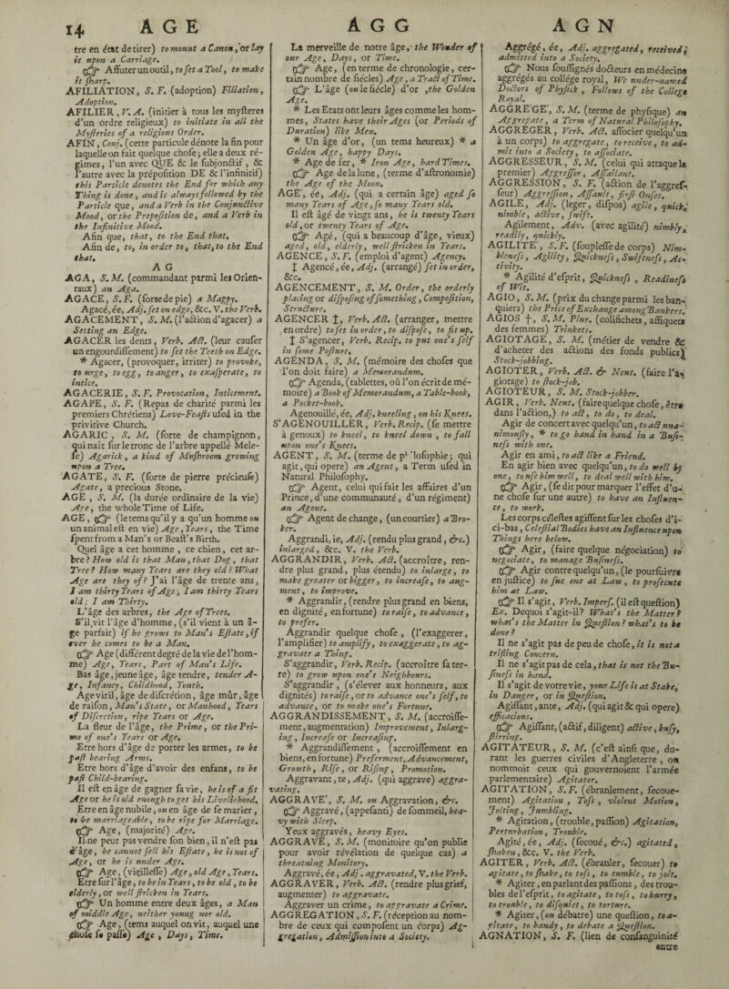 1+ tre en état de tirer) to mount a Canon, or lay it upon a Carriage. Affûter un outil, to fet a Tool, to make it fharp. AFILIATION, S.F. (adoption) Filiation, Adoption. AFILIER , V. A. (initier à tous lesmyfteres d’un ordre religieux) to initiate in all the My ft erics of a religions Order. AFIN, Conj. (cette particule denote la fin pour laquelle on fait quelque chofe ; elle a deux ré¬ gimes, l’un avec QUE & le fubjon&if , & l’autre avec la prépofition DE & l’infinitif) this Particle denotes the End for which any Thing is done, and is always followed by the Particle que, and a Verb in the Conjunctive Mood, or the Prepofttion de, and a Verb in the Infinitive Mood. Afin que, that, to the End that. Afin de, to, in order to, that, to the End that. A G AG A, S. M. (commandant parmi les Orien¬ taux) an Aga. AGACE, S.F. (forcedepie) a Magpy. Agacé, ée, Adj.fet on edge, &c. V. the Verb. AGACEMENT, S. M. (l’a&iond’agacer) a Setting an Edge. AGACER les dents, Verb. Ail. (leur caufer un engourdiffement) to fet the Teeth on Edge. * Agacer, (provoquer, irriter) to provoke, to urge, to egg, to anger, to exafperate, to intice. AGACERIE, S.F. Provocation, Inticement. AGAPE, S. F. (Repas de charité parmi les premiers Chrétiens) Love-Feafts ufed in the privitive Church. AGARIC , S. M. (forte de champignon, qui naît fur le tronc de l’arbre appellé Mele- le) Agarick, a kind of Mufhroom growing upon a Tree. AGATE, S. F. (forte de pierre précieulè) Agate, a precious Stone. AGE , S. M. (la durée ordinaire de la vie) Ave, the whole Time of Life. AGE, ((5“ (letemsqu’ily a qu’un homme ok un animal eft en vie) Age, Tears, the Time fpentfrom a Man’s or Beall’s Birth. Quel âge a cet homme , ce chien, cet ar¬ bre? How old is that Man, that Dog, that Tree ? How many Tears are they old ? What Age are they of? J’ai l’âge de trente ans, J am thirty Tears of Age ; I am thirty Tears old ; I am Thirty. L’âge des arbres, the Age of Trees. S’il(vit l’âge d’homme, (s’il vient à un â- ge parfait) if he grows to Man s Eftate ,if ever he comes to be a Man. CCjf Age (différent degré de la vie del’hom- me) Age, Tears, Part of Man s Life. Bas âge,jeuneâge, âge tendre, tender A- In] rancy. Childhood, Tottth. Age viril, âge de difcrétion, âge mûr, âge de raifon, Man' s State, or Manhood, Tears of Difcrétion, ripe Tears or Age. La fleur de l’âge, the Prime, or the Pri¬ me of one’s Tears or Age. Etre hors d’âge de porter les armes, to be faft bearing Arms. Etre hors d’âge d'avoir des enfans, to be faft Child-bearing. Il eft en âge de gagner fa vie, he is of a fit Age or he is old enough to get his Liveliehood. Etre en âge nubile, on en âge de fe marier, to be marriageable, to be ripe for Marriage, tfjft Age, (majorité) Age. Une peut pas vendre fon bien, il n’eft pas d’âge, he cannot fell his Eftate, he is not of Age, or he is under Age. Age, (viçillefle) Age, old Age, Tears. Etre fur l’âge, to be in Tears, to be old, to be elderly, or well ftricken in Tears. Un homme entre deux âges, a Man of middle Age, neither young nor old. tfjft Age, (terns auquel on vit, auquel une éhofc f* palfs) Age , Days, Time. La merveille de notre âge, the Wonder of our Age, Days, or Time. djf' Age, (enterme de chronologie, cer¬ tain nombre de fiécles) Age, a Trad of Time. tfij- L’âge (ou le fiéde) d’or ,the Golden Age. * Les Etats ont leurs âges comme les hom¬ mes, States have their Ages (or Periods of Duration) like Men. * Un âge d’or, (un tems heureux) * a Golden Age, happy Days. * Age defer, * Iron Age, hard Times, (fjfi Age de la lune, (terme d’aftronomie) the Age of the Moon. AGE’, ée, Adj. (qui a certain âge) aged fo many Tears of Age ,fo many Tears old. Il eft âgé de vingt ans, he is twenty Tears old, or twenty Tears of Age. Agé, (qui a beaucoup d’âge, vieux) aged, old, elderly, well ftricken in Tears. AGENCE, S.F. (emploi d’agent) Agency. { Agencé, ée, Adj. (arrangé) fet in order, &c. AGENCEMENT, S. M. Order, the orderly placing or difpofing of fomcthing, Compofition, Structure. AGENCER f, Verb.ACl. (arranger, mettre en ordre) to fet in order, to difpofe, to fit up. j S’agencer, Verb. Recip. to put one’s felf in fame Pofture. AGENDA, S. M. (mémoire des chofes que l’on doit faire) a Mémorandum. Agenda, (tablettes, où l’on écrit de mé¬ moire) a Rook of Memorandum, a Table-book, a Pocket-book. Agenouillé, ée, Adj. kneeling, on his Knees. S’AGENOUILLER, Verb. Recip. (fe mettre à genoux) to kneel, to kneel down , to fall upon one’s Knees. AGENT, S. M. (terme de pv'lolbphie; qui agit, qui opéré) an Agent, a Term ufed in Natural Philofophy. (d” Agent, celui qui fait les affaires d’un Prince, d’une communauté, d’un régiment) an Agent. Agent de change, (uncourtier) aBro- ker. ' Aggrandi, ie, Adj. (rendu plus grand, &c.) inlarged, &c. V. the Verb. AGGRANDIR, Verb. A Cl. (accroître, ren¬ dre plus grand, plus étendu) to inlarge, to make greater or bigger, to increafe, to aug¬ ment , to improve. * Aggrandir, (rendre plus grand en biens, en dignité, en fortune) toraïfe, to advance, to prefer. Aggrandir quelque chofe , (l’exaggerer, l’amplifier) to amplify, to exaggerate, to ag¬ gravate a Thing. S’aggrandir, Verb. Recip. (accroître fa ter¬ re) to grow upon one’s Neighbours. S’aggrandir, (s’élever aux honneurs, aux dignités) toraife,or to advance one’s felf, to advance, or to make one’s Fortune. AGGRANDISSEMENT, S. M. (accroiffe- ment, augmentation) Improvement, Inlarg- ing, Increafe or Increafing, * Aggrandiflément, (accroiffement en biens, enfortune) Preferment, Advancement, Growth, Rife, or Rifing, Promotion. Aggravant, te, Adj. (qui aggrave) aggra¬ vating. AGGRAVE’, S. M, ou Aggravation, &c. (d” Aggravé, (appelânti) de fbmmeil, hea¬ vy with Sleep. Yeux aggravés, heavy Eyes. AGGRAVE, S. M. (monitoire qu’on publie pour avoir révélation de quelque cas) a threatning Monitory, Aggravé, ée, Adj. aggravated, V. the Verb. AGGRAVER, Verb. ACl. (rendre plusgrief, augmenter) to aggravate. Aggraver un crime, to aggravate a Crime. AGGREGATION, S. F. (réception au nom¬ bre de ceux qui composent un corps) Ag¬ gregation, Admijfoninto a Society. Aggrégé, ée, Adj. aggregated, received admitted into a Society. od“ Nous fouflïgnés docteurs en médecine aggre’gés au collège royal, We under-named DoClors of Phyfick , Follows of the College Royal. AGGREGE’j S.M. (terme de phyfique) an Aggregate, a Term of Natural Philo fophy. AGGREGER , Verb. ACl. affocier quelqu’un à un corps) to aggregate, to receive, to ad¬ mit into a Society, to affociate. AGGRESSEUR, S.M. (celui qui attaquele premier) Aggreffor, Affailant. Aggression, s. f. (adlion de l’aggref* feur) Aggreffion, Affault, firft Onfet. AGILE, Adj. (leger, difpos) agile, quick j nimble, aClive, fwift. Agilement, Adv. (avec agilité) nimbly, readily, quickly. AGILITE', S.F. (foupleffede corps) Nim- blenefs. Agility, Quicknefs, Swift nefs, Ac¬ tivity. * Agilité d’efprit, guicknefs , Readineft of Wit. AGIO, S.M. (prix du change parmi les ban¬ quiers) the Price of Exchange among Bankers. AGIOS -j-, S.M. Plur. (colifichets, afîiquet» des femmes) Trinkets. AGIOTAGE, S. M. (métier de vendre & d’acheter des allions des fonds publics) Stock-jobbing. * AGIOTER, Verb. ACl. ér Neut. (faire l’a> giotage) to flock—job, agioteur, s, m, stock-jobber. AGIR, Verb. Neut. (faire quelque chofe, être dans l’aâion,) to aCl, to do, to deal. Agir de concert avec quelqu’un, to ad una- nimoufly, * to go hand in hand in a Bufi- nefs with one. Agir en ami, to aCl like a Friend. En agir bien avec quelqu’un, to do well by one, to ufe him well, to deal well with him. 05 Agir, (fe dit pour marquer l’effet d’u¬ ne chofe fur une autre) to have an Influent ce, to work. Les corps céleftes agiffent fur les chofes d’i- ci-bas, CelefiialRodies have an Influence upon Things here below. CÔ”. Agir, (faire quelque négociation) to négociâte, to manage Bufinefs. tfflt Agir contre quelqu’un, (le pourfuivr* enjuftice) to fue one at Law, to profecutt him at Law. OS H s’agit, Verb. Imperf. (il eftqueftion) Ex. Dequoi s’agit-ilf* What’s the Matter ? what’s the Matter in Qucftion ? what’s to be done ? Il ne s’agit pas de peu de chofe, it is not a trifling Concern. Il ne s’agit pas de z€a.,that is not the Bu¬ finefs in hand. _ Il s’agit de votre vie, your Life is at Stake, in Danger, or in Queftion. Agiffant, ante, Adj. (qui agit & qui opéré) efficacious. Çdr- Agiflant, (aûif, diligent) aClive, buffi, ftirring. AGITATEUR, S. M. (c’eft ainfi que, du¬ rant les guerres civiles d’Angleterre , on nommoit ceux qui gouvernoient l’armée parlementaire) Agitator. AGITATION, S.F. (ébranlement, fecoue- ment) Agitation , Tofs , violent Motion, Jolting, Jumbling. * Agitation, (trouble,paillon) Agitation, Perturbation, Trouble. Agité,ée, Adj. (fecoué, &c.) agitated, fhaken, &c. V. the Verb, AGITER, Verb. ACl. (ébranler, fecouer) t» agitate, to {hake, to tofs, to tumble, to jolt. * Agiter, enparlantdes pafllons, des trou¬ bles del’efprit, to agitate, to tofs, to hurry, to trouble, to difquiet, to torture. Agiter,(ou débatre) une queftion, toa- gitate, to bandy, to debate a 'fineftion. AGNATION, S. F. (lien de confanguinité entre