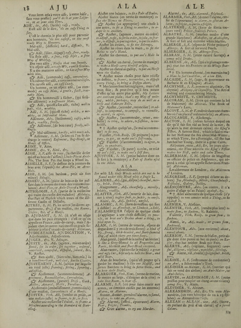 Vous Ferez cela à votre aife, à votre loifir , fans vous preffer) you II do it at yonr LeiJ'u- re, or at your own Time. AISE', ée, Adj. (facile) eafy , ready. _ Il eft aifé de le dire, tis an eafy Thing to fay. C’eft le chemin le plus ailé pour parvenir aux honneurs, ‘tis the eafteji, or the mojï ready Way to Honours. Mal-aifé, (difficile) hard , difficult, V. Mal-aifé. (fy- Aifé', (libre, dégage') eafy ,free, ready. Un ftyle aife', a free, eafy Style , a free Way of Writing. Des vers aifés , Verfes that runfmooth. Un efprit aifé, a ready Wit, a quick Genius. Il a des maniérés aifées, he has a free Way with him. tffj- Aifé, (commode) eafy, convenient. Un cabinet fort aifé, a very convenient Clofit. Un caroffe aife, an eafy Coach. Un homme, ou un efprit àifé, (ou com¬ mode) an eafy Man, a gentle, fact'l, trac¬ table Man. _ effy- Un homme aifé à fâcher, (qui fe fâ¬ che aifément) a pafftonate Man. sffy- Aifé, qui eft à fon aife, riche) well to pafs, rich, wealthy. Aifé, S. M. (qui eft riche) a rich, a we¬ althy , or fubftantial Man. Aifément, Adv. (facilement) eafdy,with Eafe, readily , freely. Aifément , (de bon cœur) freely, wil¬ lingly. çfjr Mal-aifément, hardly, with much ado. * Aifément, S.M. (lelieu où l’on fe dé¬ charge le ventre) Eafement, 'Bog-Houfe, or Houfe of Office. AISNE, V. Aine. AISNE', &c. V. Ainé, &c. AISSE, S. F. aille de roué, (la cheville defer qui eft au bout del’ aiffieu) Line h-Pin or Axel- Vin. The Iron Pin that keeps a Wheel in. AISSELLE , S. F. (le deffous delà jointure du bras avec l’épaule) the Arm-Pit, er Arm- Hole. AISSI, S.M. (ou bardeau, petit ais fort mince) Shingle. AISSIEU, S. M. (pièce de bois o«de fer paf- fant dans le moyeu des roues des voitures rou¬ lantes) Axel-Tree, or Axle-Tree of a Wheel. AITIOLOGIE, A. F. (partie de la médecine qui traite descaufes des maladies) Aitiology, that Part of Phyfick which treats of the dif¬ ferent Caufes of Diféafés. AITRES, S. M. PI. les aitres (les divers ap- partemens, <é~c.) d’un maifon, the Rooms, Clofets, See. of a Houfe. D. AJUDANT. A. M. (il n’eft en ufage que dans les païs étrangers : c’eft ce qu’on appelle en France, aide-de-camp ; mais l’A- judant chez les autres nations eft un grade fu- périeur à celui d’un aide-de-camp) Adjutant, AJUDICATAIRE. AJUDICATION , V. Adjudicataire, Adjudication. AJUGER, &c. V. Adjuger. AJUSTE', ée, Adj. (agencé, mis en ordre) fitted, fet in order, fet together , ordered, contrived, compofed, difpofed, joined, Sec. V. Ajufter. ffjr Bienajufté, (bien vêtu, bien mis,) in a handfbme Garb, well clad, fine in Cloaths. AJUSTEMENT, A. M. (aâion par laquelle on rend jufte) framing, fitting, fquaring, adj ufting. Ajuftement, (accommodement) A gr cernent, Reconciliation, Compaction. Ajuftement, (parure) Dre fs , Garb, Attire, Apparel, Habit, Furniture. Ajuftemens (embelliffement, commodités) d’une maifon, Conveniences of a Honfe, AJ USTER , Verb. Ad. (rendre un poids, on une mefure jufte) to frame ,to fit, to fixe, Ajufter une meuire fur l’étalon, to frame a Mcafure according to the Standard or Scan¬ tling, ALA Ajufter une balance, to fit a Pair of Scales. Ajufter blancs (en terme de monnoye) to fine the Blancs or Pieces. fff Ajufter (ou approprier) une chofe à une autre, to fit a Thing to another , to a- dapt it to another. (ffy Ajufter, (agencer, mettre en ordre) to adjnft, to fit, to Jet in order, to join , to fra¬ me , to difpofe, to put together, to put in order. Ajufter les étriers, to fit the Stirrups. Ajufter les rênes dans la main , to fit the Reins to one’s Hand. Ajufter fes cheveux, to put one’s Hair in order. qfft Ajufter un cheval, (terme de manège) to make a Horfe carry himfelf aright. Ajufter un cheval au gallop, to put an Horfe upon the Gallop. * Ajufter toutes chofes pour faire réiiffir undeftèin, to frame, to contrive, to difpofe every Thing, to bring a Deftgn about. * Mes lettres font fort négligées, maise’eft mon ftile ; Sc peut-être qu’il fera autant d’effet qu’un autre plus ajufté, My Letters are extream plain ; that’s my Way of writ¬ ing , which , perhaps, may do as well as a terfe and elaborate Stile. fftfi Ajufter, (accorder, reconcilier) to ad- juft , to compound, to compofe, to reconcile, to accord, to agree. fff- Ajufter, (accommoder, orner, em¬ bellir) to trim , to adorn, tofafhion, to em¬ belli fh. * -j- Ajufter quelqu’un, (le mal accommo¬ der) to fit one, S’ajufter, Verb. Recip. (fe préparer) to pre¬ pare, to get, or make one’s felf ready. S’ajufter (s’accommoder) to agree, to fuit, to quadrate. Cfj- S’ajufter, (fe parer) to trim, or trick up one’s felf, to make one s felf fine. AJUSTOIR, A. M. (petite balance dont on fe fert à la monnoye) a Pair of Scales nfed in the Mint. ALA Advertifement. See with LL thofe Words which are not to be found under this Head with a jingle L. AL AIGRE , Adj. (gai, difpos) chearful, mer¬ ry , brisk, lively, Alaigrement , Adj. chearfully , merrily, briskly, readily. ALA1TER , Verb. A Cl. (nom fa de lait, don¬ ner à téter) to give fuck , to fuckle, to nnrfe. Alaité, ée, Adj. fuckled, nurfed. ALAMBIC, S.M. (forte de vaiffeau qui fert à diftiler) an Alembeck, or Limbeck, a Still. S’ALAMBIQUER l’efprit de quelque chofe (s’appliquer à une chofe difficile) to puz¬ zle, or beat one’s Brains about a thing, to plod upon it. ALAN, A.M. (terme de venerte, efpece de dogue dont il y en a de trois fortes) a kind of big, ftrong, thick-headed, and Jhort-fnouted Dog,of which there are three Sorts. Alan gentil, (qui eft de la taille d’un février) is like a Grey-Hound in all Properties and Parts, his thick and Short Head excepted. Alan vautre, (qui tire fur le mâtin) a great and ugly Cur, kept only to bait the Bear, and wild Boar. Alan de boucherie, (quin’eft propre qu’à garder les maifons) is like our Maftiffi, and ferves Butchers to bring in fierce Oxen, and to keep their Stalls. ALARGUER, Verb. Neuf, (terme de marine, fe mettre au large, s’éloigner delà côte) to take Sea-Room, to bear off. ALARME, A. F. (cri pour faire courir aux armes, on émotion caufée par les ennemis) Alarm, or Alarum. Sonner, donner, prendre l’alarme, to found, to give, to take an Alarm. tfff' Alarme, (effroi, épouvante) Alarm, Fear, Fright, Trouble, Qfjft Crier alarme, to cry out Murder. ALE Alarmé, ée, Adj. alarmed, frighted. ALARMER, Verb. ACt. (donnerl’alarme, câU- fer de l’épouvante) to alarm, to give an A- larm , to frig ht, to put in a fright. ALATERNE, A. M. (forte de fileria tou¬ jours verd) Privet ,fruitlefs Privet. ALBATRE, S.M. (marbre tendre d’une grande blancheur) Alabafter, or Alablafter, A fort of foft and extreme white Marble, ALBERGE , A. F. (efpecede Pêche précoce) Albergc. A fort of forward Peach. ALBERGIER, A. M. Alberge-Tree. ALBRAN, A. M. (jeune canard fauvage) a young wild Drake. ALBRENE',ée, Adj. (qui ale plumage rom¬ pu) that has his Feathers or his Wings [bat¬ tered. * J- Un homme albrené, (en mauvais état) a Man in fad Condition , at alow Ebb. ALCAIDE, A. M. (juge, & gouverneur en Barbarie & en Efpagne) Alcaid. ALCHYMIE, A. F. prononcez alquimie, (la chymie) Alchymy , or Chymiftry, The Art of melting and counterfeiting Metals. ALCHYMISTE. V. CHYMISTE. ALCORAN, A. M. (livre qui contient la loi de Mahomet) the Alcoran. The Book of Mahomet’s Law. ALCOVE , A. M. &F. endroit dans une cham¬ bre où l’on place d’ordinaire le lit) an Alcove. ALCUCANGE, V. Alkekengi. ALCYON, A. M. (oifeau fameux duquel on dit qu’il fait fon nid au bord de lamer, 8c qu’alors la mer demeure calme) the King’s Fijher. A famous Bird , which is faid to ma¬ ke her Nelt near the Sea about Mid-Winter ; at which Time, for a Fortnight, till fhe has hatched her Young, there is a great Calm. Alcyonien, enne, Adj. Ex, les jours alcy- oniens, the Time wherein the Kjng’s Fijher makes her Heft, quiet and calm Times. ALDERMAN, A. M. (efpece de Magiftrae ou officier de police en Angleterre, qui ré¬ pond à celui qu’on appelle Echevin en Fran¬ ce) Alderman. Les aldermans de Londres , the Aldermen of London. ALEGRESSE , A. F. (joyequi éclatte au de¬ hors) Joy, Gladncfs , Mirth, Chearfnlnefs, Fcftivity, Gaiety, Jollity. ALENCONTRE, Adv. (ou contre, il n’s guère d’ufage qu’au Palais) againft, by. * J- Aller alencontre de quelque chofe (s’y oppofer) to run counter with a Thing , to be againft it. ALEN1ER,V. Alefnier. ALENTIR, Verb. Ad. (rendreplus lent) to make flow, to flacken, V. Ralentir. S’alentir, Verb. Recip. to grow flow, to flacken. Alenti, ie, Adj. made , or grown flow, Slackened. ALENTOUR, Adv. (aux environs) about, round about. ALE R ION, A. M, (terme de blafon, petit ai¬ gle dont il ne paroit ni bec ni pieds) an Ea¬ glet , that has neither Beak nor Feet. ALERTE, Adj. (vigilant, foigneux) care¬ ful , diligent, vigilant, watchful, ftirring. Alerte, vif, éveillé) fprightfull, brisk, pert. ALESNE, A. F. (infiniment de cordonnier) an Awl, a Schoemaker’s Tool. ALESNIER ou Alénier, A. M. (ouvrier qui fait ou vend des alefnes) an Awl-Maker, or Awl-Scller. ALEVIN, on ALEVINAGE ,'A. M. (jeune poiflon pour peupler un étang ou une riviere) young Fry, V. Alain. ALEVINER, V. Alviner. ALEXANDRIN, Adj. Ex, Un vers Ale¬ xandrin, (un vers héroïque de 12. à 13 fyl- labes) an Alexandrine ”erfe. ALEZAN or ALZAN , ane, Adj. (fauve, en parlant du poil d’un cheval) of a farrel Colour. Un