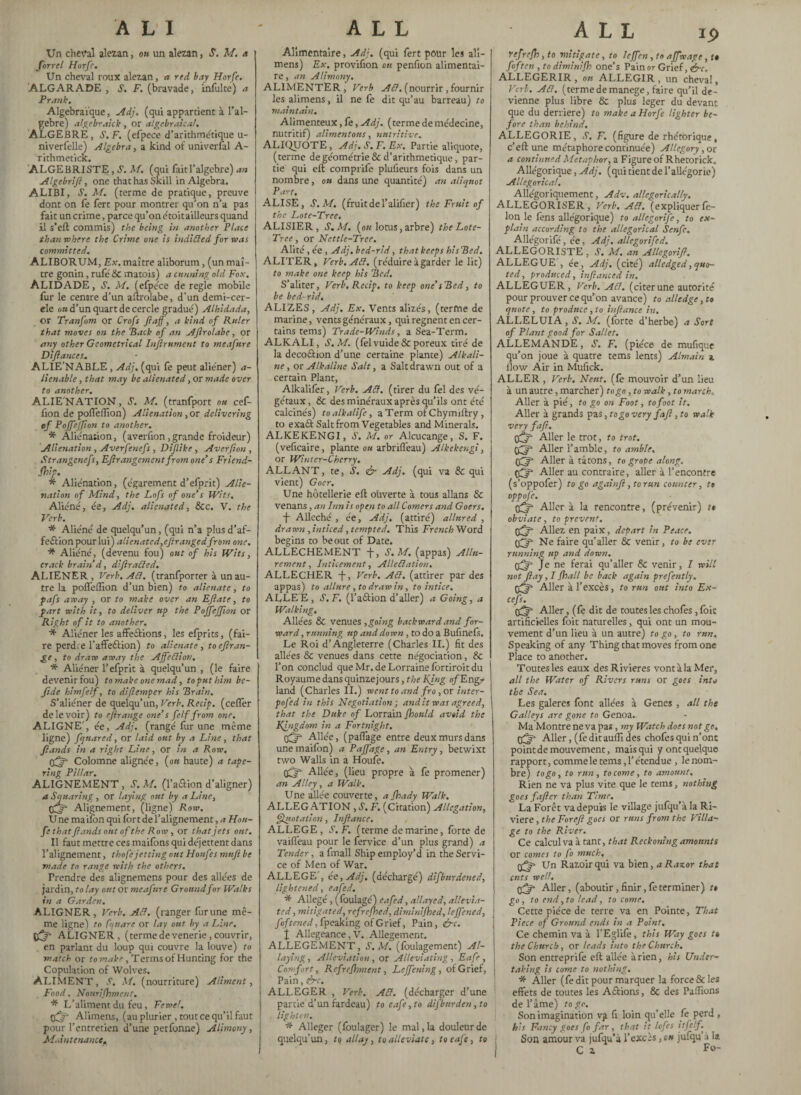 ALI Un cheval alezan, ou un alezan , S. M. a forrel Horfe, Un cheval roux alezan, a red bay Horfe. ALGARADE , S. F. (bravade, infulte) a Frank. Algebraique, Adj. (qui appartient à l’al- gebre) algebraick , or algebraical. ALGEBRE, S. F. (efpece d’arithmétique u- niverfelle) Algebra, a kind of univerfal A- rithmetick. ALGEBRISTE, S. M. (qui faitl’algebre) an Algebrift, one chat has Skill in Algebra, ALIBI, S. M. (terme de pratique, preuve ! dont on fe fert pour montrer qu’on n’a pas fait un crime, parce qu’on é toit ailleurs quand il s’eft commis) the being in another Place than where the Crime one is in Aided for was committed. ALIBORUM, Ex. maître aliborum, (un maî¬ tre gonin, rufé & matois) a cunning old Fox, ALIDADE, S. M. (efpece de regie mobile fur le centre d’un aftrolabe, d’un demi-cer- ele on d’un quart de cercle gradué) Alhidada, or Tranfom or Crofs ftaff, a kind of Ruler that moves on the ’Back of an Aftrolabe, or any other Geometrical Inftrument to meafnre Diftances, ALIE'NABLE, Adj. (qui fè peut aliéner) a- lienable, that may be alienated, or made over to another. ALIE'NATION, S. M. (tranfport on cef- fion de pofleffion) Alienation , or delivering of Pojfejfton to another. * Aliénation, (averfion, grande froideur) Alienation , Averfenefs , Dijlike, Averfion , Strangcnefs, Ef rangement from one’s Friend- Ship. * Aliénation, (égarement d’efprit) Alie¬ nation of Mind, the Lofs of one’s Wits, Aliéné, ée, Adj, alienated, &CC. V. the Verb. * Aliéné de quelqu’un, (qui n’a plusd’af- feftion pour lui) alienated,ejtrangedfrom one. * Aliéné, (devenu fou) ont of his Wits, crack brain’d, diftraded. ALIENER, Verb. Ad. (tranfporter à un au¬ tre la pofleffion d’un bien) to alienate, to pafs away , or to make over an Eflate, to part with it, to deliver up the Pojfejfton or Right of it to another. * Aliéner les affeftions, les efprits, (fai¬ re perd.e l’affeftion) to alienate, toeftran- to draw away the Affedion, I * Aliéner l’efprit à quelqu’un , (le faire devenir fou) to make one mad, to put him be- fide himfelf, to diftemper his Brain. S’aliéner de quelqu’un, Verb. Recip. (celfer de le voir) to ef range one’s fe If from one. ALIGNE', ée, Adj. (rangé fur une même ligne) fqttared, or laid ont by a Line, that ftands in a right Line, or in a Row. tfff Colomne alignée, (ou haute) a tape- ring Pillar. ALIGNEMENT, S. M. (l’aûion d’aligner) a Squaring, or laying ont by a Line, Alignement, (ligne) Row. Vne maifon qui fort de l’alignement, a Hou- fe that flands ont of the Row, or that jets ont. Il faut mettre ces maifons qui déjettent dans l’alignement, thofe jetting ont Honfes mufi be made to range with the others. Prendre des alignemens pour des allées de jardin, ta lay ont or meafnre Ground for Walks in a Garden. ALIGNER, Verb. Ad. (ranger furune mê¬ me ligne) to fquare or lay ont by a Line, ÿfj- ALIGNER, (termedevenerie,couvrir, en parlant du loup qui couvre la louve) to match or to make , Terms of Hunting for the Copulation of Wolves. ALIMENT, s. m, (nourriture) Aliment, Food, Nourishment. * L’aliment du feu, Feme!. tffj- Alimens, (au plurier , tout ce qu’il faut pour l’entretien d’une perfonne) Alimony, Maintenance* ALL Alimentaire, Adj. (qui fert pour les ali¬ mens) Ex. proviflon ou penflon alimentai¬ re , an Alimony. ALIMENTER, Verb Ad. (nourrir, fournir les alimens, il ne fe dit qu’au barreau) to maintain. Alimenteux, fè, Adj. (terme de médecine, nutritif) alimentons, nutritive. ALIQUOTE, Adj. S. F. Ex. Partie aliquote, (terme de géométrie & d’arithmetique, par¬ tie qui eft comprife plufieurs fois dans un nombre, ou dans une quantité) an aliquot Part. ALISE, S. M. (fruit de l’alifler) the Fruit of the Lote-Tree. ALISIER, S. M. (on lotus, arbre) the Lote- Tree , or Nettle-Tree. Alité, ée , Adj, bed-rid, that keeps his Bed. ALITER, Verb. Ad. (réduire à garder le lie) to make one keep his Bed. S’aliter, Verb. Recip, to keep one’sBed, to be bed-rid, ALIZES, Adj. Ex. Vents alizés, (terme de marine, vents généraux, qui régnent en cer¬ tains terns) Trade-Winds, a Sea-Term. ALKALI, S. M. (felvuide & poreux tiré de la deco&ion d’une certaine plante) Alkali¬ ne, or Alkaline Salt, a Salt drawn out of a certain Plant, Alkalifer, Verb. Ad. (tirer du fel des vé¬ gétaux, & des minéraux après qu’ils ont été calcinés) toalkalife, a Term ofChymiftry , to exa£t Salt from Vegetables and Minerals. ALKEKENGI, J. M. or Alcucange, S. F. (veflcaire, plante ou arbriflèau) Alkekengi, or Winter-Cherry. ALLANT, te, S. & Adj. (qui va & qui vient) Goer. Une hôtellerie eft ouverte à tous allans & venans, an Inn is open to all Comers and Goers. -f- Alléché , ée, Adj. (attiré) allured , drawn, indeed, tempted. This French Word begins to be out of Date. ALLECHEMENT f, S.M. (appas) Allu¬ rement, Jnticement, Alledation. ALLECHER -j-, Verb. Ad. (attirer par des appas) to allure, to draw in, to intice. ALLEE, S.F. (l’a&ion d’aller) a Going, a Walking. Allées & venues , going backward and for¬ ward , running up and down, to do a Bufinefs. Le Roi d’Angleterre (Charles II.) fit des allées & venues dans cette négociation, & l’on conclud que Mr. de Lorraine fôrtiroit du Royaume dans quinzejours, the Kjng of Engr land (Charles II.) went to and fro, or inter- pofed in this Negotiation j audit was agreed, that the Duke of Lorrain Should avoid the KI. ngdom in a Fortnight. cfjjf Allée, (paflage entre deux murs dans une mailbn) a Paffage, an Entry, betwixt two Walls in a Houfe. (CF Allée, (lieu propre à fe promener) an Alley, a Walk. Une allée couverte, a Shady Walk. ALLEGATION , S. F. (Citation) Allegation, Quotation, Infiance. ALLEGE, S.F. (terme de marine, forte de vaifleau pour le fervice d’un plus grand) a Tender, a fmall Ship employ’d in the Servi¬ ce of Men of War. ALLEGE', ée,Adj. (déchargé) difbnrdened, lightened, eafed. * Allégé, (foulagé) eafed, allayed, allevia¬ ted, mitigated, refreshed, diminished, leffened, foftened, fpeaking of Grief, Pain, &c. X Allégeance, V. Allégement. ALLEGEMENT, S.M. (foulagement) Al¬ laying, Alleviation, or Alleviating , Eafe , Comfort, Refreshment, Leffcning, of Grief, Pain, &c. ALLEGER , Verb. Ad. (décharger d’une partie d’un fardeau) to eafe, to difburden, to lighten. * Alléger (foulager) le mal, la douleur de quelqu’un, to allay, to alleviate, to eafe, to ALL ip refreSh , to mitigate, to leffen , to affwage, t* fof ten , to dimint'Sh one’s Pain or Grief, efc, ALLEGERIR , ou ALLEGIR , un cheval, Verb. Ad. (termede manege, faire qu’il de¬ vienne plus libre & plus leger du devant que du derrière) to make a Horfe lighter be¬ fore than behind, ALLEGORIE, S. F. (figure de rhétorique, c’ eft une métaphore continuée) Allegory, or a continu'd Metaphor, a Figure of Rhetorick. Allégorique, Adj. (qui tient de l’allégorie) Allegorical. Allégoriquement, Adv. allegorically. ALLEGORISER , Verb. Ad. (expliquer fé¬ lon le fens allégorique) to al/egorife, to ex¬ plain according to the allegorical Senfc, Allégorifé, ée, Adj. allegorifed. ALLEGORISTE , S. M. an Allegorifi. ALLEGUE , ée , Adj. (cité) alledged, quo¬ ted, produced, infianced in. ALLEGUER, Verb. Ad. (citerune autorité pour prouver ce qu’on avance) to alledge, to quote, to produce, to inflame in. ALLELUIA, S. M. (forte d’herbe) a Sort of Plant good for Sallet. ALLEMANDE, J. F. (pièce de mufique qu’on joue à quatre terns lents) Almain a flow Air in Mufick. ALLER , Verb. Neuf, (fe mouvoir d’un lieu à un autre, marcher) to go, to walk, to march, Aller à pié, to go on Foot, to foot it. Aller à grands pas, togo very faft, to walk very faft. Aller le trot, to trot, tfffi Aller l’amble, to amble. Aller à tâtons, to grope along. Aller au contraire, aller à l’encontre (s’oppofer) to go againft, to run counter, t» oppofe. Aller à la rencontre, (prévenir) tt obviate, to prevent. Allez en paix, depart in Peace. OflT Ne faire qu’aller & venir, to be ever running up and down. Je ne ferai qu’aller & venir, I will not flay, I Shall be back again prefently. Aller à l’excès, to run out into Ex- cefs. Aller, (fe dit de routes les chofes , foie artificielles foit naturelles, qui ont un mou¬ vement d’un lieu à un autre) to go, to run. Speaking of any Thing that moves from one Place to another. Toutes les eaux des Rivieres vont à la Mer, all the Water of Rivers runs or goes into the Sea. Les galeres font allées à Genes , all the Galleys are gone to Genoa. Ma Montre ne va pas, my Watch does not go. 0^ Aller, (fed it auffi des chofes qui n’ont point de mouvement, mais qui y ont quelque rapport, comme le tems, l’étendue , le nom¬ bre) togo, to run, to come, to amount. Rien ne va plus vite que le tems, nothing goes f after than Time. La Forêt va depuis le village jufqu’àla Ri¬ viere , the For eft goes or runs from the Villa¬ ge to the River. Ce calcul va à tant, that Reckoning amounts or comes to fo much, (j^r* Un Razoirqui va bien, a Razor that cuts well. Cgfft- Aller, (aboutir, finir, fe terminer) tt go, to end, to lead, to come. Cette pièce de terre va en Pointe, That Piece of Ground ends in a Point, Ce chemin va à l’Eglife, this Way goes t» the Church, or leads into the Church. Son entreprife eft allée arien, his Under- j taking is come to nothing. * Aller (fe dit pour marquer la force & les effets de toutes les Actions, & des Paffions de l’âme) togo. Son imagination va fi loin qu’elle fe perd , h:s Fancy goes fo far , that it lofes itfelf. Son amour va jufqu’à l’excès, ou jufqu’à la C a F«-