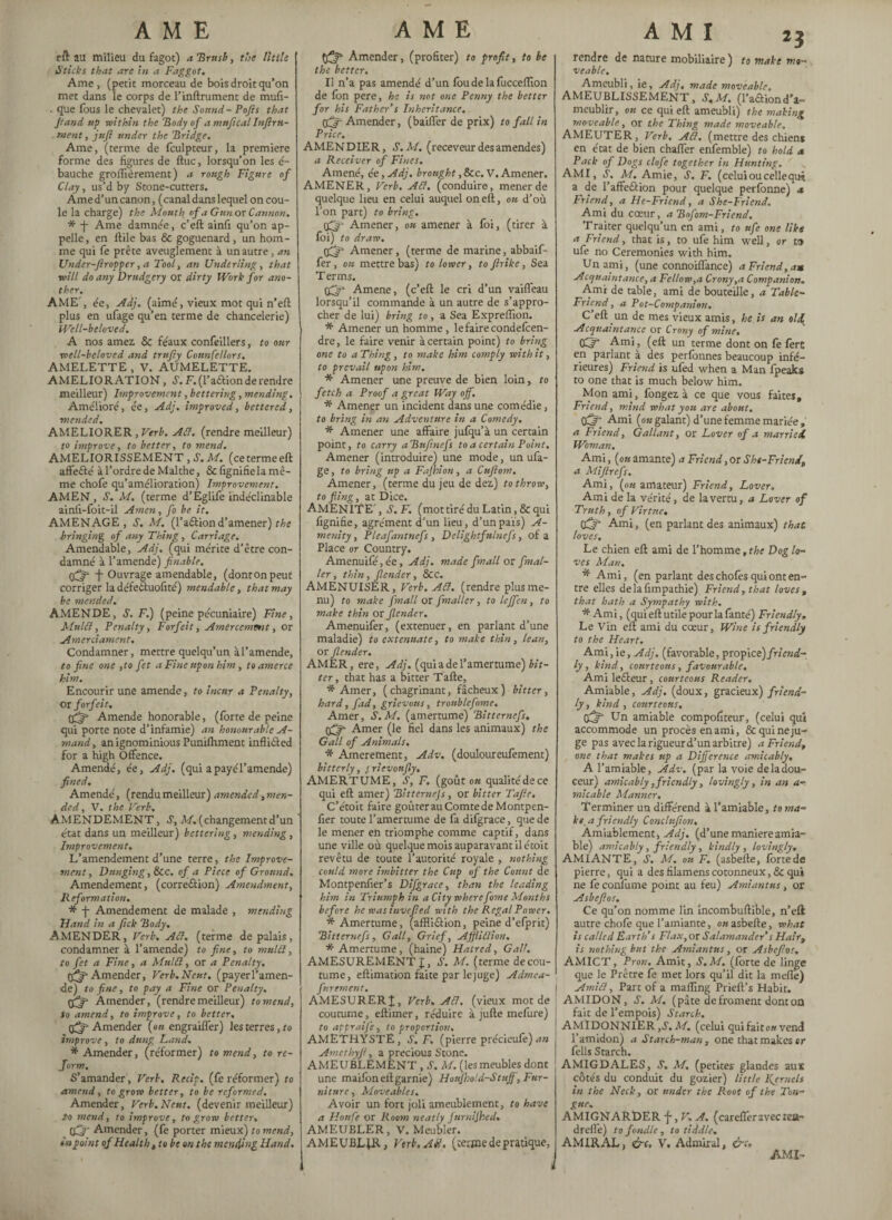 AME AME cil au milieu du fagot) a Brush, the little Sticks that arc in a Faggot. Ame, (petit morceau de bois droit qu’on met dans le corps de l’inftrument de mufi- . que fous le chevalet) the Sound - Pojïs that Jtand tip mi thin the Body of a mnftcal Infini¬ ment, juft under the Bridge. Ame, (terme de fculpteur, la premiere forme des figures de ftuc, lorsqu’on les é- bauche grolfièrement ) a rough Figure of Clay, us’d by Stone-cutters. Ame d’un canon, (canal dans lequel on cou¬ le la charge) the Mouth of a Gun or Cannon. * -J- Ame damnée, c’eft ainfi qu’on ap¬ pelle , en ftile bas 6c goguenard, un hom¬ me qui fe prête aveuglement à un autre, an Under-ftropper, a Tool, an Underling, that will do any Drudgery or dirty Work for ano¬ ther. AME’, ée, Adj. (aimé, vieux mot qui n’eft plus en ufage qu’en terme de chancelerie) Well-beloved. A nos amez 8c féaux confeillers, to our well-beloved and trufty Counfcllors. AMELETTE , V. AUMELETTE. AMELIORATION, S. F. (l’a&ion de rendre meilleur) Improvement, bettering, mending. Amélioré, ée, Adj. improved, bettered, mended. AMELIORER , Verb. Att. (rendre meilleur) to improve, to better, to mend. AMELIORISSEMENT , S. M. (ce terme eft affefté à l’ordre de Malthe, Sc lignifie la mê¬ me chofe qu’amélioration) Improvement. AMEN, S. M. (terme d’Eglife indéclinable ainfi-foit-il Amen, fo be it. AMENAGE, S. M. (l’a&ion d’amener) t he bringing of any Thing, Carriage. Amendable, Adj. (qui mérite d’être con¬ damné à l’amende) finable. -J- Ouvrage amendable, (donton peut corriger la défeétuofité) mendable, that may be mended, AMENDE, S. F.) (peine pécuniaire) Fine, Mulct, Penalty, Forfeit, Amercemmt, or Amerciament. Condamner, mettre quelqu’un àl’amende, to fine o'ne ,to fet a Fine upon him, to amerce him. Encourir une amende, to incur a Penalty, or forfeit. Amende honorable, (forte de peine qui porte note d’infamie) an honourable A- ■mand, an ignominious Punilhment inflicted for a high Offence. Amendé, ée, Adj. (qui a payé l’amende) fined. Amendé, (rendu meilleur) amended, men- âcd the Veyh AMENDEMENT, s, m.(changementd’un état dans un meilleur) bettering, mending, Improvement. L’amendement d’une terre, the Improve¬ ment, Dunging, Sec. of a Piece of Ground. Amendement, (correction) Amendment, Reformation. * f Amendement de malade , mending Hand in a fick Body. AMENDER, Verb. Act. (terme de palais, condamner à l’amende) to fine, to mulct, to fet a Fine, a Mulct, or a Penalty. (Qp Amender, Verb.Neat, (payerl’amen- de) to fine, to pay a Fine or Penalty. qflg* Amender, (rendremeilleur) to mend, to amend, to improve, to better. (^Amender {on engraiffer) les terres, fo improve, to dung Land, * Amender, (réformer) to mend, to re¬ form. S’amander, Verb. Recip. (fe réformer) fo amend, to grow better, to be reformed. Amender, Verb. Neut. (devenir meilleur) to mend, to improve, to grow better. Amender, (fe porter mieux) to mend, in point of Health, to be on the mending Hand. Amender, (profiter) to profit, to he the better. Il n’a pas amendé d’un fbu de la fucceffion de fon pere, he is not one Penny the better for his Father’s Inheritance. Amender, (baiffer de prix) to fall in Price. AMENDIER, S.M. (receveur des amendes) a Receiver of Fines. Amené, ée, Adj. brought, See. V. Amener. AMENER, Verb. ACl. (conduire, mener de quelque lieu en celui auquel oneft, ou d’où l’on part) to bring. Amener, ou amener à foi, (tirer à foi) fo draw. Amener, (terme de marine, abbaif- fer, ou mettre bas) to lower, to firike, Sea T erms. Amene, (c’eft le cri d’un vaifl'eau lorsqu’il commande à un autre de s’appro¬ cher de lui) bring to , a Sea Exprelîion. * Amener un homme , le faire condefcen- dre, le faire venir à certain point) fo bring one to a Thing , to make him comply with it, to prevail upon him. * Amener une preuve de bien loin, to fetch a Proof a great Way off. * Amener un incident dans une comédie, fo bring in an Adventure in a Comedy. * Amener une affaire julqu’à un certain point, to carry a Bufinefs to a certain Point. Amener (introduire) une mode, un ufa¬ ge , f o bring up a Fafhion, a Cuftom. Amener, (terme du jeu de dez) to throw, to fling, at Dice. AMENITE’, S.F. (mot tiré du Latin, 8c qui fignifie, agrément d’un lieu, d’unpaïs) A- menity, Pleafantnefs , Delightfnlnefs, of a Place or Country. Amenuifé,ée, Adj. made fin all or [mai¬ ler , thin, Jlender, See. AMENUISER, Verb. ACl. (rendre plus me¬ nu) to make f mall or [mailer, to leffen, to make thin or [lender. Amenuifer, (extenuer, en parlant d’une maladie) to extenuate, to make thin, lean, or J.lender. AMER, ere, Adj. (quiadel’amertume) bit¬ ter , that has a bitter Tafte, * Amer, (chagrinant, fâcheux) bitter, hard, fad, grievous, trvnblefome. Amer, S.M. (amertume) Bitternefs. Amer (le fiel dans les animaux) the Gall of Animals. * Amerement, Adv. (douloureufement) bitterly, < rievonfly. AMERTUME, S, F. (goût on qualitéde ce qui eft amer) Bitternefs , or bitter Tafie. C’étoit faire goûter au Comte de Montpen- fier toute l’amertume de fa difgrace, que de le mener en triomphe comme captif, dans une ville où quelque mois auparavant il étoit revêtu de toute l’autorité royale , nothing could more imbitter the Cup of the Count de Montpenfier’s Difgrace, than the leading him in Triumph in a City wherefome Months before he was invefied with the Regal Power. * Amertume, (afffiâion, peine d’efprit) Bitternefs, Gall, Grief, AffliClion, •* Amertume, (haine) Hatred, Gall. AMESUREMENT J, S. M. (terme de cou¬ tume, eftimation faite par le juge) Admea- furement. AMESURERJ, Verb. At7. (vieux mot de ! coutume, eftimer, réduire à jufte mefure) fo appraije, to proportion. AMETHYSTE, S.F. (pierre précieufe) an Amethyfi, a precious Stone. AMEUBLEMENT , S. M. (les meubles dont une maifoneft garnie) HouJho/d-Stuff , Fur¬ niture, Moveables. Avoir un fort joli ameublement, fo have a Houfe or Room neatly JnrniJhed, AMEUBLER, V. Meubler. AMEUBLfR, Verb. AU, (terme de pratique, A M I rendre de nature mobiüaire ) veable. 23 to make mo- Ameubli, ie, Adj. made moveable. AMEUBLISSEMENT, S.M. (l’aâiond'a¬ meublir, ou ce qui eft ameubli) the making moveable., or the Thing made moveable. AMEUTER, Verb. AÛ. (mettre des chiens en état de bien chaffer enfemble) to hold <* Pack of Dogs clofe together in Hunting. AMI, J. M. Amie, S. F. (celui ou celle quit a de l’affection pour quelque perfonne) x Friend, a Hc-Friend, a She-Friend. Ami du cœur, a Bofom-Friend. Traiter quelqu’un en ami, to ufe one like a Friend, that is, to ufe him well, or ta ufe no Ceremonies with him. Un ami, (une connoiffance) a Friend, a» Acquaintance, a Fellow,a Crony,a Companion. Ami de table, ami de bouteille, a Table- Friend, a Pot-Companion. C’eft un de mes vieux amis, he is an old Acquaintance or Crony of mine. Ami, (eft un terme dont on fe fere en parlant à des perfonnes beaucoup infé¬ rieures) Friend is ufed when a Man fpeaks to one that is much below him. Mon ami, fongez. à ce que vous faites. Friend, mind what you are about. CE^ Ami (ok galant) d’une femme mariée » a Friend, Gallant, or Lover of a married, Woman. Ami, (ok amante) a Friend, or She-Friend., a Mifirefs. Ami, (ok amateur) Friend, Lover. Ami de la vérité, de la verm, a Lover of Truth, of Virtue, OS* Ami, (en parlant des animaux) that loves. Le chien eft ami de l’homme ,the Dog lo¬ ves Man. * Ami, (en parlant des chofês qui ont en¬ tre elles delafimpathie) Friend, that loves, that hath a Sympathy with. * Ami, (qui eft utile pour la lanté) Friendly» Le Vin eft ami du cœur. Wine is friendly to the Heart, Ami, ie, Adj. (favorable, propi ce) friend¬ ly, kind, courteous, favourable. Ami le£teur, courteous Reader. Amiable, Adj. (doux, gracieux) friend¬ ly , kind, courteous. tflfit Un amiable compofiteur, (celui qui accommode un procès en ami, Sc quineju- ge pas avec la rigueur d’un arbitre) a Friend, one that makes up a Difference amicably. A l’amiable, Adv. (par la voie de la dou¬ ceur) amicably, friendly, lovingly, in an a- micable Manner. Terminer un différend à l’amiable, to ma- ke a friendly Conclnfion, Amiablement, Adj. (d’une maniéré amia¬ ble) amicably, friendly , kindly , lovingly, AMIANTE, S, M. ou F. (asbefte, Ibrtede pierre, qui a des filamens cotonneux, Sc qui ne le conlùme point au feu) Amiantns, or Asbefios, Ce qu’on nomme lin incombuftible, n’eft autre chofe que l’amiante, ou asbefte, what is called Earth’s Flax, or Salamander’s Hair, is nothing but the Ami ant us, or Asbefios, AMICT, Pron. Amit, S.M. (forte de linge que le Prêtre fe met lors qu’il dit la meflè) Amitt, Part of a mailing Prieft’s Habit. AMIDON, S. M. (pâte de froment dont où fait de l’empois) Starch. AMIDONNIER ,S. M, (celui qui faitow vend l’amidon) a Starch-man, one that makes cr fells Starch. AMIGDALES, S. M. (petites glandes aux côtés du conduit du gozier) little Kjrnels in the Neck, or under the Root of the Ton¬ gue. AMIGNARDER \ ,V.A. (carefferavectea- dreffe) to fondle, to tiddle, AMIRAL, &c, V, Admiral, &c. AMI-