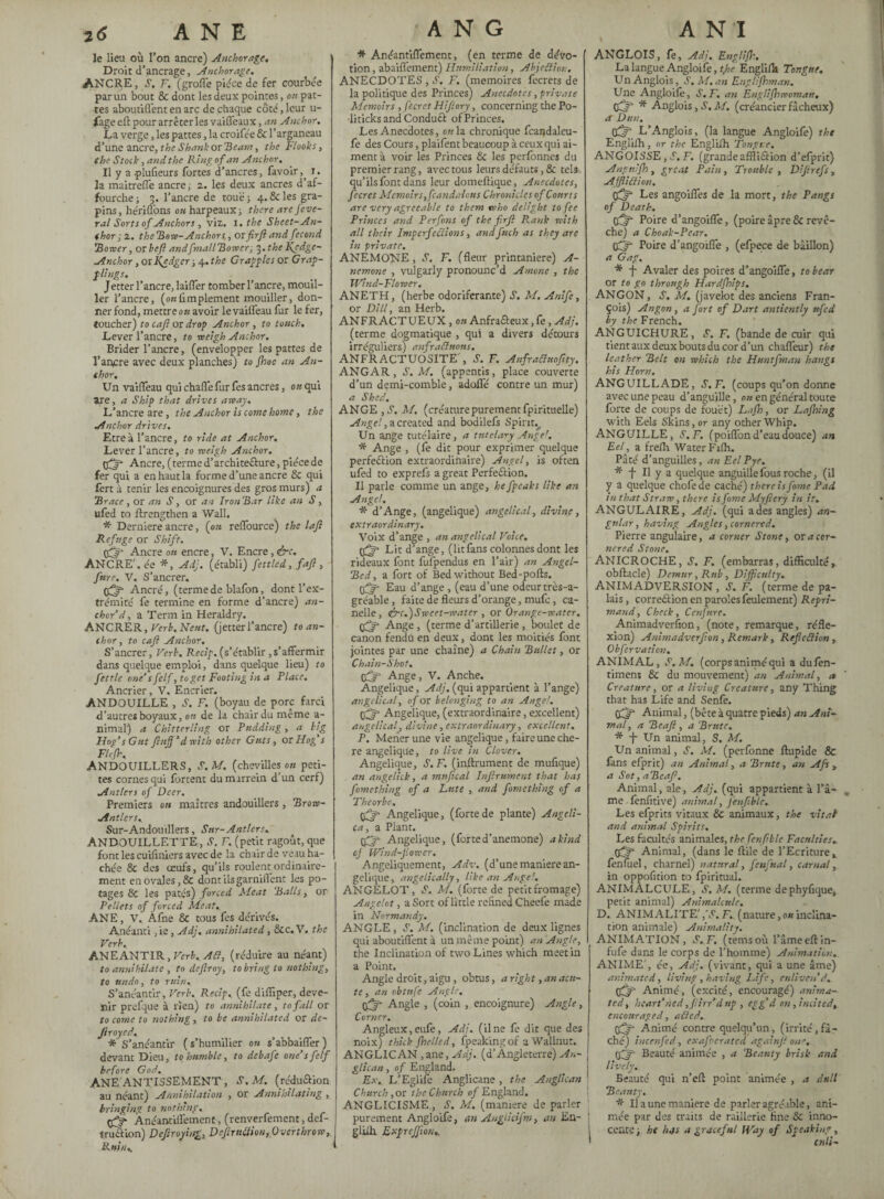 le lieu où l’on ancre) Anchorage. Droit d’ancrage, Anchorage. ANCRE, S, F. (grofl'e pièce de fer courbée par un bout & dont les deux pointes, on pat¬ tes aboutiflent en arc de chaque côté, leur u- fage efl pour arrêter les vaiffeaux, an Anchor. La verge, les pattes, la croifée & l’arganeau d’une ancre, the Shank or 'Beam, the Flooks, the Stock, and the Ring of an Anchor. Il y a plufieurs fortes d’ancres, favoir,, i. la maitreffe ancre ; z. les deux ancres d’af- fourche ; 3. l’ancre de touëj 4. & les gra- pins, hériflbns ou harpeaux; there are J'eve- ral Sorts of Anchors , Viz. I. the Sheet-Au¬ thor ; 2. the Hove-Anchors,, orfirfi and fécond Homer, or heft andfmallBowerj j.thel(edge- -Anchor, or Kgdger ; 4. the Gragg les or Grap- f lings. Jetter l’ancre, laiffer tomber l’ancre, mouil¬ ler l’ancre, (o«Amplement mouiller, don¬ ner fond, mettre ou avoir le vaiffeau fur le fer, toucher) to cajl or drop Anchor , to touch. Lever l’ancre, to weigh Anchor. Brider l’ancre, (envelopper les pattes de l’ancre avec deux planches) to Jhoe an Au¬ thor. Un vaiffeau qui chaffefur fes ancres, ou qui are, a Ship that drives away. L’ancre are, the Anchor is come home, the Anchor drives. Etre à l’ancre, to ride at Anchor. Lever l’ancre, to rveigh Anchor. ffjr Ancre, (terme d’archite&ure, pièce de fer qui a en haut la forme d’une ancre 8i qui fert à tenir les encoignures des gros murs) a 'Brace , or an S, or an Iron Bar like an S, ufed to ftrengthen a Wall. * Derniere ancre, {on reffource) the lajl Refuge or Shift. tfff* Ancre on encre, V. Encre, &c. ANCRE', ée *, Adj. (établi) fettled, fafl , fnre. V. S’ancrer. (ff Ancré, (termede blafon, dont l’ex¬ trémité fe termine en forme d’ancre) an¬ chor’d , a Term in Heraldry. ANCRER, Verb.Neut. (jetterl’ancre) to an¬ chor , to cajl Anchor. S’ancrer, Verb. Recig. (s’établir ,s’affermir dans quelque emploi, dans quelque lieu) to fettle one’s felf, to get Footing in a Place. Ancrier, V. Encrier. ANDOUILLE , S. F. (boyau de pom farci d’autres boyaux, on de la chair du même a- nimai) a Chitterling or Pudding, a big Hog’sGnt fiufl’dwich other Guts, or Hog’s Flefh, ANDOUILLERS, S.M. (chevilles on peti¬ tes cornesqui fartent dumarrein d’un cerf) Antlers of Deer. Premiers on maîtres andouillers , Brow- Antlers.. Sur-Andouillers, Sur-Antlers. ANDOUILLETTE, J. F. (petit ragout, que font les cuiiiniers avec de la chair de veau ha¬ chée & des œufs, qu’ils roulent ordinaire¬ ment en ovales, & dont ils garniffent les po¬ tages 8c les pâtés) forced Meat Balls, or Pellets of forced Meat., ANE , V.’ Àfne & tous fes dérivés. Anéanti ,ie, Adj. annihilated, ôcc.V. the Verb. ANEANTIR, Verb. AU, (réduire au néant) to annihilate , to defray, to bring to nothing, to undo, to ruin, S’anéantir, Verb. Recip., (fe difUper, deve¬ nir prefque à rien) to annihilate, to fall or to come to nothing, to be annihilated or de- Jiroyed., * S’anéantir ( s’humilier on s’abbaiffer ) devant Dieu, to humble, to debafe one’s felf before God. ANE ANTISSEMENT, S.M. (rcdu&ion au néant) Annihilation , or Annihilating , bringing to nothing., qflf- Ânéantiffement, (renverfement, def- tru&ion) Defraying, Defrudion, Overthrow, lini/i.. * Anéantiffement, (en terme de dévo¬ tion, abaiflement) Humiliation, AbjeSlion, ANECDOTES , S. F. (mémoires fecrets de la politique des Princes) Anecdotes, private Memoirs , fecrct Hifory, concerning the Po¬ liticks and Conduct of Princes. Les Anecdotes, on la chronique fcandalcu- fe des Cours, plaifent beaucoup à ceux qui ai¬ ment à voir les Princes 8c les perfonnes du premier rang, avec tous leurs défauts, & tels qu’ils font dans leur domeftique, Anecdotes, fecret Memoir s, fcandalons Chronicles of Courts are very agreeable to them who delight to fee Princes and Perfons of the firf Rank with all their Imperfections, andfnch as they are in private. ANEMONE , 1S’. F. (fleur printanière) A- nemone , vulgarly pronounc’d Amone , the Wind-Flower. ANETH, (herbe odoriférante) J. M. Anife, or Dill, an Herb. ANFRACTUEUX, on Anfracteux, fe, Adj. (terme dogmatique , qui a divers détours irréguliers) anfrafluons. ANFRACTUOSITE', S. F. Anfraflnofty. ANGAR, S.M. (appentis, place couverte d’un demi-comble, adoffé contre un mur) a Shed. ANGE ,S. M. (créamrepurementfpiritueile) Angel, a created and bodilefs Spirit., Un ange tutélaire, a tutelary Angel. * Ange , (fe dit pour exprimer quelque perfection extraordihaire) Angel, is often ufed to exprefs a great Perfection. Il parle comme un ange, he fpeaks like an Angel. * d’Ange, (angelique) angelical, divine, extraordinary. Voix d’ange , an angelical Voice. Lit d’ange, (litfans colonnes dont les rideaux font fufpendus en l’air) an Angel- Bed, a fort of Bed without Bed-pofls. tfjf- Eau d’ange , (eau d’une odeur très-a¬ gréable , faite de fleurs d’orange, mufe, ca¬ ndie, &c.)Sweet-water , or Orange-water. pfjf Ange , (terme d’artillerie , boulet de canon fendu en deux, dont les moitiés font jointes par une chaîne) a Chain Bullet, or Chain-Shot. ffjr Ange, V. Anche. Angelique, Adj. (qui appartient à l’ange) angelical, of or belonging to an Angel. tfjf Angelique, (extraordinaire, excellent) angelical, divine, extraordinary, excellent. P. Mener une vie angelique, faire une che- re angelique, to live in Clover. Angelique, S. F. (inltrument de mufique) an angelick, a mnfical Infirument that has fomething of a Lute , and fomething of a Theorbo, Angelique, (fortede plante) Angeli¬ ca, a Plant. (Tjr Angelique, (forte d’anemone) a kind oj Wind-Jiowcr. Angeliquement, Adv. (d’une manière an¬ gelique, angelically, like an Auge'. ANGELOT, S. M. (forte de petit fromage) Angelot, a Sort of little refined Cheefe made in Normandy. ANGLE, S. M. (inclination de deux lignes qui aboutiflent à un même point) an Angle, the Inclination of two Lines which meet in a Point. Angle droit, aigu , obtus, a right, an acu¬ te, an obtnfe Angle. iff- Angle , (coin , encoignure) Angle, Corner. Angleux,eiffe, Adj. (line fe dit que des noix) thick fhelled, fpeakingof a Wallnut. ANGLICAN ,ane, Adj. (d’Angleterre) An¬ glican , of England. Ex, L’Eglife Anglicane , the Anglican 1 Church ,or the Church of England. ANGLICISME, S'. M, (maniéré de parler purement Angloife, an Auglicifm, an En- j gliih. Exprejflon,. ANGLOIS, fe, Adj. Englifl-, La langue Angloife, t}>e Englifk Tongue. Un Anglois, S. M. an Englifhman. Une Angloife, S.F. an Englishwoman, Ô * Anglois, S, M. (créancier fâcheux) a Dun. tÛd\ L’Anglois, (la langue Angloife) the Englifh, or the Englilh Tongue. ANGOISSE, C. F. (grandeaffliClion d’efprit) Angnifh, great Pain, Trouble , Dijirefs, AffliClion. eff Les angoiffes de la mort, the Pangs of Death. C£^ Poire d’angoiffe, (poire âpre 8c revê¬ che) a Choak-Pear. OQr Poire d’angoiffe , (efpece de bâillon) a Gag. * -f Avaler des poires d’angoiffe, to bear or to go through Hardfhips. ANGON, S. M. (javelot des anciens Fran¬ çois) Angon, a J'ort of Dart antiently ttfed by the French. ANGUICHURE, S. F. (bande de cuir qui tient aux deux bouts du cor d’un chaffeur) the leather Belt on which the Huntfmau hangs his Horn. ANGUILL ADE, S. F. (coups qu’on donne avec une peau d’anguille, ou en général toute forte de coups de fouet) Lafh, or Lajhing with Eels Skins, or any other Whip. ANGUILLE, S.F. (poiffond’eaudouce) an Eel, a frefh WaterFifh. Pâté d’anguilles, an Eel Pye. * f II y a quelque anguille fous roche, (il y a quelque chofe de caché) there is fame Pad in that Straw, there is fame Myfiery in it. ANGULAIRE, Adj. (qui a des angles) an¬ gular , having Angles, cornered. Pierre angulaire, a corner Stone, ox a cor¬ nered Stone. ANICROCHE, s. F. (embarras, difficulté, obftacle) Demur, Rub , Difficulty. ANIMADVERSION, S'. F. (terme de pa¬ lais, correction en paroles feulement) Repri¬ mand, Check, Conjure. Animadversion, (note, remarque, réfle¬ xion) Animadverfon, Remark, Ref c Cl ion , Obfervation. ANIMAL, S.M. (corps animé qui a dufen- timem 8c du mouvement) an Animal, a Creature, or a living Creature, any Thing that has Life and Senfe. tfjg- Animal, (bête à quatre pieds) an Ani¬ mal, a Beafi, a Brute. * -j- Un animal, S. M. Un animal, S. M. (perfonne ftupide & fans efprit) an Animal, a Brute, art Afs , a Sot, aBeaf. Animal, ale, Adj. (qui appartient à l’â¬ me fenfitive) animal, Jenfble. Les efprits vitaux & animaux, the vital and animal Spirits. Les facultés animales, the fcnftble Faculties. tff- Animal, (dans le ftile de l’Ecriture, fènfuel, charnel) natural, fenfual, carnal, in oppofition to fpiritual. ANIMALCULE, S.M. (terme de phyflque, petit animal) Animalcule. D. ANIMALITE' ,'S. F. (nature, ou inclina¬ tion animale) Animality. ANIMATION, S.F. (temsoù l’âmeeffin- fufe dans le corps de l’homme) Animation. ANIME', ée, Adj. (vivant, qui a une âme) animated, living, having Life, enliven’d. (fj- Animé, (excité, encouragé) anima¬ ted, heart’ned ,flirr’d up , egg’d on, incited, encouraged, ailed. tff- Animé contre quelqu’un, (irrité,fâ¬ ché) incenfed, exafocratcd againjl one, tpf- Beauté animée , a Beauty brisk and lively.. Beauté qui n’efl: point animée , a dull Beauty. * Il a une maniéré de parler agréable, ani¬ mée par des traits de raillerie fine 8c inno¬ cente; ht h.)s a graceful Way of Speaking, end-