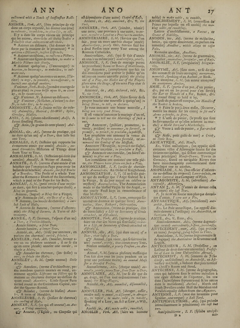 17 ANN enlivened with a Touch of Jnojfenfv9 Kall- 1er)-, ANIMER , Verb, AB, (être principe de vie dans un corps organifé, lui donner une âme) to animate, to quicken, to give life, to aB, Il y a dans les corps vivans un principe qui les anime, there is in all living'Bodies a Principle that animates or ails them, * Animer un difeours, (lui donner de la force par la maniéré de le prononcer) * to quicken a Di four fe, to give Life to it. * Animer un tableau, to enliven a PiBure. * Animer une figure de marbre, to make a Marble PiBure look lively, * Animer quelqu’un , (l’encourager) to hearten , to incourage , to embolden , to ani¬ mate one. * Animer quelqu’un contre un autre, (l’ir¬ riter) to urge, to provoke, to exafperatc , to incenfe one againft another. S’animer, Verb. Recip. (prendre courage de plus en plus) to grow brifk upon it, to chear up , to be encouraged. 0^* S’animer, V. Animer un difeours. S’animer, (fe fâcher, s’irriter) to cha¬ fe , to take fire, to be angry. ANIMOSITE', S. F. (haine mêlée de cole- re) Anima fi ty, Hatred , Ill-Will , Spite , Grudge, Malice. AN IS, S. M. (plante odoriférante) Anife, A fweet fmelling Plant. 0^- Anis, (la graine de cette plante) Ani- feed, ANNAL, ale, Adj. (terme de pratique,qui ne dure qu’un an) of a Tear, that laits but one Year. ANNALES, S. F. (hiftoire qui rapporte les évenemens année par année) Annals , an¬ nual Chronicles. Hiftories of Things done from Year to Year. ANNALISTE, A M. (hiftorien qui écrit des annales) Annalifi. A Writer of Annals. ANNATE, S. F. (revenu d’une année d’un bénéfice que l’on paye au Pape pour avoir les bulles de ce bénéfice) Annats, thefirfi Fruits of a Benefice. The Profit of a whole Year after the Remove or Death of the Incumbent, which is paid to' the Pope for his Bulls. ANNEAU, S. M. (petit cercle d’une matiè¬ re dure, qui fert à attacher quelque chofe) a Ring in general. Anneau, (bague) a Ring for a Finger. ffjfi Anneau de clef, the Boa) of a Kjy. * Anneau, (o«boucle de cheveux) a cur¬ led Lock of Hair. * Anneau de Sanirne, (terme d’aftrono- mie) the Ring of Saturn. A Term of Af- tronomy. ANNEE, S. F. (lecours, l’efpace d’un an) a Tear, a Twelve-Month. Année folaire, a folar Tear. Année lunaire, a lunar Tear. Annelé,ée, Adj. (frifé par anneaux, en parlant des cheveux) curled, friz led. ANNELER, Verb. AB. (boucler, fermer a- vec un ou plufieurs anneaux , il ne fe dit qu’en cette phrafe) anneler une cavale , to ringle a Mare, tfifif Anneler les cheveux, (les frifer) to curl, to frixle the Hair. ANNELET , S. M. (petit anneau) little Ring. tfjfi Annelets, (terme d’architefture, pe- | tits membres quarrés tournés en rond, au- , trement appelés Lifleaux ou Fillets qui fe j mettent au chapiteau dorique au-defibus du | quart rond) Annulets. Little fquaré Parts i turned round in the Corinthian Capital, un- j der the Quarter-Round. tfijf* Annelet , (terme de blafbn) Anna- | let, A term of Heraldry. ÂNNELEURE, S. F. (frifure de cheveux) the curling of Hair, ANNEXE, S, F. (ce qui eft annexé) an An¬ nex , a Thing annexed. iûr Annexe, (l’Eglife , ou Chapelle qui J A N O eft dépendante d’une autre) Chapel of Kafe, Annexé, ée, Adj. annexed, ire. V. the Verb. ANNEXER, Verb. AB, (joindre, réunir) une terre, une province à une autre, to an¬ nex , to imite a Land or a Province to another. ANNIVERSAIRE, S.M. (fervice que l’on fait, pour un mort une fois chaque année) Anniverfary, yearly Obit. Service faid for a dead Perfon once every Year among the Romain Catholicks. Anniverfaire, Adj. (qui fe fait d’année en annéeau mêmejour) anniverfary,yearly. ANNONCE, S, F. (ban de mariage parmi les proteffans) Banns or Bancs of Matrimony. Annonce , (compliment que fait un des comédiens pour avertir le public qu’un tel jour on jouera une telle pièce) the giving ont of a Play, the Notice one of the Players gives upon the Stage, of the next Play that is to be aBed, Annoncé, ée , Adj. declared, told, 8cc, V. the Verb. ANNONCER, Verb. AB, (faire favoir defa propre bouche une nouvelle à quelqu’un) to bring News, to tell, to declare. Je vous annonce une bonne nouvelle , I bring yon very good News. II eft venu m’annoncer le mariage d’un tel, he is come to tell me the Marriage of finch a one. Annoncer, (publier, promettre, a- vertir, prédire) to announce , to foretell, to promije, to preach, to proclaim, topttblifh. Les prophètes ont annoncé la venue du Melîie, the Prophets have foretold, or an¬ nounced the Coming of the Meffiah. Annoncer l’Evangile, to preach the Gofpel. Annoncer un jeûne, to proclaim a Fafi. tfj- Annoncer une comédie, (enfairel’an- nonce) to give out a Play. Les comédiens ont annoncé une telle piè¬ ce , the Players have given out finch a Play, ANNONCIÂDE, S.F. (ordre de chevale¬ rie) Annnnciada. An Order of Knighthood. ANNONCIATION, S.F. (il ne fe dit guè¬ re que du meflâge que l’Ange Gabriel fit à la Vierge, 8c du jour auquel on célébré ce myftere) Annunciation. The Annunciation made to the blefl'ed Virgin by the Angel, or the yearly Feaft kept in remembrance of that Myftery. ANNOTATION, S. F. (note, remarque fur un endroit douteux de quelque livre) Anno¬ tation, Note, Remark, Obfervation, tfjfi Annotation, (termede pratique, état 1 de biens faifis) a Lifi or Inventory of Goods attached, or diftrained. ANNOTER, Verb, AB. (terme de pratique, faire un état des biens qui font faifis) to ma¬ ke a Lift,or Inventory of Goods attached or dlfirain d. ANNUEL, elle, Adj, (qui dure un an) of a Tear, that lafis a Tear. fijfi- Annuel, (qui vient, qui fe fait tous les ans) annual, yearly, that comes every Year. Penfion annuelle, a yearly Penfion , an An¬ nuity. Annuel, S. M. (une au plufieurs meflesque l’on fait dire tous les jours pendant un an pour une perfbnne morte) an annual Mafs for a deceafied Perfon, Annuellement, Adv. (chaque année) an¬ nually , y early, every Tear ,from Tear to Tear. ANNULAIRE, Adj. M. (ne fe dit que du q.e. doigt, où l’on met ordinairement l’an¬ neau) the Ring-Finger. Annullé, ée, Adj, annulled, difannulled, 8cc. ANNULLER, Verb. AB. (abroger, cafter, rendre nul) to annul, to dif annul, to abroga¬ te, to repeal , to make void , to vacate, Ipeaking of a Law, an Aft at Law, a Will, &e. Anobli, ie, Adj. made noble, ennobled. ANOBLIR , Verb. AB. (faire un homme ANT noble) to make noble , to ennoble. ANOBLISSEMENT, S'. M. (concefllon dur Prince par laquelle on eft anobli) the ma¬ king noble, or ennobling. Lettres d’anobliflement, a Patent , or Grant of Nobility, ANODIN, ine, Adj. (terme de médecine, bénin, qui opéré doucement, en parlant de* remedes) Anodine , which allays or cafct Pain, Remedes anodins, Anodines. ANOMAL, ale, Adj. (terme de grammaire, irrégulier, anomalous, irregular, out of Rule. ANOMALIE, S.F. (irrégularité) Irregula¬ rity. ANONYME, Adj. (fans nom, ne fe dit que des auteurs & de leurs ouvrages) anonymous, namelefs, fpeaking of an Author, or Book. Un anonyme, S. M. (un auteur anonyme) an anonymous Author. ANSE, S. F. (partie d’un pot, d’un panier, ire, par où on les prend pour s’en fervir) the Ear or Handle of a Pot, Basket, ire. the round thing to hold' it by. ” • L’anfe du panier eft rompue, the Handle of the Basket is broken. * -f Fa're Ie pot à deux anfês, (fe carrer, mettre les mains fur les côtés) to fit one's Arms a-kembo, to finit. * -f L’anfe du panier, (leprofit que font les fervantes fur ce qu’elles achètent au mar¬ ché) a Maid Servant's Marketings. tff Voûte à anfe de panier, a flat-arched Vault, tfjfi Anfè, petit golfe de mer) a Creek, or little Bay. ANSE ATIQUE, Adj. Hanfe. Ex. Villes anfeaciques , (on appelle ainfi certaines villes d’Allemagne fituées fur des rivieres navigables, qui fe font communiqué leurs privilèges) Hanfe-Toams. Towns in Germany, feated on navigable Rivers that have interchangeably communicated their Privileges one to another. ANSPESADE, S. M. (bas officier d’infante¬ rie au-deflbus du corporal) Lance-pefado, ait under Corporal in a Company of Foot. ANTAGONISTE, S. M. (adverfaire) An- tagonifi, Adverfary. ANT AN J, S. M. {l’année de devant cell$ qui court) the lafi Tear. P. Je nem’en foucie non plus que des nei¬ ges d’antan, I care not a Pin. ANTARCTIQUE , Adj. (méridional) ant- art ick , Southern. Ex. Le Pole antarftique, (ou oppofe dia¬ métralement à l’arftique) the Antarclick, or Southern Pole. ANTE, ire. V. Ente, ire. Antécedemment, Adv. (terme dogmati¬ que : avant) antecedently , before, previonjly. ANTECEDENT , ente, Adj. (qui précédé en terns) foregoing, going before in Time. Antécédent, S. M. (terme de grammaire 8f de logique) the Antecedent in Grammar and! Logick. ANTECESSEUR , tf. M. (Profefleur , on Lefteur de droit dans une univerfité) Profefi- Cor of Law in fome Univerfities Abroad. ANTECHRIST , S. M. (ennemi de Je fut Chrift, imfédufteur) an Antechrifl, an Ad¬ verfary to Chrift, a Seducer that puts himfelf in Chrift’s Room and Stead. ANTECIENS, S.M. (terme degéographie, ceux qui habitent fous le même méridien à une égale diftance de l’équateur, les uns dans l’hémifphere feptentrional 8c les autres dans le méridional) Antiœci , North and South Dwellers under Half the Meridian and Parallels equally diftant from the cAEquator. ANTENNE, S. F. f mot des levantins pour lignifier, une vergue) a Sail Tard. ANTEPENULTIEME , Adj. (qui précéda immédiatement le pénultième) the lafi but two. Antépénultième , S. F. (fyllaba antepe- D x nui-