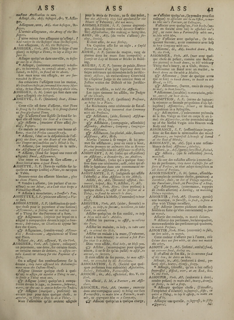 ASS (enflant -Application to one:, Afliegé,ée, Adj. hefieged, &c, V. Affie¬ ger. Affiegeant, ante, Adj, that bcfieges, Be- fteger. L'armée affiegeante, the Army of the Be- Jlegers. J’aime mieux être affiegeant qu’affiege, I had rather be theBefieger than theBefteged., Les affiegeans, S. M, the Beftegers. ASSIEGER , Verb, Aiï. (faire le fiége d’une place) to befîege a Town, to lay a Siege be¬ fore it. Affieger quelqu’un dans une ville, to befte- ge one in a Town. * Affieger, (enfermer, entourer) to be fie¬ rs to incompafs , to compafs about, to fur- roimd, to befet, to ft and or be about. Les eaux nous ont affiegés, we are fnr- rounded by Water. Ses créanciers l’affiégent tous les matins, hi s Creditors befet, or Jurrotmd him every Mor¬ nings he has Duns every Morning about him. ASSIEGES, S. M. (ceux qui font dans une place affiegée} the befteged. ^ASSIETTE, S'. F, (flotation) Seat, Situa¬ tion. Cette viile eft forte d’affiette, that Town is ftrong by its Situation, it is ftrong-feated or ftrosgly-feated Town. L’affietted’une Eglife (le fond fur le¬ quel elle eft bâtie) the Seat of a Church. Off- Affiette , (maniéré d’être affis) fit¬ ting, Poft nre. Ce malade ne peut trouver une bonne af¬ fiette, that ftek Perfon cannot fit e afy. * Affiette, l’état on la dilpofitionde l’ef- ,prit) the Seat, or the State of the Mind, the Temper or Condition one's Mind is in. * Affiette, (on impofition) de la taille, the AJfeJfment of Land-Taxes. * Affiette, (fond fur lequel une rente eft ttffignée) Fund, Afftgnment. Une rente en bonne & fure affiette , a Rent fettled upon a good Fund. ASSIETTE, S'. F. (fortede vaifl'elle fur la¬ quelle on mange à table) a Plate, to eat upon at Table. Donnez-nous des affiettes blanches , give •us clean Plates. * Vendre à affiette, (en parlant d’un ro- tifleur) to cut Meat, as a Cook that keeps a Vidualling-Hottfe. * Affiette à mouchettes, a Snuffer s Pan. ASSIETTE E, S’. F. (plein une affiette) * Pla¬ te full. ASSIGNATION, S.F. (deftination de quel¬ que chofe pour le payement d’une lomme) Affignment-, a fetting out or making over of a Thing for the Payment of a Sum. Affignation, (exploit par lequel on a affigné à comparaître devant le juge) a Sum¬ mons , Sub-ptena, or Citation to appear be¬ fore the Court. Affignation, (rendez-vous) Affigna- tion , Rendezvous , Appointment of Time and Place. Affigné ,ée, Adj. affigné d, V. the Verb. ASSIGNER, Verb. Ad. (placer, colloquer) un payement, une dette, fur certains fonds, ou certaine nature de deniers, to ajftgn cer¬ tain Lands or Money for the Payment of a Debt. On a affigné Ion rembourfement fur la douane , they have ajftgned his Reimburfe- ment upon the Cuftom-Honfr. Affigner (donner quelque chofe à quel¬ qu’un) to ajftgn, or appoint a Thing to one , to fettle a Thing upon one. Affigner (citer) quelqu’un à compa¬ raître devant le juge, to fummon , fttbpana, ■warn, or cite one to appear before the Judge. Affigner (marquer , preferire) un certain jour pour faire quelque chofe, to appoint, to fettle a Day to do a Thine. Mais l’aflemblée qu’ils avoient affignée ASS pour le moi* de Février, ne fe tint point, but the AJfembly they had appointed for the Month of February, did not meet, ASSIMILATION, S’. F. (terme dogmati¬ que. Action de rendre on de devenir fembla- ble) AJftmilation, the making or being like. ASSIS, ife , Adj, (du verbe s’affeoir) fit¬ ting , fettled. Il étoit affis, he was fitting. Un Cupidon affis fur un aigle , a Cupid feated on an Eagle. ASSISE, S. F. (terme de maçon, rang de pierres dont les murs font compofés) a Conrfe or Lay of Stones or Bricks in Build¬ ing. ASSISES, S. F. P. (terme de palais,féance extraordinaire d’un juge fupérieur dans les fléges inférieurs qui dépendent de fa juridic¬ tion) Affixes, an extraordinary Court held by afuperior judge in the inferior Seats of Juftice within the Diftribt of his Juridic¬ tion. Tenir les affiles, to hold the Affixes. Les juges tiennent les affifes, the Judges of the Circuit. ASSISTANCE, S, F. (préfence) Prefence, as being in a Place. Le Roi honora cette cérémonie de fon af- fiftance , the Ring honoured that Ceremony with his Prefence. Off Affillance, (aide, fecours) AJfift an¬ te , Aid, Help, Succour. Çjfft Affiftance , (compagnie, affemblée) AJfembly, Audience , Company , Congrega¬ tion, Affiftants. (fijf Aftiftances, (au pluriel, aide, fecours) Affiftance, Aid, Help. Marins l’anime à fe venger , & lui pro¬ met lés affiftances , pour en venir à bout, Marius prompts or animates him to Reven¬ ge , and promifes him his Affiftance to effed it. ASSISTANT , S. M. (celui qui eftpréfent) an Affiftant, a Stander-by., an Auditor. tftjg Affiftant, (celui qui a quelque fonc¬ tion dans une cérémonie ; auffi, celui qui af¬ filié le fupérieur dans une communauté re- ligieufe) an Affiftant, a Helper. ASSISTANTE, S. F. (religieufe qui affilié l’abbefle) a Nun Affiftant to the Abbefs. Affilié, ée, Adj. (fecouru) affifted, ftte- coured, helped, 8cc. V. Affiner, V. Ad. ASSISTER , Verb. Neuf, (être préfent) à quelque choie , to affift or be prefent at a Thing , to ftand by when it is done. pfjft Affilier à la Melle, (l’entendre) to hear Mafs. ASSISTER, Verb. Ad. (aider, fecourir) to affift, to help ,to fuccour, to relieve, to take Care, to attend. Affilier quelqu’un de fon confeil, to help a Man with one's Advice, Affilier les pauvres , to affift, to relieve the Poor, Affilier les malades, to help, to take care of, to attend the Sick. Affilier un malade à la mort, (l’exhorter, l’aider à bien mourir) to attend a fick Per¬ fon that is a dying. Dieu vous affilie, God help , or biefs you. pfj- Affilier , (accompagner pour quelque action, il ne fe dit qu’au paffif) to ajfifi, to attend, to fut fort. Il étoit affilié de fes parens, he was affif¬ ted, or attended by his Relations. ASSOCIATION, S'. F. (fociété que quel¬ ques perlonnes font enfemble) Ajfociation, Society, Fellow (hip , Partnerfhip. ASSOCIE , ée, Adj, affociated, See. V. the Verb. Un aflbcié , S. M. a Partner , an Affo- ciate. ASSOCIER, Verb. Ad. (mettre, recevoir dans une-compagnie unie) to bring one into Partnerfhip, to make him a Partner, to ad¬ mit, or aggregate him to a Company. (£r Affocier quelqu’un à quelque charge, ASS 41 #« s'aflbeier quelqu’un, (le prendre pour Ion collègue) to ajfoctate one in an Office, to ma¬ ke him one's Partner, or Colleague. S’aflbeier avec quelqu’un, Verb Récif, (en¬ trer en fociété avec lui) to affociatc one’s felf, or enter into a Partnerfhip with one » to join with him. (jQr S’aflbeier avec quelqu’un , (le fré¬ quenter fouvent, avoir commerce avec lui) to keep Company with one, Afl'ommé, ée, Adj, knocked down , &C, V. the Verb, ASSOMMER, Verb. Ad. (tuer avec quel¬ que chofe de pefant, comme une maflixe, des pierres) to knock down, to kill with any Thing that’s heavy, as a Club, Stones. Aflbrnmer un Bœuf avec un maillet, te knock down an Ox with a Mallet. CCSr Aflommer , (tuer de quelque arms que ce foit) to knock down, to knock on the Head, to kill, Aflbrnmer, (battre, rouer de coups) to mal, to beat foundly. * Aflbrnmer, (accabler) to overwhelm,grie¬ ve , oppre fs , or bear down. ASSOMPTION, S. F. (terme de logique : la mineure ou fécondé propofition d’un Syl— logifme) Affomption, Minor , or fécond Propofition in a SyUogifm. Qgy- Aflcmption, (l’enlevement prétendu de la Ste. Vierge au Ciel en corps & en â- me) the Affomption, or the pretended taking up of the blefled Virgin into Heaven with Body and Soul. ASSONANCE, S.F. (reflemblance impar¬ faite de Ibn dans la terminaifon des mots) Affonance, an imper fed Likcntfs of Sound, at the End of Words. ASSONANT, te, Adj. (qui aune reflem¬ blance de fon) Affinant, chiming. Aflorti, ie, Adj. (garni) fnrn'fhed,flocked, tfjfi Aflorti, (qui fe reffemble) fitted, matched. * Us ont des cafuiftes afîbrtis à routes for¬ tes de perlonnes ; they have Cafnifts for all forts of Perfins, or that adapt themfelves to all Sorts of Perfins, ASSORTIMENT, S'. M. (amas, aflémbla- ge complet de certaines chofes, garniture) a Sortment, Suit, or Set of Things together, the Furniture, Stock , or Provifion of a Shop. Affortiment, (convenance, rapport de chofes aflorties) a Sorting, or matching Things together. ASSORTIR , Verb. Ad. (fournir, garnir) une boutique, tofurnifh, to flock, to ft ore a Shop with Things neceflary, Aflbrtir (mettre plufieurs chofes en¬ femble en forte qu’elles conviennent) to fort or match. Aflbrtir des couleurs, to match Colours. * Aflbrtir des perlbnnes,lesfairequadrer, mettre enfemble des perfonnes qui quadrent, to match Perfins. ASSORTIR , Verb. N’eut, (convenir) to fuit, or fort with, to match. Cette couleur n’aflbrtit pas à l’autre, this Colour does not fort with, or does not match the other. ASSOTE',ée J, Adj. (infatué, entêté) fond, or extreme fond, doting on. II ell afloté de fon fils, he is extreme fond of his Son, he dotes on him. Aflbupi, ie, Adj. (endormi à demi, pe¬ fant) dull, heavy, drorvfy, fleepy. * Aflbupi, (étouffé, qu’on a fait cefler) fttppreffed , ftified, over, at an End, &c. V. the Verb. ASSOUPIR , Verb. Ad. (endormir à demi, rendre pefant) to make dull, heavy, drowfy, or fleepy, to lull a ft cep. * Alfoupir quelque chofe , (l’étouffer, l’empêcher d’éclatter) tofupprefs,fiifle, or quiet a Thing, to lay it afleep, to make an End of it. Aflbupir une querelle, tofupprefs, to ft fe a flu arm!. F Af-