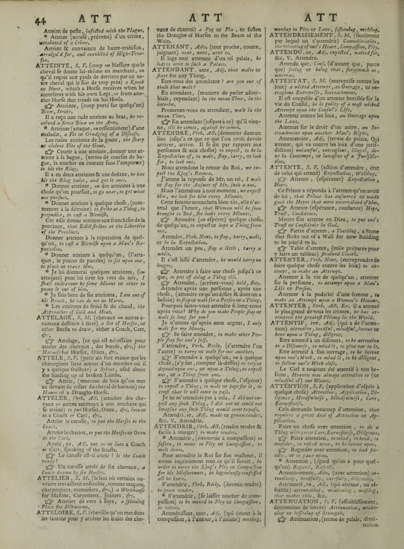 Atteint de perte, înfeded with the Tla?ne, * Atteint (accufé, prévenu) d’un crime, 'attainted of a Crime. Atteint & convaincu de haute-trahifon, Arraign d for, and convicted of High-Trea- fon. ATTEINTE, S. F. (coup ou bleflure quele cheval fe donne lui-même en marchant, ou qu’il reçoit aux pieds de derrière par un au¬ tre cheval qui le fuit de trop près) a Kytock or Hurt, which a Horfe receives when he interferes with his own Legs, or fromano-^ «her Horfe that treads on his Heels. <j^* Atteinte, (coup porté fur quelqu’un) ’Blow, Stroke. Il a reçu une rude atteinte au bras, he re¬ ceived a fierce ’Blow on the Arm. Atteinte (attaque, ou reflentiment) d’une maladie, a Fit or Grudging of a Difeafe. Les rudes atteintes de ia goûte, the {harp «r violent Fits of the Gout. 05 Courir à une atteinte, donner une at¬ teinte à la bague, (terme de courfes de ba¬ gue, la toucher en courant fans l’emporter) to hit the Ring. Il a eu deux atteintes & une dedans , he has hit the Ring twice, and got it once. * Donner atteinte, ou des atteintes à une chofe qu’on pourfuit, to go near, to get what one purfues. * Donner atteinte à quelque chofe, (com¬ mencer à la détruire) to ftrike at a Thing, to prejudice, to cafi a Blemifh. Cet edit donne atteinte aux franchifès de la province, that Edictfirikes at the Liberties of the Province. Donner atteinte à la réputation de quel¬ qu’un, to cafi a Blemifh upon a Man s Ré¬ putation. * Donner atteinte à quelqu’un, (l’atta¬ quer, le pincer de paroles) to fet upon one, to pinch or te axe him. * Je lui donnerai quelques atteintes, (on attaques) pour lui tirer les vers du nés, I Jhall endeavour by fame Means or other to pump it out of him. * Je fuis hors de fes atteintes, Tam ont of his Reach, he can do me no Harm. * Les atteintes du froid & du chaud, the Approaches of Cold and Heat. ATTELAGE , S. M. (chevaux on autres a- nimaux deftinés à tirer) a Set of Horfes ,or other Bealfs to draw, either a Coach, Cart, &c. Attelage, (ce qui eft néceflaire pour atteler des chevaux , des bœufs, érc.) the Hàmefsîoï Horfes, Oxen, &c. ATTELE, S. F. (petit ais fort mince que les chirurgiens lient autour d’un membre où il y a quelque fraâure) a Splent, ufed about the binding up of broken Limbs. Attele, (morceau de bois qu’on met au devant du colier du cheval de harnois) the Haum of a Draught--Horfe. ATTELER, Herb. ACl. (attacher des che¬ vaux ou autres animaux à une machine qui fe traine) ta put Horfes, Oxen, &c. into or to a Coach or Cart, &c. Atteler le carofl'e, to put the Horfes to the Coach. Atteler le chariot, to put the Horfes or Oxen to the Cart. Attelé, ée, Adj. pnt to or into a Coach »r Cart, fpeaking of the Beafts. (Xjr Le carofl'e eft-il attelé ? is the Coach ready ? Un carofl’e attelé de fix chevaux, a Coach drawn by fix Horfes. ATTELIER, S. M. (lelieu où certains ou¬ vriers travaillent enfemble, comme maçons, charpentiers, menuifters, ire.') a Workhoufe for Mafons, Carpenters, Joiners, ire. tfjfi Attelier de vers à foye, a fpinning ' Place for Silkworms. ATTELOIRE, S. F. (cheville qu’on met dans les timons pour y arrêter les traits des che¬ vaux de charroi) a Peg or Pin , to fallen the Draught- of Horfes to the Beam of the Wain. ATTENANT, Adv. (tout proche, contre, joignant) near, next, next to. Il loge tout attenant d’un tel palais, he lodges next to fuch a Palace. ATTENDANT, ante, Adj. that waits or flays for any Thing. Etes-vous des attendants ? are yon one of thoCe that wait? En attendant, (maniéré de parler adver¬ biale , cependant) in the mean Time, in the interim. Promenez-vous en attendant, walk in the mean Time. (fj? En attendant (jufques à ce) qu’il vien¬ ne, till he comes, againfi he comes. ATTENDRE, Verb. ACl. (demeurer dans un lieu jufqu’à ce que ce que l’on croit devoir arriver, arrive. Il fe dit par rapport aux perfonnes & aux chofes) to expeCl, to hein Expectation of, to wait, flay, tarry, or look for, to look out. Nous attendons le retour du Roi, we ex¬ peCl the KJng's Return. J’attens la réponfe de Mr. un tel, 1 wait or flay for the Anfwer of Mr. finch a one. Nous l’attendons à tout moment, we expeCl him, we look for him every Minute. Cette femme accouchera bien-tôt, elle n’at- tenJ que l’heure, that Woman will be foon brought to Bed, fhe looks every Minute. dfif Attendre (ou efpérer) quelque chofe de quelqu’un, to expeCl or hope a Thing from one. Attendre, Verb. Ncut. to flay, tarry, wait, or be in Expectation. Attendez un peu, flay a little, tarry a while. Il s’eft lafle d’attendre, he would tarry no longer. (£=r Attendre à faire une chofe jufqu’à ce que, to put off doing a Thing till, dffi Attendez, (arrêtez-vous) hold, (lay. Attendre après une perfbnne , après une chofe, (attendre ce qu’on délire & dont on a beloin) to flay or wait for a Perfon or a Thing. Pourquoi faites-vous attendre lî long-terns après vous ? Why do you make People flay or wait fo long for yon? Je n’attens qu’après mon argent, I only wait for my Money, Se faire attendre, to make other Peo¬ ple flay for one’s felf. S’attendre, Verb. Recip. (s’attendre l’un l’autre) to tarry or wait for one another. OQr S’attendre à quelqu’un, on à quelque chofe, (s’y fier, compter là-deflus) to rely or depend upon one, or upon a Thing, to expeCl one , or a Thing from one. djf S’attendre à quelque chofe, l’efpérer) to exped a Thing, to wait or hope for it, to trnfl that it will come to pafs. Je ne m’attendoispas à cela, I did not ex¬ pect any fuch Thing, I did not or could not imagine any fitch Thing would come to pafs. Attendri, ie, Adj. made or grown tender, 8cc. V. Attendrir. ATTENDRIR, Verb. Ad. (rendre tendre & facile à manger) to make tender. * Attendrir, (émouvoir à compaflïon) to I f°ften, t0 move to Pity or CompaJJion, to I melt down. Pour attendrir le Roi fur fon malheur, il avoua ingénument tout ce qu’il favoit , in order to move the Ring’s Pity or Compafion for his Misfortunes, he ingenionfly confeffed all he knew. S’attendrir, Verb. Recip. (devenir tendre) to grow tender. * S’attendrir, (fe laiffer toucher de com¬ panion) to be moved to Pity or Compaffion, to relent. Attendriflant,ante, Adj. (qui émeut à la compaflaon,à l’amour,à l’amitié) moving. ATT moving to Pity or Love , fvftening, melting. ATTENDRISSEMENT , -S’. M. (fentiment par lequel on s’attendrit) Commiferation, the relenting of one’s Heart, Compaffion, Pity. ATTENDU,ue, Adj. expected, waitedfor, 8cc. V. Attendre. Attendu que, Conj. (d’autant que, parce que) feeing or being that, forajmnch as, whereas. ATTENTAT, S. M. (entreprife contre les loix) a wicked Attempt, an Outrage, or ou¬ tragions Entreprife, Jncroachment. Il ell coupable d’un attentat horrible fur la vie du Conlul, he is guilty of a mofl wicked Attempt upon the Conful’s Life. Attentat contre les loix, an Outrage upon the Laws. Attentat fur le droit d’un autre, an In- croachment upon another Man s Right. Attentatoire, Adj, (terme de palais. Qui attente, qui va contre les loix d’une juril- diètion) unlawful, outragions, illegal, do¬ ne in Contempt, or invaflve of a Jurifdic- tion. ATTENTE, S. F. (aétion d’attendre , état de celui qui attend) Expectation, Waiting, tfir Attente , (efpérance) Expectation , Hope. Ce Prince a répondu à l’attente qu’on avoit de lui , that Prince has anfwered or made good the Hopes that were entertained of him. tflff Attente (efpérance, confiance) Hope, Trufl, Confidence, Mettre fon attente en Dieu, to put one’s Trufl or Confidence in God. Off Pierre d’attente , a Toothing, a Stone that flicks out of a Wall for new Building to be join’d to it. tfljf Table d’attente, (toile préparée pour y faire un tableau) Jtrained Cloath. ATTENTER, Verb. Neuf, (entreprendrede faire quelque chofe contre les loix) to at¬ tempt, to make an Attempt. Attenter à la vie de quelqu’un , attenter fur fa perfonne, to attempt upon a Man’s Life or Perfon. Attenter à la pudicité d’une femme , t» make an Attempt upon a Woman’s Honour. ATTENTER , Verb. Ad. Ex, il a attenté le plus grand de-tous les crimes, he has at¬ tempted the greateft Villany in the World. ATTENTIF , ive, Adj. (qui a de l’atten¬ tion) attentive , heedful, mindful, intent or bent upon a Thing, diligent. Etre attentif à un difeours, to be attentive to a Difcourfe, to mind it, to give ear to it. Etre attentif à fon ouvrage, to be intent upon one’s Work, to mind it, to be diligent, to follow one’s Work clofe. Le Ciel a toujours été attentif à nos be- foins , Heaven was always attentive to (or mindful of) our Wants. ATTENTION , S. F. (application d’efprir à quelque chofe) Attention , Application, Di¬ ligence , Hcedfulnefs , Mindfulnefs, Care, Earnefinefs. Cela demande beaucoup d’attention, that requires a great deal of Attention or Ap¬ plication. Faire un chofe avec attention , to do a Thing with great Care, Earnefinefs, Diligence. q3 Faire attention, to mind, to heed, to confider, to refied upon, to be intent upon, qffr Regarder avec attention, to look fix¬ edly , or to g axe upon. * Attention , (égard qu’on a pour quel¬ qu’un) Regard, Refied. Attentivement, Adv. (avec attention) at¬ tentively , heedfully , careful/y, diligently. Atténuatif,ve , Adj. (qui atténue, ou af- foiblit) attenuating, weakening , wafting, that makes thin , &C. ATTE'NUATION, S. F. (affoibliffement, diminution de forces) Attenuation, weake¬ ning or leffeniug of Strength. Atténuation,(termede palais, dimi¬ nution