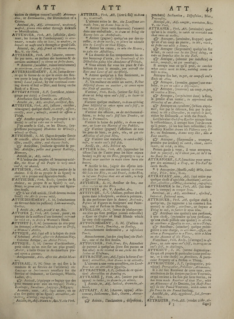 tuition de charges contre l’accufé) Attenua¬ tion , or Extenuation, the Diminution of a Crime. Atténue;, ée, Adj. attenuated, weakened, wafted, proven thin either through Sicknefs or Mortification. ATTENUER, Verb. Aft. (affoiblir, dimi¬ nuer, les forces & l’embonpoint) to atte¬ nuate , to make thin or lean, to weaken, to impair or reafte one’s Strength or good Cafe. Atterré, ée, Adj.fttruck or thrown down, Sec. V. the Verb. ATTERRER, Verb. Adi. (abattre, renver- fer par terre, en parlant des hommes 8c de certains animaux) to throw or ftrike down. * Atterrer, (accabler, ruiner entièrement) to overthrow, tocaft down, to deft ray. ATTERRISSEMENT , S’. M. (amas de ter- . re qui le forme de ce que le cours des fleu¬ ves porte le long du rivage par focceflionde terns) Land pained, by the continual com¬ ing down of Soil or Dirt, and fixing on the Bank of a River, ATTESTATION, S. F. (certificat, témoi¬ gnage par écrit) a Certificate. Atteftation fous ferment, an affidavit. Attefté, ée, Adj, attefted, certified, &c. ATTESTER, Verb. Adi. (affurer, certifier, témoigner) quelque chofe, to at t eft , a filtre, certify, aver , witnefs , avouch or affirm a Thihg. Attefter quelqu’un, (le prendre à té¬ moin) to call or take one to witnefs. J’en attefte le Ciel, ou les Dieux, (ex- preflîons poétiques) Heavens be Witnefs, witnefs ye Gods. ATTICISME, S. M. (façon de parler ferrée & concife , ufitée par les Athéniens) Atti- cifm, concife, pithy , and elegant Style. OQ Atticifme, (raillerie agréable & po¬ lie) Atticifm, polite and genteel Raillery, Humour. Attiédi,ie, Adj. cooled. * L’ardeur des peuples eft beaucoup attié¬ die , the Heat of the People is very much cool’d, or abated. ATTIE'DIR , Verb. Ad. (faire perdre de la chaleur. Il fe dit au propre & au figuré) to cool, in a proper and figurative Senfe. S’ATTIEDIR, Verb. Rccip. (perdre de fa chaleur, au propre & au figuré) to cool, Neut. to grow cool, in a proper and figura¬ tive Senfe. 0^* L’air s’eft attiédi, (il ell devenu moins froid) the Air is grown mild. ATTIE DISSEMENT , S. M. (relâchement de ferveur dans les pallions) Lnkewarmnefs, ' Cooling. t Attifé,ée, Adj.prank’d up,See. ATTIFER j, Verb. Ad. (orner, parer, en parlant de la coiffure d’une femme) to prank or trick up, to drefs a Woman’s Head. ATTIFET +, S. M. (ornement de tête pour les femmes) a Woman s Head-gear or Drefs, a Woman’s Attire. ATTIQUE ,Adj. (qui eft à la façon du pais d’Athènes) Attick, after the Athenian Way. Colonne Attique, an Attick Pillar. ATTIQUE, S. M. (terme d’architeclure, petit ordre qu’on met fur un plus grand) Attick, a little Order in Architecture pla¬ ced upon a greater. Attiquement, Adv. after the Attick Man¬ ne-', ATTIRAIL, S. M. (tout ce qui fert à la conduite & au fervice de l’artillerie) the Luggage or Implements neceflary for the Service of Ordnance, as Carriages, Wheels, Ladles, érr. tgfifi Attirail, (equipage on bagage que des gens mènent avec eux en voyage) Train , Equipage, Furniture , Luggage , Biff gage. Attirant, ante, Adj. (qui attire, on ne s’en fert guère qu’au figuré) attradive, al- ’ leàlive. alluring , engaging. Attirée, ée, Adj. drawn to, Sic. V. the Verb. t ATTIRER, Verb. Ad, (tirer à foi) to draw to, to attrad. L'aimant attire le fer, the Loadftone at- trads Iron, or draws Iron to it. * Attirer (faire venir finement) l’ennemi dans une embufeade , to draw or bring the Enemy into an Ambufcade. * Attirer (gagner) quelqu’un par des ca- reflfes , to draw one in, to allure or wheedle him by Careffes or kind Ufage. * Attirer les coeurs , to win the Hearts, to gain the Ajfedions, * La douceur de fon temperament lui at¬ tire beaucoup d’amis, the. Gentlenefs of his Difpofttion gains him abondance of Friends. * Vous attirez, fur vous les yeux & l’af- feélion de tout le monde, you attrad the Eyes and Love of all the World. * Attirer quelqu’un à fbn fentiment, to bring one over to one’s Opinion. P. Un malheur en attire un autre, P. One Mifchief draws on another , or comes upon the Neck of another. S’ attirer, Verb. Recip. (attirer fur foi) to draw or bring upon one’s felf, to incur or run into. S’attirer quelque malheur, to draw or bring fame Mifchief or other upon one’s felf, to run into a Mifchief. S’attirer des affaires, ou de méchantes af¬ faires, to bring one’s felf into Trouble, or into a Premunire. S’attirer la haine du public, to draw upon one, or incur the Hatred of the Public!, ftjf S’attirer (gagner) l’affeétion de tous les gens de bien, to gain, vin, or get the Affedion of all good Men, sffif S’attirer une maladie, to catchaDif- eafe, to make one’s felf ftek. Attifé, ée, Adj. Stirred up. ATTISER le feu, Verb. Ad. (approcher les tifons l’un de l’autre pour les faire mieux brûler) to ftir tip the Fire, properly to lay a Brand near another to make them burn the better. * Attifer le feu, (aigrir des elprits irri¬ tés déjà les uns contre les autres) to throw Oil into the Fire, to add Fewel, to the Fire, to infame Perfons that are at odds, to help a Quarrel forward. ATTISEUR, S. M. Attifeur de feu, one that males up the Fire. ATTITRER, &c. V. Apofter, <£-r. ATTITUDE , S’. F. (Action, pofture des fi¬ gures dans la fculpture, on dans la peinture, & des perfonnes dans la dance) Attitude , P fittre of Figures in Sculpture and Paint¬ ing, and of Perfons in Dancing. ATTOLLON, S.M. (amas de plufieurs pe¬ tes files qui font prefque jointes enfemble) a Kytot or Clnfter of fmall Illands which lie very clofe together. ATTOUCHEMENT , S. M. (1’aCtion de toucher) Touch, Touching, or Feeling. Attouchement deshonnête , a lafciviotts Touch. Attouchement, (un des cinq fens) the Feel¬ ing , one of the five Senfes. ATTOUCHER, Verb. Neut. Ex. Attoucher de parenté à quelqu’un (être fon parent ou fon allié) to be related to one, to be his Re¬ lation or Kjnfman. ATTRACTIF, ive j Adj. (qui a la force d’at¬ tirer) attradive, that draws to or attrads. L’aimant a une vertu attraélive, the Load¬ ftone has an attradive Quality. AT TRACTION, S. F. (a&ion de ce qui at¬ tire) Attradion or drawing to. ATTRAIRE J, Verb. Ad. (attirer par des appas) to intice , to draw in , to allure. X Attrait, te, Adj. indeed, drawn in, al¬ lured. ATTRAIT, S. M. (charme, appas) Allu¬ rement, Indcement, Bait, Charm, Attrac¬ tive. çfj- Attrait, l’inclination , difpoficion, ATT 4p penchant) Inclination , Difpofttion, Bias, Propenftty. Attrapé, ée, Adj. caught, overtaken, &c„ V. the Verb. ATTRAPER , Verb. Ad. (atteindre) quel¬ qu’un à la courfe, to catch or overtake one. that runs or walks. tiff Attraper, (atteindre, frapper) quel¬ qu’un d’un coup de pierre , to hit, reach , or ftrike one with a Stone, tgffi Attraper (furprendre) quelqu’un fur le fait, to catch one in the Deed doing, ta take or furprize him in the Fad. (Xjr- Attraper, (obtenir par induftrie) ta catch, compafs, or get cunningly. Il attrape tout ce qu’il peut, he catches what comes next to him, nothing comes a- mifs to him. Attraper fon but, to get, or compafs one’s Ends or Aim. 03* Attraper, (prendre, gagner) une ma- ladie, to get or catch a Dijiernper* Oft Attraper, (recevoir) un coup, to get,, or receive a Blow. CC?' Attraper» (on pénétrer dans) le fens, la penfée d’un auteur , to apprehend ths’ Meaning of an Author. Attraper un cara&ere j (le bien expri¬ mer , foit par le difeours, foit par le pin¬ ceau) to hit a Charader, to exprefs it well, either by Difcourfe, or with the Pencil. Le Chevalier Godefroy Kgteller attrape bien la refièmblance, il attrape bien l’air de ceux qu’il peint, (il les fait bien reflèmbler) Sir Godfrey Kneller draws his Pidnres very li¬ ke ; ou feulement, draws very like , hits a Face exadly. tffif Attraper , (furprendre , tromper „ prendre par artifice) to catch, cheat, over¬ reach, or trick, to bite. Prenez garde à vous , il vous attrapera, look to yonrfelf, he’ll cheat you ,or he’ll be too Jharp for you. ATTRAPOIRE, S. F. (machine pour attra¬ per des animaux) a Trap, or Pit-Falt to catch Beafts. * f Attrapoire ,(fineffe, rufe) Wile, Cun¬ ning, Trick, Bite, Bam. ATTRAYANT ,ante, Adj. (qui attire par quelque chofe d’agréable, charmant) attrac¬ tive , alledive, alhiring, charming , engaging. ATTREMPER le fer. Verb. Ad. (lui don¬ ner la trempe) to temper Iron. Attribué, ée , Adj. attributed , aferibed, imputed, fathered upon. ATTRIBUER, Verb. Ad. quelque chofe à quelqu’un, (la rapporter à lui comme à fon auteur) to afiribe , attribute, or impute a Thing to one, to father it upon him. tftV Attribuer une qualité à une perfonné, à une chofe, (prétendre qu’une perfonne, qu’une chofe poffede une qualité) to afiribe or attribute a Quality to one, or to a Thing. tfift Attribuer, (attacher) quelque prero¬ gative à une charge, to attribute, affign, or allow a Prerogative to a Place, or to a Man on the Account of his Place. S’attribuer, Verb. Reap. (s’arroger) to af¬ firme , or take upon one’s felf, to arrogate to one’s felf, to challenge. ATTRIBUT , J. M. (terme dogmatique: Ce qui eft propre & particulier à une perfon¬ ne , ou à une chofe) an Attribute. A parti¬ cular Property of a Perfon or Thing. ATTRIBUTION, S.F. (prérogative, pri¬ vilège) Prerogative , Privilege , Allowance,. Il a été fait Receveur de cette taxe, avec attribution de fix deniers par livre Tournois, ce qui revient à fix fols par livre Sterlin, he has been made Receiver of that Tax, with an Allowance of fix Deniers, (or Half-Pen¬ ny) in the Pound Tournois, which comes to fix Pence in the Pound Sterling. Attrifté,ée, Adj. aggrieved, fad,forrow- ful, &c. ATTRISTER, Verb. Ad. (rendre Lrifte,af-