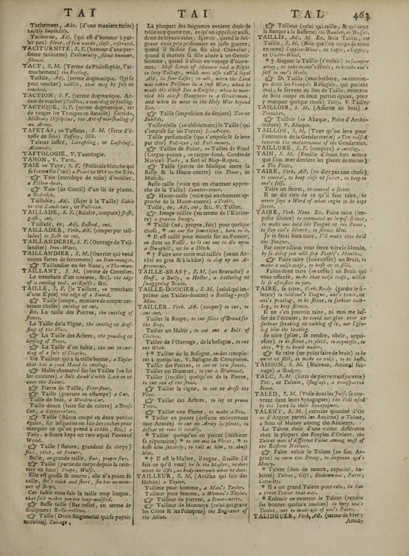 Tacitement, Adv. (d’une maniéré tacite) tacitly implicitly. Taciturne, Adj. (qui eft d’humeur à par¬ ler peu) filent, of few words, clofe , referved, TACITURNITE, S. F. (humeur d’une per- fonne taciturne) Taciturnity,filent humour, filence. TACT , S. M. (Terme de Philofbphie, l’at¬ touchement) the Feeling. Taâile, Adj. (terme dogmatique. Quife peut toucher) tadile, that may be felt os touched. ■ TACTION,- S.F. (terme dogmatique. Ac¬ tion de toucher)Tadion, a touching or feeling. TACTIQUE, S.F. (terme dogmatique, art de ranger les Troupes en Bataille) Tacticks, Military Difcipline, the Art of marshaling of an Army. TAFETAS, on Taffetas, S. M. (forte d’é- tofte de foie) Taffety, Silk. Tafetas luftré, Lntefiring, or Lufiring, Alamode, TAFTOLOGIE, V.Tautologie. TAHON, V. Taon. TAIE on Taye, V. F. (Pellicule blanche qui feformafurl’œil) aPearl or Web intheEye. CCif Taie (envolope de toile) d’oreiller, a Pillow-bear, O^- Taie (de Coutil) d’un lit de plume, a Ped-tick. Taillable, Adj. (fujet à la Taille) liable to the Land-tax , or Poll-tax. TAILLADE, S. F. (Balafre, coupure) flafh, gajh, cut. Tailladé, ée, Adj. flajhed, cut. TAILLADER, Verb.Ad. (couperpar tail¬ lades) to Jlafh or cut, TAILLANDERIE, A. F. (Ouvrage de Tail¬ landier) Iron-Ware. ■ TAILLANDIER, S. M. (Ouvrier qui vend toutes fortes de ferremens) an Iron-monger, fiftff Taillandier en fer blanc, aTin-man. TAILLANT, S. M. (terme de Coutelier. Le trenchant d’un couteau, &c). the edge of a cutting tool, as '-Knife , See. TAILLE, S. F. (le Taillant, ou trenchant d’une E pée) the edge of a Sword.' Taille (coupe, maniéré de couper cer¬ taines chdfen) Cutting or cut. Ex. La taille des Pierres, the cutting of ffones. La Taille de la Vigne, the cutting or dref- fing of the Vine. tift La T aille des Arbres, the pruning or lopping of Trees. tiff* La Taille d’un habit, the cut or cut¬ ting of a fuit of Cloaths, Un Tailleur quia la taille bonne, a Taylor that has a good Hand in cutting. Habit chamarré fur les Tailles (o«fur les coutures) a Suit dawb’dwith Lace on or ever the Seams, ■ tiff’ Pierre de Taille, Free-fione, tfff Taille (gravure on eftampe) a Cut. Taille de bois, a Wooden-Cut. Taille-douce (faite fur du cuivre) aPrafs Cut, a Copper-plate. 05s T aille (Bâton coupé en deux parties égales, fur lefquelleson fait des coches pour marquer ce qu’on prend à crédit, &c.) a Tally. a Score kept on two equal Piecesof Wood. edr Taille (ftature, grandeur du corps) fixe, pitch , or ftature. Belle, ou grande taille, fine, proper fixe, tO* Taille (partie du corps depuis la cein¬ ture en haut) Shape, Waift. Elle eft groffe & courte, elle n’a point de taille, fhe s thick and fhort, fhe has no man-I Tier of fhape. Cet habit vous fait la taille trop longue, that finit makes you too long-waified. GÎT Baffe taille (Bas-relief, en terme de Sculpture) Baffb-relievo. tiffi Taille (Droit Seigneurial quife payoit autrefois) Tai.agt, La pluspart des Seigneurs avoient droit de taille aux quatre cas, ce qu’on appelloitaufli, droit de loyaux aides ; fçavoir, quand le Sei¬ gneur étoit pris prifonnier en jufte guerre ; quand il faifoit fon fils aîné Chevalier ; quand il marioit fa fille aînée à un Gentil¬ homme ; quand il alloit en voyage d’outre¬ mer. Moji Lords of Manors had a Right to levy Tallage, which was alfo call’d loyal Aid, in four Cafes ; to wit, when the Lord was taken Ptifoner in a juft War; when he made his eldefl Son a Knight ; when he mar¬ ried his eldeft Daughter to a Gentleman ,• and when he went to the Holy War beyond Sea. - çff Taille (impofition de deniers) Tax or SubficCy, Tailieréelle (ou abfolument) la T aille (qui s’impofe fur lesTerres) Land-tax. Taille perfonnelle (qui s’impofeSc feleve par tète) Poll-tax, or Poll-money, ■ tiff Tailles de Point, on Tailles de Fond (Cargue-points , on cargue-fond, Cordesde Navire) Tacks , a Ibrt of Ship-Ropes. Taille (partie de Mufique entre la Baffe & la Haute-contre) the Tenor, in Mufick. Baffe-taille (voix qui en chantant appro¬ che de la Taille) Counter-tenor, tiff Haute-taille (voixqui enchantantap- proche de la Haute-contre) aTreble. Taillé, ée, Adj. cut, &c. V. Tailler. 0^ Image taillée (en terme de l’Ecritu- re) a graven Image. * Taillé (né, propre, fait) pour quelque choie, * cut out for fomething , born to it. * Il eft taillé pour mourir fur un Fumier, ou dans un Fofle, he is cut ont to die upon a Dunghill, or in a Ditch. *-f- Faire une cotte mal taillée (o«un Ar¬ rêté en gros & à la hâte) to clap up an A- greement. TAILLE-BRAS-f-, S. M. (un Bravache) a Huff, a Pully, a Hedor, a hedoring or f daggering Plade. TAILLE-DOUCIER , S. M. (celuiqui im¬ prime des Tailles-douces) a Rolling -prefs Man. TAILLER. Verb. Ad. (couper) to cut, to cut out. Tailler la Soupe, to eut flices of Prend for the Soop. Tailler un Habit , to cut out a Suit of Clothes. Tailler de l’Ouvrage, delabefogne, to eut ont Work. ■f* Tailler de la Befogne, ou des croupiè¬ res à quelqu’un, V. Befogne.Sc Croupières. Tailler des Pierres, to cut or hew ftones. Tailler un Diamant, to eut a Diamond. Tailler (incifer) quelqu’un delà Pierre, to cut ont of the font, tiff Tailler la vigne, to eut or dre fs the Vine. tiff Tailler des Arbres, to lop or prune Trees, tiff T ailler une Plume , to make a Pen. * Tailler en pièces (deffaire entièrement une Armée) to cut an Army in pieces, to defeat or rout it totally, fi Tailler quelqu’un en pièces (déchirer fa réputation) * to cut one in Pieces, * to lafh him feverely, to rail at him, to abufe him. *-f- II eft le Maître, il rogne, il taille ( il fait ce qu’il veut) he is the M after, he does what he lifts ,no body confronts what he does. TAILLEUR, S. M. (Artifan qui fait des Habits) a Taylor. , Tailleur pour homme, a Man's Taylor, Tailleur pour femme, a Woman s Taylor, tiff Tailleur de pierres, a Stone-cutter, tif Tailleur de Monnoye (celui qui grave les Coins ÔC les Poinçons) the Engraver of the Mint. T A L 4 6 $-. pjfj’ Tailleur (celui qui taille, 8c qui tient la Banque à la Baffette) the Banker, at Paffet, TAILLIS, Adj. M- Ex. Bois Taillis, oie Taillis, S. M. (Bois que i’on coupe detents en terns) Coppice-Wood , or Copfe, a Coppice, or Under-Wood. Gagner le Taillis (s’enfuir) tofeamper away , to take to one’s Heels , to betake one’s fe/f to one’s Heels. tiff Ds Taillis (motbarbare, ou corrom¬ pu dont 1 es François Réfugiés, qui parlent mal ; le fervent au lieu de Taille, morceau de Bois coupé en deux parties égales, pour y marquer quelque ctiofe) Tally. V. Taille,- TAILLOIR, S. M. (Alîîette de bois) a Trencher. tiff Tailloir (ou Abaque, Pièced’Archi- tedlure) V. Abaque. TAILLON, S. M. (Taxe qu’on leve pour l’entretien de la Gendarmerie) aTax raifei towards the maintenance of the Gendarmes. TAILLURE, S.F. (coupure) a cutting. TAIN, J. M. (Feuille d’écain fort mince que l’on met derrière les glaces de miroir)* 4 Tin Plate. TAIRE, Verb. Ad. (ne direpasune chofe) to conceal, to keep clofe or fecret, to keep to one’s felf. Taire un fecret, to conceal a fecret. Il ne dit rien de ce qu’il faut taire,-he never fays a Word of what ought to be kept fecret. TAIRE, Verb. Neut. Ex. Faire taire (im- pofer filence) to command or impofi-fence, to make one hold his Tongue or his Peace , to ftop one’s Mouth , to filence him. Je te -ferai bien taire, I’ll make thee hold thy Tongue. Par cette aéiion vous ferez-taire le Monde, * by fo doing you will ficp People’s Mouths. tiff Faire taire (fairecefl'er) un Bruit, fo make a noife ceafe, to hujh or to fill. Faites donc taire (owcefler) un Bruit qai * vous offenfe, make that noife ceafe, which is fo oftenfive to you. TAIRE, fe taire, Vi rb.RcJp. (garder le fi¬ lence) to hold one’s Tongue, one’s peace, or one’s prating , to be filent, to forbear talk¬ ingy to keep Jilence. Il ne s’en pouvoir taire, ni moi me laf- fer de l’écouter, he could no t give over or forbear fpeaking or talking of it, nor I giv¬ ing him the hearing. Se taire (plier, le rendre, obéir, acqui- efeer) to be filent, to yield, te acqtiiefce, to obey, *-j- to knock tinder, tiff Se taire (ne pointfaire de bruit) to be quiet or fiW, to make no noife, to be hujh. TAISSON, S. M. (Blaireau, Animal fau- vage) a Padger. TALC, S. M. (forte de pierretranfparente) Talc, or Talcum , Ifinglafs, a tranfparent Stone. T ALED, S. M. (Voile dontles Juifs fe cou¬ vrent dans leurs Synagogues) the Veil nfed' by the Jews in their Synagogues. TÀLENT , S. M. ( certaine quantité d’Or ou d’Argent parmi les Anciens) a Talent, a -Sum of Money among the Ancients. * Le Talent étoit d’une valeur différente chez la plupart des Peuples d’Orient, the Talent was of different Value among mofi of the Eaftern Nations, tiff Faire valoir le Talent (ou fon Ar¬ gent) to turn the Penny, to improve one’s Money. * Talent (don de nature, capacité, ha¬ bileté) Talent, Gift, Endowment, Parts , Capacity. * Il a un grand Talent pour cela, he has a great Talent that way, * Enfouir ou enterrer le Talent (rendre fes bonnes qualités inutiles) to bury one s Talent, not to make «ft of one’s P arts. TALliîGVERj VerblA(h (cermedeMerî
