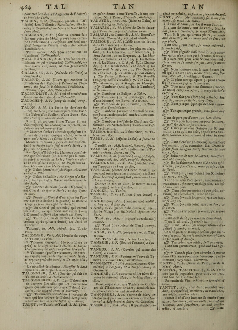 4.64» T A L Amarrer le cable àl’Arganeau del’Ancre) to bend the Cable. TALION , S. M. (Punition pareille à l’Of- fenfe) Lex Talionis, Retaliation, like for like y a Requital of an Injury or Hurt in the fame kind. TALISMAN, S. M. ( fort on charme fait fur une pièce de Métal gravée fous certai¬ ne Conftellation) a Talifman , artificial ma¬ gical Images or Figures made under certain Conftellation. Talifmanique, _/4dj. (qui appartient au Talifman) Talifmanical. TALISMANISTE, S.M. (qui fait des Ta- lifinans ou qui yajoutefoi) Talifmaniji, one that makes Talifmans, or that gives credit to them. TALMOUSE, S.F. (Piècede Pâtiflerie) a Cheefc-cake. TALMUD, S.M. (Livre qui contient la Tradition des Rabbins) Talmud or Thal- mttd, the Jewiftr Rabbinical Traditions. Talmudique, Adj. Talmndical. TALMUDISTE, S.M. (qui eft attaché aux fentimens du Talmud) a Talmndifl. TALOCHE-f-, S.F. (coup de main) arap, a cuff. TALON, S’. M. (la Partie de derrière du Pied) the Heel, the Kinder part of the Foot. Le Talon d’un Soulier, d’une Botte, &c. the Heel of a Shoe or Boo/. * -j- II eft toujours à mes Talons (il me fuit, toujours) the is always at my Heels, he follows me wherc-ever I go. * Marcher fur les Talons de quelqu’un (le fuivre de près en quelque chofe) to tread upon one’s Heels, to follow him clofe. Montrer les talons, (jouer des talons.s’en- fuir) to betake one’s felf to one’s Heels , to fly, run or fcamper away. Quoiqu’il foitvêtu à la mode, onn’ai¬ me que fes talons (on n’aime pas fa com¬ pagnie) as modifh as he is, People are glad to be rid of his Company , or People love ra¬ ther his room than his Company. Off- Talon (extrémité) de Pique, the lower tnd of a Pike. 03 T alon de Rafoir , the Tongue of a Ra¬ ster, that part of a Razor which is next to the Scale. 03“ .Donner du talon (ou de l’E'peron) à •un Cheval, to Jpur a Horfe, to clap Spurs to him. 03* Port.er un Cheval d’un talon fur l’au¬ tre (on delà droite à !a gauche) to make a Horfe go from the right to the left.. q3* Un Cheval qui connoît, qui entend les talons, ou qui obéit aux talons (ou à ,1’E’peron) a Horfe that minds the Spur. 03 Talon (au jeu de Cartes, Cartes qui jeftent après qu’on a donné) the Stock at Cards. Talonné, ée., Adj. kicked, &c. V. the Verb. TALONNER , Verb. Act. (donner des coups de Taions) to kick. * Talonner quelqu’un ( le pourfuivre de près) to be clofe at one’s Heels, to pitrfue him narrowly or chfe, to follow him clofe. * Talonner (prefler vivement, importu¬ ner) quelqu’un, to be clofe at one’s Heels , to urge or prefs him hard, to lie upon him , to dun him. La néc.elîlté le talonne, Neceffity is hard upon him, or greffes him very hard. TALONNIER, S.M. (Ouvrier qui fait des Talons de Bois) a Heel-maker. TALONNIERES, S.F. Les Talonnieres de Mercure (les ailes que les Poètes fei¬ gnent que Mercure porte aux Talons) Ta¬ tarie*, the winged Shoes of Mercury. 031 Talonnieres de Moine (morceau de cuir qui leur couvre le Talon) heel-pieces, which are tied over the Inflep of a Monk. TALUT, ou Talus-, ok Talud, S. M, (Pen- T A N te qu’on donne à uneTerrafle, à une mu¬ raille, SCC.) Talus, Slopenefs, Shelving, TALUTER, Verb. Ad. (faire en Talut) to make (loping or Jhelving. TAMARIN, S. M. (forte de Datte fauva- ge) Tamarin , a fort of Indian Fruit, TAMARIS , ou Tamarifc, S.M. (forted’ar- briflèau) Tamarisk, a kind of Shrub. TAMBOUR , S, M. (Caille dont on le fert dans l’Infanterie) a Drum. Les fons du Tambour, les plus en ufage, font, i. La Générale, a. l’Aflemblée, 3. Aux Armes, on au Drapeau, 4. La Mar¬ che, ou battre aux Champs, y. La Retrai¬ te, 6. La Diane, 7. L’Apel, 8. La Chama¬ de , 9. Un Roulement. The 'Beats of the Drum moft in ufe, arc, I. The General, 2. The Troop, 3, To Arms, 4. The March, y. The Tattoe or Retreat, 6■ The Reveille (vulgarly call’d Trevaillé) 7. The Call, 8. The Shamade, 9. A Rough, or Flourifh. 03” Tambour (celui qui bat le Tambour) a Drummer. pfjf Tambour de Bafque, a Tabor. 03* Tambour (terme d’Horloger, Pièce d’une Montre) the Barrel of a Watch. 03“ Tambour de jeu de Paume , the Tam¬ bour of a Tennis-Court. q3j Tambour (avance de Menuiferi? avec une Porte, au devant de l’entrée d’une cham¬ bre) a Porta!. 03“ Tambour (o«Vafede Chapiteau Co- rinchien, en Architefture) Tambour or Vafe in Architeélure. T AMBOURINER, ou Tabouriner, V. Ta- bouriner, &c. TAMIS, S. M. (efpéce de fas) a fearce or Jieve. Tamifé,ée, Adj. boulted,fearced, fifted. TAMISER, Verb.. Ad. (paflèr par le Ta¬ mis) to Poult, fearce, or Jift, T AMPOM, S. M. (Bouchon) bung or flopplc. Tamponné, ée, Adj. bung d, flopped. TAMPONNER, Verb. Ad. (boucher avec un Tampon ; to bung or flop. T AN, S’. M. (écorce de Chêne moulue, a- vec quoi on prépare les gros cuirs) the Bark fmall beaten of a young Oak, wherewith Lea¬ ther is tanned. Dormer le tan au Cuir, le mettre au tan (le tanner) to tan Leather. TANCER, Y. Tanfer. TANCHE, S. F, (Poiflon d’eau douce) a Tench. TANDIS que, Adv. (pendant que) whilfl, as long as, fo long as. TANE, S. F. (petite bube durcie qui vient fur le Vifage) a little black Spot on the Face. Tané, é.e, Adj, (préparé avec du ran) tanned. 03“ Tané (de couleur de Tan) tawny, dun , dark. TANER, Verb. Ad. (préparer avec du Tan) to tan. Ex. Tanner du cuir, te tan Leather. TANERIE, S.F. (lieu où l’on tane) a Tan- honfe, TANEUR, S. M. (Ouvrier qui tanne des Cuirs) a Tanner, TANEUSE, S. F. 1 Femme on Veuve deTa- neur) a Tanner’s Wife or Widow. TANGENTE , S.F. (certaine ligne en Géo¬ métrie) a Tangent, or a Tangent-line, in Geometry. T ANIERE, S, F. (Caverne où les Bêtes fau- vages fe retirent) Hole, a lurking Hole, a Den. . Donquerque étoit une Taniere de Corfai- res 6c d’Ecumeurs de Mer, Dunkirk was a Den of Pirates and Sea-Robbers. TANQUEURS , S. M. (terme de Mer, on Gabariers) fuch as carry Goods or Perfons out of a Ship-board to {hare. V. Gabarier. TANSERf, Verb. Ad. (Réprimander) to TAN check or rebuke, to fcold at, to reprimand, TANT, Adv. (de quantité) fo many,'as many, fo much, as much. Il a tant d Amis, he has fo many Friends, Il a tant de bonté,, tant de Vertu, &c. he has fo much Goodnefs, fo much Virtue, &c. Tant & fi peu qu’il vous plaira, as much and as little , or as many and as few , as you pleafe. Tant tenu, tant payé , fo much referved, fo much paid. 03“ Tant (fignifieaufiî toutefortedenom¬ bre qu’on n’exprime pas) fo much ,fo many. Il y aura tant pour vous & tant pour moi, there will be fo much f or you, and fo much for me. (£5* Nous fommes tant à tant (notre je« eft égal) we are even , we arc Five, Six, Se¬ ven, &c. all, fpeaking of Games. qpr II pleut tant qu’il peut (il pleut à ver« fe) it rains as fafi as it can pour. CC?- Tous tant que nous fommes (chacun de nous) every one of us, j- every Mother’s Child of us. Off- Tantfoitpeu (forrpeu) a little, but a little, never fo little, very little, 03“ Tant y aque (quoiqu’ilenfoit) how¬ ever. 03 Tant-petitsquegrands, both fmall and great. Tant de part que d’autre, on both Sides, 03“ Tant pour hommes que pour femmes, as well for Men as for Women. c3“ Il m’apayé cent Guinèes fur & tant moins de cequ’ilmedoit, hepaidmea hun¬ dred Guineas upon account of what he owes me. 03* Tant s’en faut (bien loin) quelamort foin un mal, qu’au contraire, &c. Death is fo far from being an Evil, that on the con¬ trary , 6cc. 03“ Soixante &tant de Livres, threefcon and odd Pounds. 0^* En fes foixante& tant d’Années qu’il a vécu , for JixtyTears, more or lefs , that he lived. 03” Tantplus, tant moins (plus & moins) the more , the lefs. Tant plus vous l’obligerez, tant moins il vous aimera, the more y ou oblige him, the lefs he will love you, 03* Tant plus que moins (à peu près, en¬ viron) or thereabouts, more or lefs. 03* Tant (ou auifilongtems) que, as long, or fo long as. 03* Tant (ouaulïi loin) que, as far, or fo far as. 03“ T ant (à tel point) fo much, fo, to that deg ree. Tant il eft abufé , fo much he is deceived. Tant il eft vrai, fo truest is. C3“ Tant, Adv. (decomparaifono»d’é¬ galité) fo much, as much. Cen’eftpastant manque de foin ,que man¬ que d’argent, ’ tisnot fo much for want of Care, as for want of Money. 03* Tant plein que vuide, full or empty. Tant bon que mauvais, good and bad toge¬ ther. 03* f Tant & plus (cet adverbe fe trouve dans l’E'criturepour dire beaucoup, extrê¬ mement) very much, extremely, TANTE, S. F. (Sœur du Pere , ok de la Mere) Aunt. TANTIN, TANTINET f, S. M. (mot très bas & populaire, pour dire, un peu, tant foit peu) a Unie bit. Un tantin de Vin, a Drop , a fpoonful of Wine. TANTOT , Adv. (qui étant redoublé veut dire, quelquefois) fometimes , now and then, one while , another while. Tantôt il eft d’une humeur & tantôt d’une autre, fometimes, or one while, he is of one Humour, and fometimes, or and another i while, of another. 03 Taa-