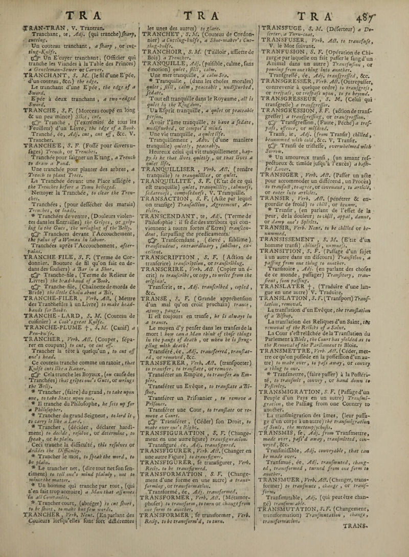 ■^TRAN-TRAN, V. Trantran. Tranchant, te, Adj. (qui tranche)/'harp, cutting. Un couteau tranchant, a fharp , or cut- ting-Kÿife. pffS Un E’cuyer tranchant, (Officier qui tranche les Viandes à la Table des Princes) a Gentleman-Server or Carver. TRANCHANT, S. M. (le fil d’une Epée, d’un couteau, &c.) the edge. Le tranchant d’une E'pée, the edge of a Sword. E'pée à deux tranchans , a two-edged 5 word. TRANCHE, S. F. (Morceaucoupé en long 6 un peu mince) Slice, eut. tfjfi Tranche , (l’extrémité de tous les Feuillets) d’un Livre, the edge of a Hook. Tranché, ée, Adj. cut, cut off, &c. V. Trancher. TRANCHE'E, S. F. (Folle pour diversu- fages) Trench, or Trenches. Tranchée pour faigner un E tang, a Trench to draw a Pond. Une tranchée pour planter des arbres, a Trench to plant Trees. La Tranchée devant une Place affiégée , the Trenches before a Town bcCieged. Nettoyer la Tranchée, to clear the Tren¬ ches. Tranchées , (pour deflecher des marais) Trenches, or loads. * Tranchées de ventre, (Douleurs violen¬ tes dans les Entrailles) the Gripes, or grip¬ ing in the Guts , the wringing of the Belly. Tranchées devant l’Accouchement, the pains of a Woman in labour. Tranchées après l’Accouchement, after- pains. TRANCHE FILE, S. F. (Terme de Cor¬ donnier. Bouture de fil qu’on fait en de¬ dans des fouliers) a Bar in a Shoe. çfff Tranche-file, (Terme de Relieur de Livres) the head-band of aBook. Tranche-file, (Chaînette de mords de Bride) the little Chain about a Bit. TRANCHE-FILER , Verb. Ad. (Mettre des Tranfchefiles à un Livre) to make head- bands forBooks. TRANCHE-LARD, S. M. (Couteau de cuifinier) a Cook’sgreat Knife. TRANCHE-PLUME f, S.M. (Canif) a Pen-kn'fe. TRANCHER, Verb. AS!. (Couper, fépa- rer en coupant) to cut, or cut off. Trancher la tête à quelqu’un , to cut off one’s head. Ce couteau tranche comme un razoir, that Knife cuts like a Razor. Off Cela tranche les Boyaux, (e« caufedes Tranchées) that gripes one’s Guts, or wrings the Belly. * Trancher, (faire) du grand, to take upon one, to take State upon one. * II tranche duPhilofophe, he fets up for a Philofopher. * Trancher du grand Seigneur, to lord it, to carry it like a Lord. * Trancher , (décider , déclarer hardi¬ ment) to decide, refolve, or determine, to fpeak , or be plain. Ceci tranche la difficulté, this refolves or decides the Difficulty. * Trancher le mot, to fpeak the word, to he plain. * Le trancher net, (dire tout netfonfen- timent) to tell one’s mind plainly , not to mince the matter. * Un homme qui tranche par tout, (qui s’en fait trop accroire) a Man that affumes in all Companies. * Trancher court, (abréger) to cut Jhort, to be jhort, to make but few words. TRANCHER , Verb. N'eut. (Enparlant des Couleurs lorfqu’èllcs font fort différentes » les unes des autres) to glare. TRANCHET , S.M. (Couteau de Cordon¬ nier) a Cutting-knife, a Shoe-maker’s Cnt- ting-knife. TRANCHOIR, S. M. (Tailloir, affiette de Bois) a Trencher. TRANQUILLE, Adj. (pailible,calme,fans émotion) quiet, fill, calm. Une mer tranquille, a calm Sea. * Tranquille , (dans les choies morales) quiet, fill, calm , peaceable , undijturbed, fedate, T out eft tranquille dans le Royaume, all is quiet in the Kingdom. Un Efprit tranquille, a quiet or peaceable perfon. Avoir l’âme tranquille, to have a fedate, undifhtrbed, or compos'd mind. Une vie tranquille, a quiet life. Tranquillement , Adv. (d’une maniéré tranquille) quietly, peaceably. Heureux celui qui vit tranquillement, hap¬ py is he that lives quietly , or that lives a quiet life. TRANQUILLISER , Verb. ACl. (rendre tranquille) to tranquillize, or quiet. TRANQUILLITE’, S. F. (Eut de ce qui eft tranquille) quiet, tranquillity, calmnefs, fedatenefs, compofednefs, V. Tranquille. TRANSACTION, S; F. (A&e par lequel on tranfige) TranfaCtion, Agreement, Ar¬ ticles. TRANSCENDANT, te, Adj. (Termede Philofophie : il fe dit des attributs qui con¬ viennent à toutes fortes d’Etres) tranfeen- dent, furpaffing the predicaments: Tranfcendant , ( élevé , fublime ) tr au fendent, extraordinary , fublime, ex¬ cellent. TRANSCRIPTION , S. F. ( Aftion de tranlcrire) tranfeription, or tranferibing. TRANSCRIRE, Verb. ACl. (Copier un é- crit) to tranferibe, or copy, to write from the original. Tranfcrit, te , Adj. tranferibed , copied , &c. TRANSE, S. F. (Grande appréhenfion d’un mal qu’on croit prochain) trance, agony, pangs. Il eft toujours en tranfe, he is always in a trance. Le moyen d’y penferdans les tranfesdela mort ! how can a Man think of thofe things in the pangs of death , or when he is firug- gling with death! Transféré,ée, Adj. transferred, tranfiat- ed, or removed, 8cc. TRANSFE’RER , Verb. ACl. (tranfporter) to transfer, to tranfate, or remove. Transférer un Empire, to transfer an Em¬ pire. Transférer un Evêque, to tranfate a Bi- fhop. Transférer un Prifonnier , to remove a Prifoner. Transférer une Cour, to tranfate or re¬ move a Court. tfff Transférer , (Céder) fon Droit, to make over one’s Right, TRANSFIGURATION , S. F. (Change¬ ment en une autre figure) transfiguration. Transfiguré , ée, Adj, transfigured. TRANSFIGURER , Verb. ACl. (Changer en une autre Figure) to transfigure. TRANSFIGURER, fe transfigurer, Verb. Recip. to be transfigured. TRANSFORMATION , S. F. (Change¬ ment d’une forme en une autre) a trans¬ forming , or transformation. Transformé, ée, Adj. transformed. TRANSFORMER, Verb. ACl. (Métamor- phofer) to transform, to turn or change from one form to another. TRANSFORMER , fe transformer, Verb. Recip, to be transform’d, to turn. T R A 4$y 1 TRANSFUGE, S. M. (Dcferteur) * £!,- 1 ferter , a Turn-coat. TRANSFUSER, Verb. ACl. to transfnfe, V. le Mot fuivant. TRANFUSIGN, S. F. (Opérationde Chi¬ rurgie par laquelle on fait palier le fangd’un Animal dans un autre) Transfnfion , or pouring from one thing into another. Tranfgreflé, ée, Adj. tranfgreffed, &c. TRANSGRESSER, Verb. ACl. (Outrepaffer, contrevenir à quelque ordre) to tranjgrefs , or trefpafs, or trefpaf.s upon, to Vo beyond. TRANSGRESSEUR , S. M. (Celui qui tranfgreflé) a tranfgrcffor. T R ANSGRESSION, S. F. (aétionde tranf- grefl'er) a tranfgreffing, or tranfgreffion. OCr Tranfgreffion, (Faute, Péché)a tref¬ pafs, offence, or mifdced. Tranfi, ie, Adj. (from Tranfir) chilled, benummed with cold, &c. V, Tranfir. (jfj' Tranfi de trifteffe, overwhelmed with Sorrow. * Un amoureux tranfi , (un amant ref- peétueux Sc timide jufqu’à l’excès) abajh- fnl Lover. TRANSIGER , Verb. ACl. (Pafler un afte pour accommoder un différend, un Procès) to tranfaS, to agree, or covenant, to article, > or enter into articles. TRANSIR , Verb. ACl. (pénétrer & en¬ gourdir de froid) to chill, or bentim. * Tranfir , (en parlant de l’effet de la peur, delà douleur) to chill, appal, daunt, or damp one’s Spirits. TRANSIR, Verb. Neitt, to be chilled or be¬ nummed. TRANSISSEMENT , S. M. (E’tat d’um homme tranfi) chilnefs , nr.mnefs. TRANSITION, é'. F. (Paffage d’un fujet à un autre dans un difeours) Tranfition, a pajjing from one thing to another. Tranfitoire , Adj. (en parlant des chofes de ce monde, paflâger) Tranfitory, tran¬ fi ent, foon paffing. TRANSLATER -j-, (Traduire d’une lan¬ gue en une autre) V. Traduire. TRANSLATION, S. F. (Tranfport) Trans¬ lation , removal. La tranllation d’un Evêque, the tranfation of a Bifhop. La tranllation des Reliques d’un Saint, t/fe removal of the Relicks of a Saint. La Cour s’eft relâchée de la Tranllation du Parlement à Blois, the Court has yielded as ta the Removal of the Parliament to Blois. TRANSMETTRE, Verb. ACl. (Céder, met¬ tre ce qu’on pofiède en la pofieffiond’un au¬ tre) to make over , to pajs away , or convey a thing to one. * Tranfmettre, (faire pafler) à laPoftéri- té, to tranfmit , convey , or hand down ta Poflerity. TRANSMIGRATION, S. F. (Paffaged’un Peuple d’un Pays en un autre) Tranjmi- gration, the Palling from one Country to another. La tranfmigration des âmes, (leur paflâ- ge d’un corps à un autre) the tranfmigration of Souls, the mctempjychafis. TRANSMIS, fe, Adj. from Tranfmettre, made over, pafis’d away, tranjmitted, con¬ veyed , &c. Tranfmiflible, Adj. convey able, that can be made over. Tranfmué, ée, Adi. tranfmuted, chang¬ ed, transformed , turned from one form ta another. TRANSMUER , Verb. ACl. (Changer, trans¬ former) to tranfmute , change , or tranf- form. Tranfmutable, Adj. (qui peut être chan¬ gé) tranfmui able. TR ANSMUTATION, S. F. (Changement, transformation) Tranfmntation , change, transformation. TRANS-