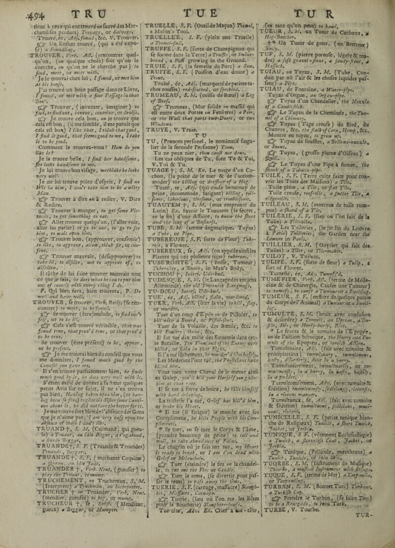 49+ tient à ceux qui ont trouvé» fauvédes Mar¬ chandées perdues) Trovage, or Salvage. Trouvé,ée, Adj,fanai-,&c. V.Trouver. Un Enfant trouvé, (qui a été expo- fé) Foundling, /TROUVER , Verb. AB. (rencontrer> quel¬ qu’un , (ou quelque chofe) foit qu’on le cherche, en qu’on ne le cherche pas) to find, meet, or meet with. Je le trouvai chez, lui, I found, or met him at his hottfe. J’ai trouvé un beau paffage dans ce Livre, 1 found, or met with a fine Paffage in that Zoo'-. (Cf» Trouver, (inventer, imaginer) to find, to find out, invent, contrive , or devife. fij- je trouve cela bon, oh je trouve que cela elt bon, (ilmefemble, il me paraît que cela eft bon) I like that, I think that good , I find it good, that feems good to me, I take it to he good. Comment le trouvez-vous ? Hon do you like it ? Je la trouve belle, I find her handfome, fhe looks handfome to me. Je lui trouve bon vifage, me think s he looks very tveil. Je ne lui trouve point d’efprir, I find no Wit in him, I don't take him to he a witty Man, Off Trouver à dire en à redire, V. Dire 8c Redire. fij- Trouver à manger, to getforne Vic¬ tuals , to get Something to eat. fifty- Aller trouver quelqu’un, (l’aller voir, aller lut parler) to go to one , to go to fee him, to wait upon him, fifty Trouver bon, (approuver, conferitir) to like, to approve, allow, think fit, or con¬ fient. fifty Trouver mauvais, (deTapprouver) to take ill, to difiike, not to approve of, to difallow. 11 tâche de lui faire trouver mauvais tout ce que je fais, he does what he can to put him out of conceit with every thing I do. P. Qui bien fera, bien trouvera, P. Do •well and have well. TROUVER , fe trouver, Verb. Recip. (feren¬ contrer) to meet, to be found. çftf Se trouver (être)malade, to find one’s felf, or to he ill. tiff* Cela sieft trouvé véritable, that was found true, thatprov d true, or thatprov’ d to be true. Se trouver (être préfent) to be, appear, or be prefent. fiy- Je me trouvai bien du confeil que vous me donnâtes, I found much good by the Connfel you gave me. Il s’en trouve parfaitement bien, he f.nds much good by it, he does very well with it. S’étant mêlé de donnera fa Sœur quelques petits Avis fur ce fujet, il ne s’en trouva pas bien; Having taken upon him , (or hav¬ ing been fo free) to give his Sifter fome Cauti¬ ons about it, he did not fare the. better for it. Je me trouve fort blende l’abfence des Gens que je n’aime pas; I am very eafiy upon the abfence of thdfe I don't like. TRUAND j-, S. M. (Caïmand, qui gueu¬ lé) a Truant, an idle Regret, a Vagabond, a Sturdy Beggar, TRUANDE-f, S. F. (Truands & Truandes) Truands, Beggars. TRUANDE-f, S. F. ( méchante Coquine ) a fige an , an idle Jade. TRUANDER J-, Verb. Neuf. ( gueufer ) to ' play the Truant, to mump. TRUCHEMENT, on Trucheman, S.M. (Interprète) a- Truckman, an Interpreter. T RUCHER f on Truander, ’ Verb, Neuf. (mendier, gueufer) to beg, or mump. TRUCHEUR f, fe. Sub fi. (Mendiant, gueux) a 'Beggar, or Mumper. TRUELLE, S.T. (Outil de Maçon) Trowel, \ a Mafon’s Tool. TRUELLE'E , Y. F. (plein une Truelle) a Trowel-full, TRUFFE, S. F. (forte de Champignon qui fe forme dans la Terre) a Truffe, or Swine- bread , a Puff growing in the Ground. TRUIE, S. F. (la femelle du Porc) a Sow. TRUITE, S. F. ( Poiffon d’eau douce) a Trout. Truité, ée, Adj. (marquetédepetites ta¬ ches rouffes) red-fpotted, or fpeckled. TRUMEAU, S.M, (cuiffe deBœuf) à Leg of Beef. fiy Trumeau, (Mur folide on mafïif qui eft entre deux Portes ou Fenêtres) a Peer, or the Wall that parts two .Doors, Or two Windows. TRUYE, V. Truie. T U TU , (Pronom perfonel, le nominatif fingu- lier de la fécondé Perfonne) Thou. Tu ne peux nier, thou canfl not deny. Les cas obliques de Tu, font Te &Toi, V.Toi & Tu. TUAGE j-, S. M. Ex. Le tuage d’un Co¬ chon, (la peine de le tuer & de l’accom¬ moder) the killing or dreffing of a Hog. Tuant, te, Adj. (qui caufe beaucoup de peine, incommode, fatigant) killing, toü- fome, laborious, tirefome, or tronblefome. TUAUTEM ff, S. M. (mot emprunté du Latin) Ex. Savoir le Tuautem (le fecret, on le fin) d’une Affaire, to know the fhort and the long of a Bitfinefs. TUBE, S.M. (terme dogmatique. Tuyau) a Tube, or Pipe. TUBEREUSE, S.Fi forte de Fleur) Tubc- rofe, a Flower. TUBEREUX, fe, Adj. (onappelleainliles Plantes qui ont plufieurs tiges) tuberous. TUBEROSITE, S. F. (Boffe, Tumeur) Tvberofity, a Bunch, in Man’s Body. TUCHOÜf, Inter). Uds-bud. TUDESQUE, S.M. (le Langage dès anciens Allemands) the old Tentcnick Language. T U-DIEU, Tntcrj. Uds-bud. TUF/, ée, Adj. killed, flain, murdered. TUER, Verb. Ac7. (ôter la vie) to kill, flay, or murder. Tuer d'un coup d’Epée on de Piftolet, to kill with a Sword, or Piftol-fhnt. Tuer de la Volaille, des Boeufs, &c. to kill Poultry , Oxen, &Cc. Il fut tué dix mille des Ennemis dans cet¬ te Bataille, Ten Thoufànd of the Enemy were killed, or fain in that Fight. Il l’a rué lâchement, he murder d him bafely. Les Médecins l’ont tué, the Phyficlans have killed him. Vous tuez votre Cheval de le mener ainfi au Galop, you II kill your Horfe ifyou gallop him at that rate. Il fe tue à force de boire, he Fills hint felf with hard drinking. La trifiefle l’a tué. Grief has kill’d him, or broke his Heart, * Il tue (il fatigue) le monde avec fes Complimens , he kills People with his Com¬ pliments. * Se tuer, eu fe tuer le Corps & l’âme, (prendre beaucoup de peine) to toil and moil, to take abundance ef Pains. Le chagrin où je fuis me tue, my Heart is ready to break, or I am e’en dead with Grief or Melancholy. {fifty- Tuer (éteindre) le feu on la chandel¬ le , to put out the Fire or Candle, fiy Tuer le terns, (fe divertir pourpaf- fer le terns) to pafs away the time. TUERIE . S. F. (carnage, maffacre) Slaugh¬ ter, Maffacre, Carnage. Tuerie, (lieu ou l’on tue les Bêtes pmfr la Boucherie) Slaughter-houfe. Tue-tête', Adv. Ex. Criera tue - tête, (gu tant qu’on peut) to bawl, TUEUR, S.M, un Tueur de Cochons, n Hog-Butcher. ’ f* Un Tueur de gens, (un Bretteur ) Bully.. ' TUF, S. M. (pierre poreufe, légere&tea- dre) a foft gravel-Jtone, a fandy-fionc, a Haffeck. TUIAU, on Tuyau, S. M. (Tube, Con¬ duit par où l’air & les chofes liquides paf- fent) a Pipe, TUIAU, de Fontaine, a Water-pipe. Tuyau d’Orgue , an Organ-pipe. fifty Tuyau d’un Chandelier, the Nozzle of a Candlcfiitk. fifty- Le Tuyau de la Cheminée, the Tun¬ nel of a Chimney. «S* Tuyau (Tigecreufe) du Bled, du Chanvre, &c. the fialkof Corn, Hemp , &c. Monter en tuyau, to grow up. Tuyau de foufflet, aBellows-nozzle, or Sneut. fijy- Tuyau, ( groffe plume d’Olfeau ) a §L>dlL fij* Le Tuyau d’une Pipe à fumer, the fhank of a Tobacco-pipe. TUILE, S. F. (Terre cuite faite pour cou¬ vrir les Toits des Maifons) a Tile.. Tuile plate, a Tile, or fiat Tile. Tuile creufe, roof-tile , a gutter Tile, a ridge-tilt, ' ' TUILEAU, S.M. (morceau de tuile rom¬ pue) a Jhard of a T’le. TUILERIE, S. F. (lieu où l’on fait de I2 Tuile) a Tilc-kiln. fût fes Tuileries , (le jarJin du Loiîvre à Paris) TnWerics, the Garden near the Louvre in Paris. TUILLIER, S.M. (Ouvrier qui fait de* Tuiles) a Tiler, or Tilc-maker. TUILOT, V. Tuileau. TULIPE, S.F. (forte de fleur) a Tulip, 2 fort of Flower. Tuméfié, ée, Adj. Tumefy’d, TUMEFIER, Verb.Acl. (terme de Méde¬ cine & de Chirurgie. Caufer une Tumeur) to tumefy, to caufe a Tumour or a Swelling. TUMEUR, S. F. (enflure de quelque partie du Corps de l’Animal) aTumour 01 a Swell¬ ing, TUMULTE, S.M. (bruit avec confufion & délordre) a Tumult, an Uproar, aBu- file, Stir, or Hurly-burly, Riot. * Le fracas & le tumulte de l’E popce, cm-de l’aélion héroïque, the Hurry and f vrult of the Epopreu , or heroick A filon. Tumultüaire, Adj. (fait avec tumulte & précipitation) tumultuary , tumultuous, h-rfy, diferderiy , done in a hurry. Tumukuairenient, tnmultnarily, or tu- multnoufly, in a hurry, in kafic, haftiiy, in a px'ider. Tumulrueufement, AAv. (avec tumulte & fédition) tiimnltmnfly ,feditiouJiy, riotoufiy, in a riotous manner. Tumultueux, fe, Adj. (fait avec tumulte & fe’ditron) tumultuous, Jeditious, muti¬ nons, notons1. TUNICELLE, S. F. (petite tunique blan¬ che de Religieux) Timide, a fhort Tunick. Jacket, or Jerkt'u. TUNIQJJE, S. F. (vêtement Eccléfnftiqtie) a Tunick, a flcevelefs Coat , Jacket, or Jerkin. fifty Tunique, (Pellicule, membrane) a Tunick, Tunisie, or thin Skin. TUORBE, S.M. (Infiniment de Mufique) Theorbo, a mufical Tnftrtiment with firings. TUQUE, S.F, (terme de Mer) a Tarpaulin, or Tarpawling. TURBAN, .S’. M. (BonnetTurc) fartant, a Turkljh Cap. (£f» Prendre le Turfyan, (fe faire Tun) to be a Rrnegado, to turn'Turk. TURBE , V. Tourbe. TUR-