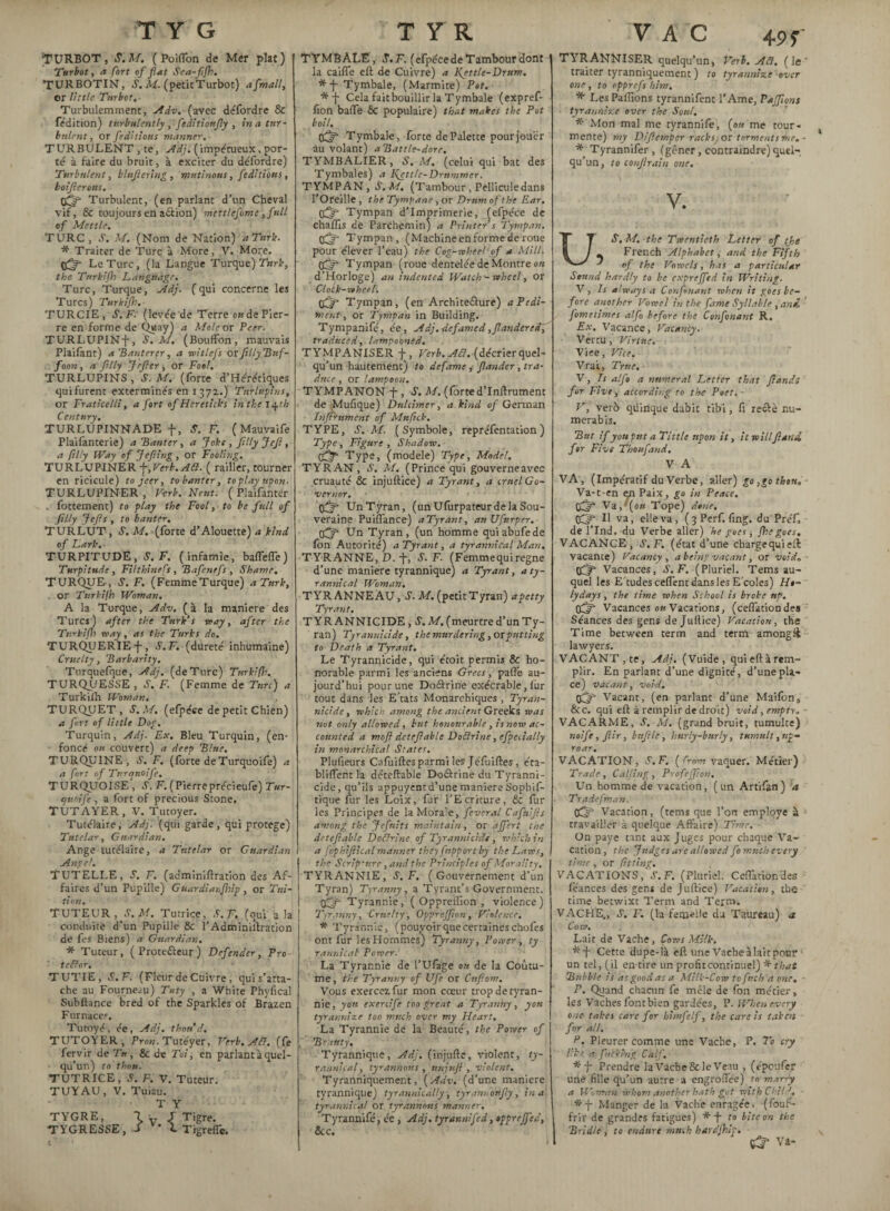 TURBOT, S.M. C Poiflon de Mer plat) Turbot, a fort of fat Sca-fijh. TURBOTIN, S. M. (petitTurbot) afmall, or little Turbot.- Turbulemment, Adv. (avec défordre & fédition) turbulently ,fiditioufiy , in a tur¬ bulent , or fedhiotts manner. TURBULENT , te, Adj. (impétueux, por¬ té à faire du bruit, à exciter du défordre) Turbulent, blufiering , mutinous, feditious, boijierotts, 0^ Turbulent, (en parlant d’un Cheval vif, & toujours en aâion) mettlefime ,full of Mettle. TURC , Y. M. (Nom de Nation) a Turk. * Traiter de Turc à More, V. More. Le Turc, (la Langue Turque) Turk, the Turkifh Language. Turc, Turque, Adj. (qui concerne les Turcs) Turkifh. TURCIE , S. F- (levée de Terre o» de Pier¬ re en forme de Quay) a Mole or Peer. TURLUPIN-j-, S.M. (Bouffon, mauvais Plaifant) a Banterçr, a witlefs orftlly Buf¬ foon , a filty Jrftcr, or Fool. TURLUPINS', S. M. (forte d’Hérétiques qui furent exterminés en 1372.) Tnrlttpins, or Fraticelli, a fort of Hcreticks in the 14th Century, TURLÜPINNADE f, S. F. ( Mauvaife Plaifanterie) a Banter, a Joke , ftlly Jef, a filly Way of Jefting, or Footing. TURLUPINER\,Verk.ACl. ( railler, tourner en ricicule) to jeer, to banter, to play upon. TURLUPINER, Verb.Neut. ( Plaifanter . fortement) to play the Fool, to be full of filly Jefis , to banter, TURLUT, S. M. (forte d’Alouette) a kind of Lark. TURPITUDE, S. F, (infamie, baflefle) Turpitude, FUthinefs , Bafcnefs , Shame, TURQUE , S. F. (FemmeTurque) a Turk, or Turkifh Woman. A la Turque, Adv. ( à la maniéré des Turcs) after the Turk’s way, after the Turkifh way, as the Turks do. TURQUERIE -f-, S.F. (dureté inhumaine) Cruelty, Barbarity. Torquefque, Adj. (de Turc) Turkifh. TURQJJESSE , S. F. (Femme de Turc) a Turkifh Woman. TURQUET, S.M. (efpéce de petit Chien) a fort of little Dog. Turquin, Adj. Ex. Bleu Turquin, (en¬ foncé ou couvert) a deet> Blue. TURQUINE, S. F. (forte deTurquoife) a a fort of Turquoife. TURQUOISE , Y. F. (Pierre précieufe) Tar¬ if uni fi , a fort of precious Stone. TUT AYER, V. Tutoyer. Tutélaire, Adj. (qui garde, qui protege) Tutelar, Guardian. Ange tutélaire, a Tutelar or Guardian Angel. TUTELLE, s. F. (adminiftratîon des Af¬ faires d’un Pupille) Guardianfirip , or Tui¬ tion. TUTEUR, S.M. Tutrice, S. F. (qui a la conduite d’un Pupille &c l’Adminillration de fes Biens) a Guardian. * Tuteur, ( Proteâeur ) Defender, Pro- tefîor. TUTIE , S.F. (Fleur de Cuivre, qui s’atta¬ che au Fourneau) Tuty , a White Phyfical Subftance bred of the Sparkles of Brazen Furnaces. Tutoyé, ée, Adj. thon d. TUTOYER, Pron. Tutéyer, Verb. Ad. (fe fervir de T», & de Toi, en parlantàquel- qu’un) to thou. TUTRICE, S. F. V. Tuteur. TUYAU, V. Tuiau. T Y TYGRE, 7V J Tigre. TYGRESSE, J v’ L Tigreffe. TYMBALE, S.F. (efpéce de Tambour dont la caiffe eft de Cuivre) a Ifettle- Drum. *-j- Tymbale, (Marmite) Pot. *-f- Cela fait bouillir la Tymbale (expref- fion baffe 6c populaire) that makes the Pot boil. pfjf Tymbale, forte de Palette pour jouer au volant) aBattle-dore. TYMBALIER, S. M. (celui qui bat des Tymbales) a Ifettle-Drummer. TYMPAN, S.M. (Tambour , Pellicule dans l’Oreille , the Tympane, or Drum of the Ear. tfijf Tympan d’imprimerie, (efpéce de chafïis de Parchemin) a Printer s Tympan. Tympan, (Machine en forme de roue pour élever l’eau) the Cog-wheel of a Mill, tfffi Tympan (roue dentelée de Montre on d’Horloge) an indented Watch - wheel, or Clock-wheel. tfjp Tympan, (en Architeâure) a Pedi¬ ment , or Tympan in Building. Tympanifé, ée, Adj. defamed,fiandered, traduced, lampooned. TYMPANISER +, Verb, ^. (décrier quel¬ qu’un hautement) to defame , fiander, tra¬ duce , or lampoon. TYMPANON -f-, S. M. (forted’Inftrument de Mufique) Dulcimer, a kind of German Infiniment of Mufick. TYPE, S.M. (Symbole, repréfentation ) Type, Figure, Shadow, kfjf Type, (modèle) Type, Model. TYRAN, S. M. (Prince qui gouverneavec cruauté & injuftice) a Tyrant, a cruel Go¬ vernor. Un Tyran, (un Ufûrpateur de la Sou¬ veraine Puiffance) aTyrant, anUfnrper. Un Tyran, (un homme quiabufede fon Autorité) a Tyrant, a tyrannical Man. TYRANNE, D. -j-, S. F. (Femme qui régné d’une maniéré tyrannique) a Tyrant, a ty¬ rannical Woman. TYRANNEAU, S. M. (petit Tyran) a petty Tyrant. TYRANNICIDE, S. M. (meurtre d’un Ty¬ ran) Tyrannicide, the murdering, or putting to Death a Tyrant. Le Tyrannicide, qui étoit permis & ho¬ norable parmi les anciens Grecs, paffe au¬ jourd’hui pour une Doârine exécrable, lur tout dans les E’tats Monarchiques , Tyran¬ nicide, which among the ancient Greeks was not only allowed, but honourable, is now ac¬ counted a moft detefiable Dodrine, efpecially in monarchical States. Plufieurs Cafuiftes parmi les Jéfuiftes, éta- bliffent la déteftable Doârine du Tyranni¬ cide, qu’ils appuyent d’une maniéré Sophif- tique fur les Loix, fur l’Ecriture, de fur les Principes de la Morale, fever al Cafitifis among the Jefnits maintain, or affert the detefiable DoClrinc of Tyrannicide , which in a fophifiical manner they fupport by the Laws, the Scrip'nre, and the Principles of Morality. TYRANNIE, S.F. (Gouvernement d’un Tyran) Tyranny, a Tyrant’s Government. gfffi Tyrannie, ( Oppreiîion , violence) Tyranny, Cruelty, Opprcjfion, Violence. * Tyrannie, (pouvoir que certaines chofes ont fur les Hommes) Tyranny, Power, ty rannical Power. La Tyrannie de l’Ufage ou de la Coutu¬ me , the Tyranny of Ufe or Cnfiom. Vous exercez fur mon cœur trop de tyran¬ nie, you exercife too great a Tyranny, you tyrannize too much over my Heart. La Tyrannie de la Beauté, the Power of Beauty, Tyrannique, Adj. (injufte, violent, ty¬ rannical, tyrannous , ttnjnji , violent. Tyranniquement, {Adv. (d’une manière tyrannique) tyrannically, tyrannoufiy, in a tyrannical or tyrannous manner. Tyrannifé, ée , Adj. tyrannifed, tpprejfed, 8cc. VAC 49 f TYRANNISER quelqu’un, Verb. Aâ. (le* traiter tyranniquement ) to tyrannize over one , to opprefs him. * Les Paffions tyrannifent 1’Arne, Pajfions tyrannize over the Soul. * Mon mal me tyrannifé, (ou me tour¬ mente) my Difiemper racks or torments me.- * Tyrannifer, (gêner, contraindre) quel¬ qu’un, to confirain one. V. US. M. -the Twentieth Letter of the _ French Alphabet, and the Fifth of the Vowels, has a particular Sound hardly to be cxprejfed in Writing. V, Is always a Confinant when it goes be¬ fore another Vowel in the fame Syllable , and. fometimes alfo before the Confinant R. Ex. Vacance, Vacancy. Vertu , Virtue. Viee, Vice. Vrai, True. V, Is alfi a numeral Letter that fiandi for Five, according to the Poet, ■ V, verb qüinque dabit tibi, fi reâè nu- merabis. But if you put a Tittle upon it, it willfiani for Five Thoufand. V A VA , (Impératif du Verbe, aller) go ,go then. Va-t-en en Paix, go in Peace. Vif (ou Tope) doue. II va, elle va, (3Perf. fing. du PréL de l’Ind. du Verbe aller) he goes, {he goes. VACANCE, S.F. (état d’une charge qui eft vacante) Vacancy, a being vacant, or void, gfy* Vacances, S.F. (Pluriel. Tems au¬ quel les E'tudes ceffent dans les E coles) Ho¬ ly days , the time when School is broke up. Vacances ou Vacations, (ceffationdes Séances des gens de Juilice) Vacation, the Time between term and term amongft lawyers. VACANT,te, Adj. (Vuide, qui eft à rem¬ plir. En parlant d’une dignité, d’une pla¬ ce) vacant, void. pfjf Vacant, (en parlant d’une Maifôn, 8cc. qui eft à remplir de droit) void, empty. VACARME, S. M. (grand bruit, tumulte) noife, fiir, bnfile, hurly-burly, tumulty up¬ roar. VACATION, S.F. ( from vaquer. Métier) Trade, Calling, Profeffion. Un homme de vacation, (un Artifan) a Trade [man. Vacation, (tems que l’on employe à travailler à quelque Affaire) Time. On paye tant aux Juges pour chaque Va¬ cation, the Judges are allowed fi much every time, or fitting. VACATIONS, .V. F. (Pluriel. Ceffationdes feances des gens de Juftice) Vacation, the time betwixt Term and Term. VACHE,, S. F. (la femelle du Taureau) a Cow. Lait de Vache, Cows Milk. Cette dupe-là eft une Vache à lait pour ! un tel, (il en tire un profit continuel) * that Bubble is as good as a Milk-Cow tofitch a one. P. Quand chacun fe mêle de fon métier, les Vaches fontbien gardées, P. When every one takes care for himfilf, the care is taken for all, d. Pleurer comme une Vache, P. To cry Ike. a picking Calf. * J- Prendre laVache&le Venu , (époufer une fille qu’un autre a engrolfée) rn mar-ty a Woman whom another hath got with Child. *-j- Manger de la Vache enragée, (fouf- frir de grandes fatigues) * J- to bite on the Bridle , to endure mtuh hardjhip. 1 Vi-