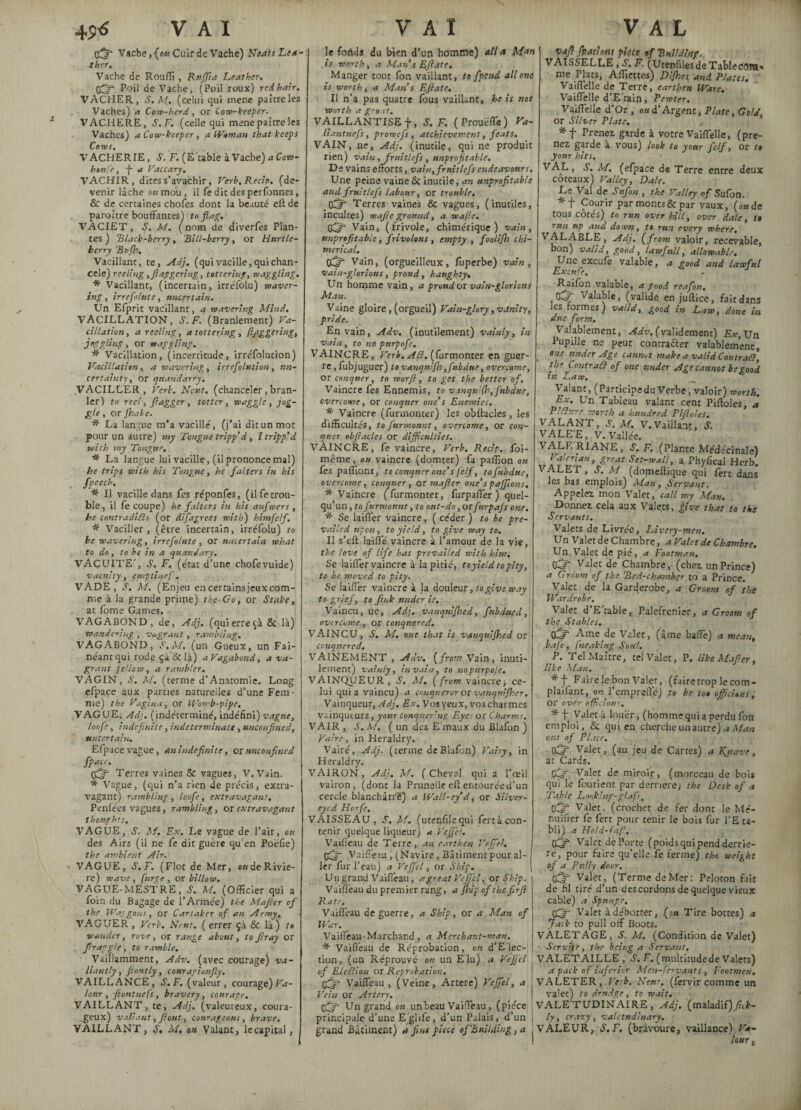 45^ V A I Vache ,{ou Cuir de Vache) Neats Lea¬ ther, Vache de Rouffi, Rnffla Leather, pfjfl Poil de Vache, (Poil roux) red hair, VACHER, S. M. (celui qui mene paître les Vaches) a Cow-herd, or Cow-keeper. VACHERE, S. F. (celle qui mene paître les Vaches) a Cow-keeper , a Waman that keeps Cores. VACHERIE, S. F. (E'table à Vache) aCow- htttfe, fi a Vaccary. VACHIR, dites s’avachir, Verb.Recip. (de¬ venir lâche on mou, il fe dit des perfonnes, & de certaines chofes dont la beauté eil de paraître bouffantes) to flag. VACIET, S. M. (nom de diverfes Plan¬ tes ) Elack-bcrry, Rill-berry, or Hurtle- herry Bujh. Vacillant, te, Ad), (qui vacille, qui chan¬ celé) reeling , flagger!ng, tottering, waggling. * Vacillant, (incertain, irréfolu) waver¬ ing , irrefo/ute, uncertain. Un Efpric vacillant, a wavering Mind. VACILLATION, S. F. (Branlement) Va¬ cillation , a reeling, a tottering , daggering, joggling, or waggling. * Vacillation, (incertitude, irréfolution) Vacillation, a wavering, irréfolution, un¬ certainty, or quandarry. VACILLER, Verb. Neut. (chanceler,bran¬ ler) to reel, flagger, totter, waggle, jog¬ gle , or (hake. * La langue m’a vacille', (j’ai dit un mot pour un autre) my Tongue tripp’ d, I tripp’d with my Tongue. * La langue lui vacille, (il prononce mal) he trips with his Tongue, he falters in his fpeech. * Il vacille dans fes réponfes, (il fe trou¬ ble, il fe coupe) he falters in his anfwers , he contradicts (or difagrees with) himfelf. * Vaciller, (être incertain, irréfolu) to he wavering, irrefolute, or uncertain what to do, to be in a quandary, VACUITE', S. F. (état d’une chofevuide) vacuity, emptinef. VADE, S, M, (Enjeu encertainsjeuxcom- me à la grande prime) the• Go, or Stake, at fome Games. VAGABOND, de, Adj. (quierre& là) wandering , vagrant , rambling. VAGABOND, S’. M. (un Gueux, un Fai¬ néant qui rode çà & là) a Vagabond, a va¬ grant fellow, a rambler. VAGIN, S. M. (terme d’Anatomie. Long efpace aux parties naturelles d’une Fem¬ me) the Vagina, or Womb-pipe. VAGUE, Adj. (indéterminé, indéfini) vague, loof •, indefinite, indeterminate, unconjined, uncertain. Efpacevague, an indefinite, or mconfined fpacc. Terres vaines 8c vagues, V.Vain. * Vague, (qui n’a rien de precis, extra¬ vagant) rambling, loofc, extravagant, Penfées vagues, rambling, ox extravagant thoughts, VAGUE, S. M. Ex. Le vague de l’air, ou des Airs (il ne fe dit guère qu’en Poëfie) the ambient Air. VAGUE, S, F. (Flot de Mer, onde Rivie¬ re) wave, fume, or billow. VAGUE-MESTRE, S’. M. (Officier qui a foin du Bagage de l’Armée) the Mafier of the Waggons, or Car taker of an Army. VAGUER , Verb. Nrut. ( errer çà & là) to wander, rove, or range about, to fir ay or firaggje, to ramble. • Vaillamment, Adv. (avec courage) va¬ liantly, floutly, courapiorifly. VAILLANCE, S.F. (valeur, courage) Va¬ lour, floninefs, bravery, courage. VAILLANT, te, Adj. (valeureux, coura¬ geux) valiant, flout, courageous, brave. VAILLANT, S, M, ou Valant, le capital, VAI le fonds du bien d'un homme) all a Man is worth, a Man s Eflate, Manger tout fon vaillant, to fpend all one is worth, a Man s Eflate, Il n’a pas quatre fous vaillant, he is not Worth a groat. VAILLANTISE f, S.F. ( Prouëfle ) Va- liantnefs, prowefs, atchievement, feats. VAIN, ne, Adj. (inutile, qui ne produit rien) vain, fruitlcfs, unprofitable. De vains efforts, vain, fruitlcfs endeavours. Une peine vaine & inutile, an unprofitable and fruitlcfs labour, or trouble. ^ Terres vaines & vagues, (inutiles, incultes) wafle ground, a wafic. Vain, (frivole, chimérique) vain, unprofitable, frivolous , empty , foolifh chi¬ merical. Vain, (orgueilleux, luperbe) vain, vain-glorious, proud, haughty. Un homme vain, a proud or vain-glorions Man. Vaine gloire, (orgueil) Vain-glory, vanity, pride. En vain, Adv. (inutilement) vainly, in vain, to no pnrpofe. VAINCRE, Verb.ACt. (furmonter en guer¬ re , fubjuguer) tovanqnijh,fubdue, overcome, or conquer, to worfl, to get the better of. Vaincre fes Ennemis, to vanquifh,fnbdue, overcome, or conquer one’s Enemies. * Vaincre (furmonter) les obffacles, les difficultés, to furmount, overcome, or con¬ quer ebftacles or difficulties. VAINCRE, fe vaincre. Verb. Recip.. foi- même, on vaincre (domter) fa paffion ou fes paflion s, to conquer one’s J'elf, tofubduc, overcome, conquer, or mafter one’s paffions. * Vaincre (furmonter, furpaffer ) quel¬ qu’un , to furmount, to out-do, or fnrpajs one. * Se laifler vaincre, ( céder ) to be pre¬ vailed upon, to yield, to give way to. II s’eft laifle vaincre à l’amour de la vie, the love of life has prevailed with him. Se laifler vaincre à la pitié, to yield to pity, to be moved to pity. Se laifler vaincre à la douleur, togive way to hriefs to fink under it. Vaincu, ue, Adj. vanqnijhed, fubdued, overcome,. or conquered. VAINCU, S, M, one that is vanqnijhed or conquered. VAINEMENT , Adv, (from Vain, inuti¬ lement) vainly, in vain, to no pnrpofe. VAINQyEUR, S. M. ( from vaincre; ce¬ lui qui a vaincu) a conqueror or vanqnijhcr. Vainqueur, Adj. Ex. Vosyeux, vosebarmes vainqueurs, your conquering Eye: or Charms, VAIR , S. M. ( un des E maux du Blafon ) Faire, in Heraldry. . Vairé, Adj. (terme de Blafon) Vairy, in Heraldry. VAIRON, Adj. M. (Cheval qui a l’œil vairon, (dont la Prunelle efl entouréed’un cercle blanchâtre) a Wall-ey d, or Silver- eyed Horfc, VAISSEAU, S. M. (utenfilequi fertàcon¬ tenir quelque liqueur) a Vejfcl, Vaiffeau de Terre, an earthen Vejfel. Vaiffeau , (Navire, Bâtimentpour al¬ ler fur l’eau) a Vejfcl, or Ship. Un grand Vaiffeau, a great Vejfcl, or Ship. Vaiffeau du premier rang, a Jhip of the firfl Rate. Vaiffeau de guerre, a Ship, or a Man of War. Vaifieau-Marchand, a Merchant-man. * Vaiffeau de Reprobation, on d’E'lec- tion, (un Réprouvé on un E lu) a Vejfcl of Election ax Reprobation. Vaiffeau, (Veine, Artere) Vejfel, a Vein or Artery. çff Un grand on un beau Vaiffeau , (pièce principale d’une E'glife, d’un Palais, d’un grand Bâtiment) a fine piece of'Building, a VA L vafl fpact otts piece of ■Build,fie. VAISSELLE, S. F. (Utenfiles de Tablecom» me Plats, Afliettes) Dijhes and Plates. Vaiffelle de Terre, earthen Ware. Vaiffelle d’E' tain, Pewter. Vaiffelle d’Or , on d’Argent, Plate, Gold, or Silver Plate. * f Prenez, garde à votre Vaiffelle, (pre¬ nez garde à vous) look to your felf, or t« your hits. VAL, S. M. (efpace de Terre entre deux coteaux) Valley, Dale. Le Val de Sufon , the Valley ofSufon. Courir par monts & par vaux, (ou de tous cotes) to run over hill, over dale, to run up and down, to run every where* VALABLE, Adj. (from valoir, recevable, bon) valid, good, lawfull, allowable. Une exeufe valable, a good and lawful Excnfe. •Raifon valable, a good reafon. 05 Valable, (valide en juftice, fait dans les formes) valid, good in Law, done in due form. Valablement, Adv, (validement) Ex, Un Pupille ne peut conn-after valablement, one under Age cannot make a valid Contract, the Contract of one under Age cannot be good in Law, Valant, (Participe du Verbe, valoir) worth. Ex, Un Tableau valant cent Piffoles, a PiCture worth a hundred Pifloles. VALANT, S. M. V. Vaillant, S’. VALE'E, V. Vallée. VALE RIANE, S. F. (Plante Médécinale) Valerian, great Set-wall, a Phyfical Herb. VALET, S. M. (domeffique qui fert dans les bas emplois) Man, Servant. Appelez mon Valet, tall my Man. Donnez cela aux Valets, give that to the Servants. Valets de Livrée, Livery-men. Un Valet de Chambre, a Valet de Chambre. Un Valet de pié, a Footman, G^p Valet de Chambre, (chez un Prince) a Groom of the Bed-chamber to a Prince. Valet de la Garderobe, a Groom of the Wardrobe. Valet d’E'table, Palefrenier, a Groom of the Stables. 03s- Ame de Valet, (âme baffe) a mean, bafe, fneaking Soul. P. Tel Maître, tel Valet, P. like Matter, like Man. *f Faire le bon Valet, (faire trop lecom- plaifant, o^l’emprefle) to be tot officious, or over officious. * t Valet à louer, (homme qui a perdu fon emploi, & qui en cherche un autre) a Man ont of Place. OC-r1 Valet, (au jeu de Cartes) a Knave, at Cards. OÇjf Valet de miroir, (morceau de boi* qui le foutient par derrière; the Desk of a 7\ib/e Looking-g/afs, 0^ Valet, (crochet de fer dont le Mé- nuifier fe fert pour tenir le bois fur l’E ta- bli) a Ho!d-fr.fi. Vft Valet dePorte (poidsquipendderrie- re, pour faire qu’elle fe ferme) the weight of a Pnlly door. Vaîet, (Terme de Mer: Peloton fait de fil tiré d’un des cordons de quelque vieux cable) a Spnngr. Valet à débotter, fou Tire bottes) a Jack to pull off Boots. VALETAGE, S. M. (Condition de Valet) Service, the being a Servant, VALETAILLE , S. F. (multitudede Valets) a pack o f inferior Men-fervants , Footmen. VALETER, Verb. Neuf, (fervir comme un valet) to drudge, to wait. VALE'TUDINAIRE , Adj. (maladif) fuk- ly, crazy, valetudinary. VALEUR, S.F. (bravoure, vaillance) Va¬ lour,